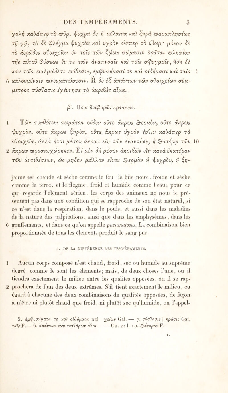 / DES TEMPÉRAMENTS. o χολή κα,θάπερ το Ήυρ, ψοχρά Sè ν μελοανα κα\ ζηρά ‘Ζοαραττλησίωε τγ yrj, το Sè φλέγμα ψυχρόν κα\ υγρόν ώσπερ το ϋ^ωρ ’ μόνον ^ε το άερω^εί σΊοίχεΊον εν τοΊ? των 'ζωων σωμασιν οράται τπλησίον της αύτοΰ φύσεως εν τε ταίς άναπνοοίΐς κα) το'ϊς σφυγμοΐς, η^η Sè κάν το'ϊς πίαλμω^εσι π^άθεσιν, έμφυσημασί τε κα) οι^ημασι κα) ταϊς 5 6 καλουμεναίς τΰνευματωσεσίν. Η Sk εζ απάντων των σΊοιχειων σύμ- μετρος σύσΊασις εγεννησε το άκριτες αίμα. β'. Περί δία^οραε κράσεων. 1 Ύών συνθέτων σωμάτων oùSkv ούτε άκρως 3·ερμον^ ούτε άκρως φυχρον^ ούτε άκρως ζηρον, ούτε άκρως υγρόν έσΐιν καθάπερ τα σΙοίχεϊα, άλλα ήτοι μέσον άκρως εϊη των εναντίων y η ^■aτέpω των 10 2 άκρων πτροσκεχωρηκεν. E/ μεν Srj μέσον ακριβώς εϊη κατά έκατέραν των αντιθέσεων, ώς μη^εν μάλλον είναι 3·ερμον η ψυχρόν, η ζη~ jaune est chaude et sèche comme le feu, la hile noire, froide et sèche comme la terre, et le flegme, froid et humide comme l’eau; pour ce qui regarde l’élément aérien, les corps des animaux ne nous le pré- sentent pas dans une condition qui se rapproche de son état naturel, si ce n’est dans la respiration, dans le pouls, et aussi dans les maladies de la nature des palpitations, ainsi que dans les emphysèmes, dans les 6 gonflements, et dans ce qu'on appelle pneiimatoses. La combinaison bien proportionnée de tous les éléments produit le sang pur. 2. DE LA DIFFÉRENCE DES TEMPERAMENTS. 1 Aucun corps composé n’est chaud, froid, sec ou humide au suprême degré, comme le sont les éléments; mais, de deux choses l’une, ou il tiendra exactement le milieu entre les qualités opposées, ou il se rap- 2 prochera de l’un des deux extrêmes. S’il tient exactement le milieu, eu égard à chacune des deux combinaisons de qualités opposées, de façon à n’être ni plutôt chaud que froid, ni plutôt sec cju’humide, on l’appel- 5. εμίρυσηματά τε και οιδήματα καί χρειών Gai. — η. σύσΊασις^ κρασίζ Gai. ταΤί F. — 6. απάντων των τετϊάρων σΐηι- — Ch. 2 ; 1. ίο. ^άτερον F,