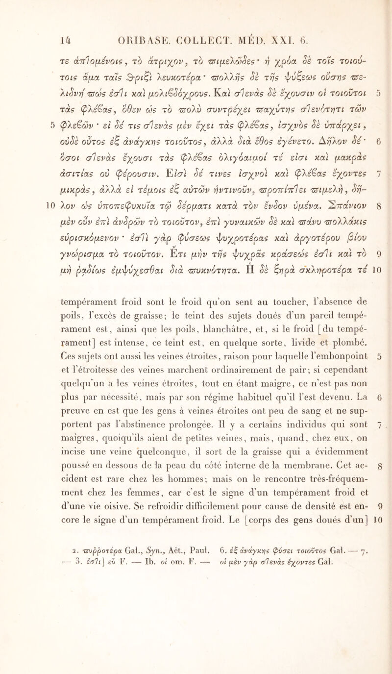 τε ά'πΊομενοί5, Th άτριγον, το τ^^ιμελώ^εζ ' η χ,ροα ^ε to'Ïs τοιού- TOLS αμα tous 3-ριζ} λευκότερα * TiSoXkris <^ε της φυζεύΰ$ οΰση5 τ^ε- λι^νη TSOôs έσ1ι κοά μολίβ^οχ^ρου?. Καί σΊενας Sè εγουσιν οΐ τοιουτοι 5 TOLS (ρλεβα?, οθεν ώς το τΰοΧυ συντρεγ^ει TSayvT^s σΙενότητι των 5 (ρΧε^ών · εΐ Si tis σΊενά$ μεν εγβΐ tols (^λεβα?, lŒyyos Sk ύττάργει, ού^ε oÛTOs εζ avaynuis toiovtos^ άλλα (5'ίά ëOos εγένετο. Αηλον Sé ' 6 οσοί σ1ενά$ εγουσί Tas (ρλεβα$ ολιγόαίμοί τε είσι κοά μaκpàs άσιτίas ον (ρέρουσιν. Ε/σί Sé τιvεs Ισγνο\ κοά φ>λεβα? εγovτεs 7 μικpάs, άλλα εΐ τεμoίs έζ αυτών ηντινοΰν, τΰροττί'πίεί τΰίμε'λη, Sfi- 10 λον oûs νττοττεφυκυία, τω ^ερματι κατά τον εν^ον υμένα. ΈίΤΐάνιον 8 μεν ούν εττ) άντρων το τοιοΰτον, ε’ττί γυναικών Sè κα\ τΰάνυ TSoXkaKis ευρισκόμενον ' εσΤι γάρ (pυσεωs ψυχρότερα? κα'ί αργότερου βίου γνώρισμα το τοιοϋτον. Ετί μην Tijs ψυχρά? κpάσεώs έσΊι και το 9 μη ρα^ίίϋ? ε’μψυχεσ^αί Sià 'πίυκνότητα. Η ζηρα (άκΧηροτέρα τε 10 tempérament froid sont le froid qu’on sent au toucher, l’absence de poils, l’excès de graisse; le teint des sujets doués d’un pareil tempé- rament est, ainsi que les poils, blanchâtre, et, si le froid [du tempé- rament] est intense, ce teint est, en quelque sorte, livide et plombé. Ces sujets ont aussi les veines étroites, raison pour laquelle l’embonpoint 5 et l’étroitesse des veines marchent ordinairement de pair; si cependant quelqu’un a les veines étroites, tout en étant maigre, ce n’est pas non plus par nécessité, mais par son régime habituel qu’il l’est devenu. La 6 preuve en est que les gens à veines étroites ont peu de sang et ne sup- portent pas l’abstinence prolongée. H y a certains individus qui sont 7 maigres, quoiqu’ils aient de petites veines, mais, quand, chez eux, on incise une veine quelconque, il sort de la graisse qui a évidemment poussé en dessous de la peau du côté interne de la membrane. Cet ac- 8 cident est rare chez les hommes; mais on le rencontre très-fréquem- ment chez les femmes, car c’est le signe d’un tempérament froid et d’une vie oisive. Se refroidir dilFicilement pour cause de densité est en- 9 core le signe d’un tempérament froid. Le [corps des gens doués d’un] 10 ‘1. τΰνρροτέρα Gai., Syn., Aët., Paul. 6. έ| άνάγκ-ης φύσει -τοιούτος Gai. — η. — 3. εσ7<] εύ F. — tb. οΐ om. F. — οί μέν γάρ σΊενάζ έγοντεζ Gai.