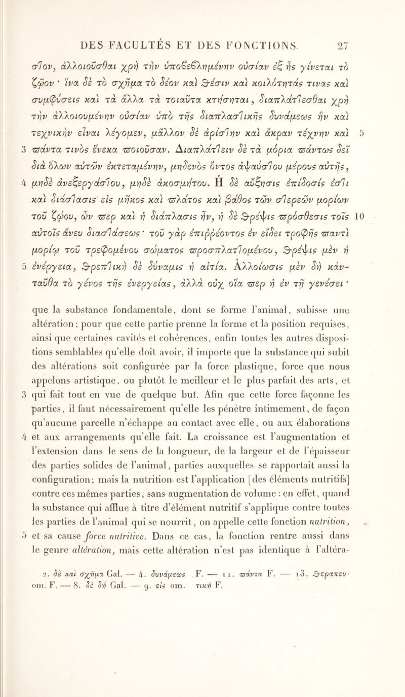 DES FACULTÉS ET DES FONCTIONS. σ1ον^ άλλοιοΰσθαι χ^ρη την ύττο^ε^λημενην ουσίαν εζ ήζ γίνεται το ζωον * ίνα Sè το σγβμα το Séov κα) Β-εσίν και κοιλοτητάζ τιναζ καΐ συμ(ρύσεΐζ καΐ τα αΧλα τα τοιαυτα κτησηται, ^ιαττλάτίεσθαι χρη την άλλοιουμενην ουσίαν ύτΐο τηζ ^ιαιτΧασΊικης ^υνάμεω? ην κα) τεχνικήν είναι Χεγομεν, μαΧΚον Sè άρίσΙην κα) άκραν τέχνην κα) 5 3 τΰάντα τίνος ένεκα τΰοιουσαν. ί^ιαττλάτΐειν Sè τα μόρια τΰάντως ^έϊ Sià όλων αυτών εκτεταμένην^ μη^ενος όντος ά-^αύσίου μέρους αυτής, 4 μηSε άνεζεργάσΊου, μη^ε ακόσμητου. Η Sè αΰζησις ετιί^οσίς εσ1ι κα\ ^ιάσΊασις' εις μη}ίος και τΰλάτος κα) βάθος των σΊερεών μορίων του ζώου, ών τΰερ και η ^ιάτνλασις ήν, η Sk Βρέ'φις τ^ρόσθεσις τοίς 10 αύτοίς άνευ ^ιασθάσεως' του γάρ έπιρρέοντος εν εί^ει τροπής τ^αντϊ μορίω του τρε(ρομενου σώματος τιτροσπλατίομένου, 3-ρεψζ? μεν ή 5 ενέργεια, ΒρεττΊικη Sk ^υναμις y] αιτία. Αλλοίωσις μεν ^η κάν- ταΰθα το γένος της ενεργείας, άλλα ούχ οία τΰερ η εν τγ γενέσει * que la substance fondamentale, dont se forme ranimai, subisse une altération; pour que cette partie prenne la forme et la position requises, ainsi que certaines cavités et cohérences, enfin toutes les autres disposi- tions semblables qu’elle doit avoir, il importe que la substance c[ui subit des altérations soit configurée par la force plastique, force que nous appelons artistique, ou plutôt le meilleur et le plus parfait des arts, et 3 qui fait tout en vue de quelque but. Afin que cette force façonne les parties, il faut nécessairement qu’elle les pénètre intimement, de façon qu’aucune parcelle n’échappe au contact avec elle, ou aux élaborations 4 et aux arrangements qu’elle fait. La croissance est l’augmentation et l’extension dans le sens de la longueur, de la largeur et de l’épaisseur des parties solides de l’animal, parties auxcjuelles se rapportait aussi la configuration; mais la nutrition est l’application [des éléments nutritifs] contre ces mêmes parties, sans augmentation de volume : en effet, quand la substance qui afflue à titre d’élément nutritif s’applique contre toutes les parties de l’animal qui se nourrit, on appelle cette fonction nutrition y 5 et sa cause force nutritive. Dans ce cas, la fonction rentre aussi dans le genre altération y mais cette altération n’est pas identique à l’altéra- 2. êè και σχ^ημα Gai. — 4· ^υνάμεωζ F. — ii. τΰάντα F. — i3. Β-ερατιευ- om. F. — 8. <5è Sri Gai. — 9. είζ om. τικτ/} F,