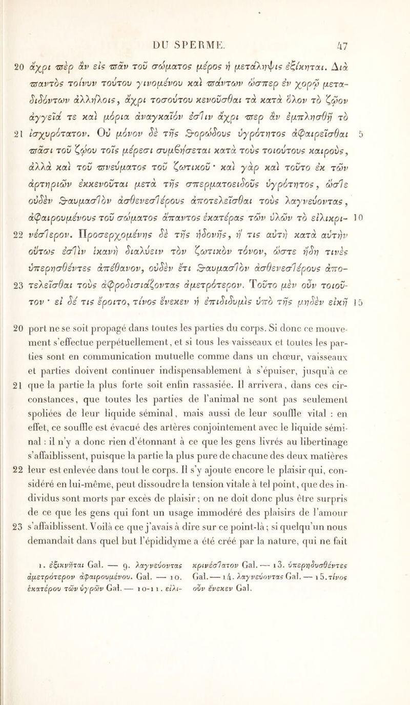 DU SPE R MU. /47 20 αχρί 'syèp âv si? τΰοίν του σώματοζ μερο? ή μεταληφί? εζίκηται. Δ/ά τΰαντοζ τοίνυν τούτου γινομένου κοά τΰάντων ώσπερ εν χοργ μετά- ^ί^όντων άλληλοΐζ, άχρί τοσούτου κενοΰσθαι τα κατά ολον το ζωον άγγεΊά τε κα) μόρια άναγκαΊόν εσ1ιν αχρι τπερ αν εμπλησθγΙ το 21 ισχυρότατον. Ου μόνον Sè τη? Β-ορω^ου? ύγρότητο? ά^αιρεισθαι 5 πτασι του ζώου τοΐ? μέρεσι συμ^ησεται κατα τού? τοιούτου? καιρού?, άλλα και του πτνεύματο? του ζωτικού ' και γάρ κα\ τούτο εκ των αρτηριών εκκενούται μετά τη? σπερματοει^ού? ύγρότητο?, ώσ1ε oùSkv Βαυμασίον άσθενεσΙέρου? άποτελείσθαι τού? λαγνεύοντα?, άφαιρουμενου? τού σώματο? άπαντο? έκατέρα? των υλών το ειλικρι-- 10 22 νεσίερον. ΪΙροσερχομενη? Sè τη? η^ονη?, η τι? αύτη κατά αυτήν ούτω? εσΤιν Ικανή ^ιαλύειν τον ζωτικόν τόνον, ώστε η^η τινε? ύπερησθέντε? άπέθανον, oôSèv έτι Βα,υμασΙόν άσθενεσΙέρου? άπο- 23 τελεΊσθαι τού? άψρο^ισιάζοντα? άμετρότερον. Τούτο μεν ούν τοιού- τον * εΐ ^έ τι? έροιτο, τίνο? ενεκεν η επι^ι^υμ}? υπό τη? μη^έν είκη ] 5 20 port ne se soit propagé dans toutes les parties du corps. Si donc ce mouve- ment s’effectue perpétuellement, et si tous les vaisseaux et toutes les par- ties sont en communication mutuelle comme dans un choeur, vaisseaux et parties doivent continuer indispensablement à s’épuiser, jusqu’à ce 21 que la partie la plus forte soit enfin rassasiée. 11 arrivera, dans ces cir- constances, que toutes les parties de l’animal ne sont pas seulement spoliées de leur liquide séminal, mais aussi de leur souffle vital : en effet, ce souffle est évacué des artères conjointement avec le liquide sémi- nal : il n’y a donc rien d’étonnant à ce que les gens livrés au libertinage s’affaiblissent, puisque la partie la plus pure de chacune des deux matières 22 leur est enlevée dans tout le corps. 11 s’y ajoute encore le plaisir qui, con- sidéré en lui-même, peut dissoudre la tension vitale à tel point, que des in- dividus sont morts par excès de plaisir ; on ne doit donc plus être surpris de ce que les gens qui font un usage immodéré des plaisirs de l’amour 23 s’affaiblissent. Voilà ce que j’avais à dire sur ce point-là ; si quelqu’un nous demandait dans quel but l’épididyme a été créé par la nature, qui ne fait 1. έζΐΗννται Gai. — 9. λαγνεύοντα$ κρινέσΊατον Gai.·— i3. ύκερ-η^υσθέντεζ άμετρότερον άψαιρουμένου. Gai. — 10, Gai.— 14· λα^ΐ;ευοι;τα? Gai.— \5.τίνος