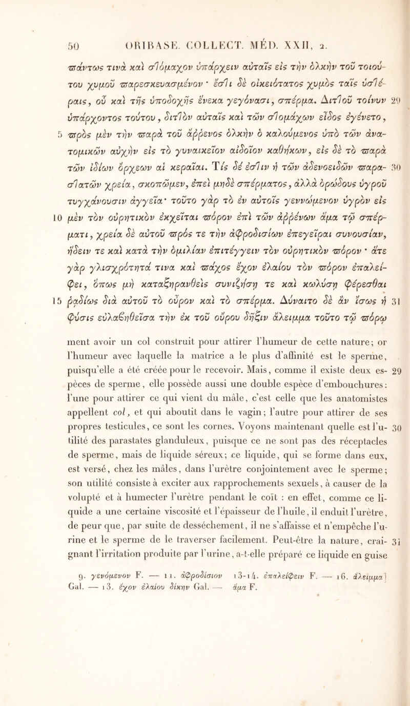 'Πίάντωζ τινά κα) σΊόμαγον ύ'ΐτά^γβίν αύτα7ζ είς την ολκήν του τοιού- του χυμοΰ τΰαρεσκευασμενον * εσΐι Sè οίκει6τα,το5 χνμοζ Tctîs ύσΐέ- pats, ού καί τηζ ύπο^οχηθ ενεκα γεγόνασι^ σπέρμα. Αιτίου τοίνυν 2<> ύπάρχοντοζ τούτου y SitIov αύταΊζ κα\ των σΙομάχων εί^05 εγενετο, 5 TSpos μεν την πταρά του αρρενο$ ολκήν ο καλούμενοι ύπο των ανα- τομικών αύχην εΐζ το γυναικε7ον aiSo7ov καθηκων y εΐβ Sk το tjyapà των ι^ίων ορχεων αΐ κεραΊαι. Ύίζ Sé εσΐιν ή των ά^ενοει^ών τπαρα- 50 σ']ατών χρεία, σκoπώμεVy επε\ μηSε σπέρματοζy άλλα ορώδους υγρού τυγχάνουσιν αγγεία' τούτο γάρ το εν αΰτοΐ$ γεννώμενον υγρόν εί$ 10 μέν τον ουρητικόν έκχεΊται τ^όρον επ\ τών άρρενων άμα τώ σπερ- μaτly χρεία Sè αυτού TSpSs τε την άφρο^ισίων επεγείραι συνουσίαν, η^ειν τε κα) κατά την ομιλίαν επιτεγγειν τον ουρητικόν τπόρον * άτε γάρ γλισχρότητά τινα και τΰάχο? εχον ελαίου τον πτόρον επαλεί- (ρει y 6πω$ μη καταζηρανθε)9 συνίζησή τε κα) κωλύσγ φέρεσθαι 15 ρα^ίωζ Sia αυτού το ούρον κα) το σπέρμα. Αύναιτο Sè αν ίσωζ η 31 (ρύσι$ εύλα^ηθείσα την εκ τού ούρου ^ηζιν άλειμμα τούτο τώ πίόρω ment avoir un col construit pour attirer l’humeur de cette nature; or l’humeur avec laquelle la matrice a le plus d’aflinité est le sperme, puisqu’elle a été créée pour le recevoir. Mais, comme il existe deux es- 29 pèces de sperme, elle possède aussi une double espèce d’embouchures : l’une pour attirer ce qui vient du mâle, c’est celle que les anatomistes appellent col, et qui aboutit dans le vagin; l’autre pour attirer de ses propres testicules, ce sont les cornes. Voyons maintenant quelle estl’u- 30 tilité des parastates glanduleux, puisque ce ne sont pas des réceptacles de sperme, mais de liquide séreux; ce liquide, qui se forme dans eux, est versé, chez les mâles, dans l’urètre coujointement avec le sperme; son utilité consiste à exciter aux rapprochements sexuels, à causer de la volupté et à humecter l’urètre pendant le coït : en effet, comme ce li- quide a une certaine viscosité et l’épaisseur de l’huile, il enduit l’urètre, de peur que, par suite de dessèchement, il ne s’affaisse et n’empêche l’u- rine et le sperme de le traverser facilement. Peut-être la nature, crai- 3i gnant l’irritation produite par l’urine, a-t-elle préparé ce liquide en guise ç). γενόμενον F. — ii. à<ppoèiaiov i3-i/i. επαλείψειν F. — i6. ! Gai. — i3. éyov ελαίου êixrjv Ga!. — άμα F.