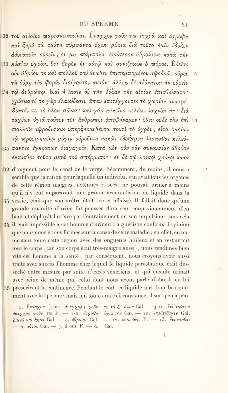 :32 1^33 34 35 yf του alSoiov τΐίοίρεσκευακέναι. Έίναγγθ5 γονν ns ισχνά κοά ατροφοί κα) ζηρά τα τοωττ} σύμπαντα εγων μόρια. Sià τούτο τημ'ιν ε^οζεν ά^υνατέϊν ούρεΊν, εΐ μη τΰάμτΐοΧυ τ^ρότερον άθροίσειε κατά την κύσΙιν ύγρον, οτι ζηροζ ήν αύτφ κα\ συνιζηκώζ ο τΰόρθ9. Έ^είτο ούν άθρόου τε κα) τΐίολλοΰ τον άνωθεν εττιπεμτΐομενού σφο^ρω$ οΰρου 5 τγ ρνμγ} τηζ (popas Sιoίγovτos αυτόν’ άλλωs Sè αδύνατον ήν ούρεΐν τω άνθρωτΐω. Κα} ή ïaais Sè την So^av τήs ahias επισίωσατο * χρίσμασί τε γάρ ελαιω^εσιν απαν επιτéy'γovτεs το χωρίον άνατρε- (povτεs τε το ολον σώμα ’ κα) γάρ κάκεινο τελεωs Ισχνόν ήν * Sià ταχέων ύγιά τούτον τον άνθρωπον άπε(ρηναμεν · οθεν ovSk τον εττ) 10 TSoXkols ά(ppoSισίoιs ύττερζηρανθεντα τουτ) το υγρόν ^ είτα bμoίωs τω τΰροειρημένω μόγιs ούροΰντα κaκώs έ^όζαμεν ΐάσασθαι κελεύ- σavτεs èγκpaτώs ^ιαγαγεΐν. Κατά μεν ούν τάs συvoυσias άθρόον εκπίπΙει τούτο μετά του σ7τερματθ5 * εν Sè τω λοιπω χρόνω κατά 32 d’onguent pour le canal de la verge. Récemment, du moins, il nous a semblé que la raison pour laquelle un individu, qui avait tous les organes de cette région maigres, exténués et secs, ne pouvait uriner à moins qu’il n’y eût auparavant une grande accumulation de liquide dans la 33 vessie, était que son urètre était sec et affaissé. Il fallait donc qu’une grande quantité d’urine fût poussée d’un seul coup violemment d’en haut et déployât rurètre par rentraînement de son impulsion; sans cela 34 il était impossible à cet homme d’uriner. La guérison confirma l’opinion que nous nous étions formée sur la cause de cette maladie : en effet, en hu- mectant toute cette région avec des onguents huileux et en restaurant tout le corps (car son corps était très-maigre aussi), nous rendîmes bien vite cet homme à la santé ; par conséquent, nous croyons avoir aussi traité avec succès l’homme chez lequel le liquide parastatique était des- séché outre mesure par suite d’excès vénériens, et qui ensuite urinait avec peine de même que celui dont nous avons parlé d’abord, en lui 35 prescrivant la continence. Pendant le coït, ce liquide sort donc brusque- ment avec le sperme ; mais, en toute autre circonstance, il sort peu à peu. 1. Ενασχ^ον ( corr. έναγγοζ ) γοϋν έναγγοζ γοΰν τΐζ F. — 1-2. άτρομα ρικνά και ζνρά Gai. — 3. ήθροισε Gai. — 4. αύτοΰ Gai. — η. ή om. F. — 9. τε το Qr’ ολον Gai. — τούτων ύγιά τόν Gai. — 10. άπεύείζαμεν Gai. — 12. ούροΰντι F. — ι3. 3ιαιτάσθαι Gai. 4.
