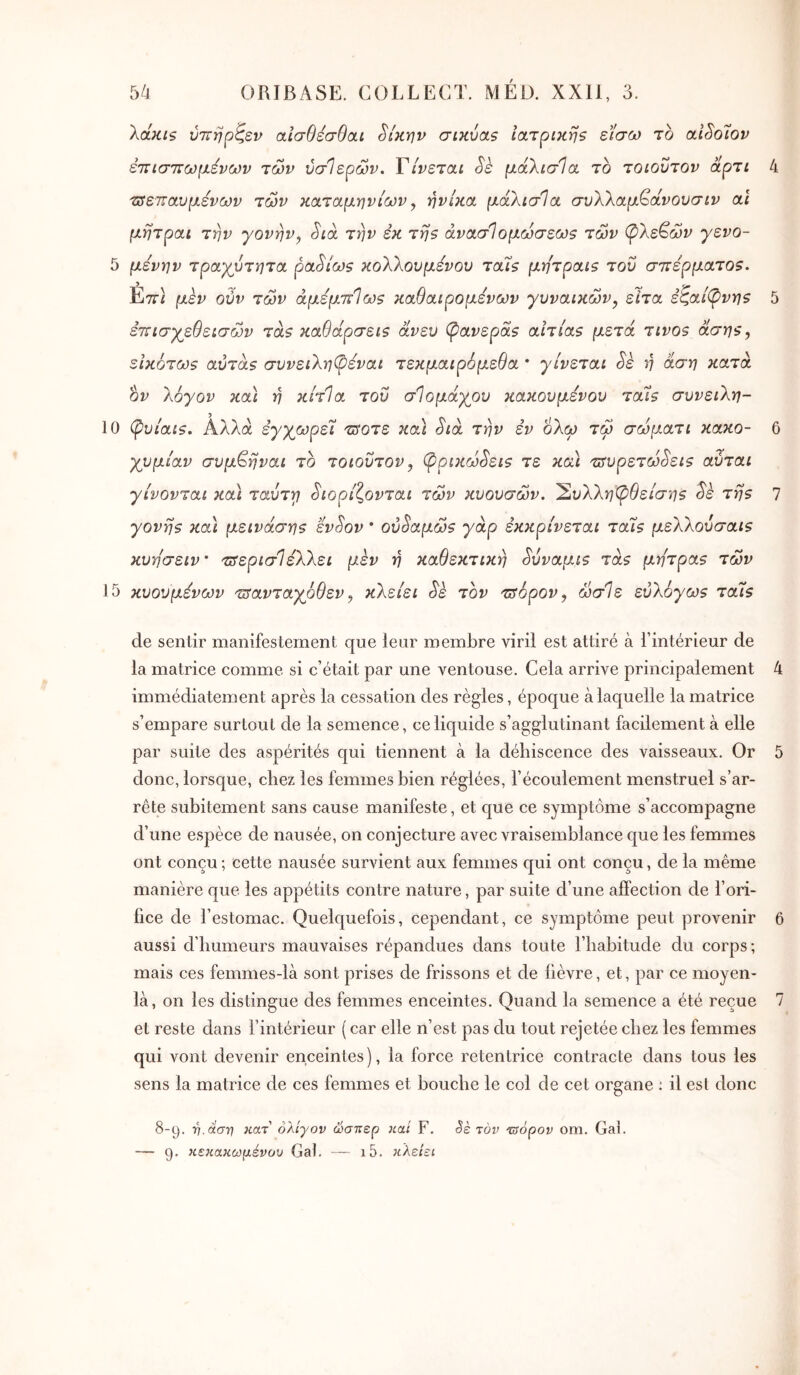 XccKis ύττηρζεν αίσθεσθαι ^ίκην σικύαβ ιατρική? είσω το aiSoîov ετΐίσττωμένων των ύσίερών. Τίνεται Sk μάλισΊα το τοιοΰτον άρτι 4 τΰετταυμένων των καταμηνίων y ηνίκα μάλισΊα συλλαμ€άνουσιν αι μητραι την γονην^ Sia την εκ τη? άνασίομωσεω? των φλέγων γενο- 5 μενην τραχύτητα ρα^ίω? κολλουμενου τάΐ$ μητραις του στΐέρματο?^ Επ) μεν ούν των άμεμττΊως καθαιρομενων γυναικών^ είτα εζαί^νη? 5 επισχεθεισών τα? καθάρσει? άνευ φανερά? αιτία? μετά τινο? άση?, εικοτω? αυτά? συνειληψεναι τεκμαιρόμεθα * γίνεται Sè ή άση κατά ον λόγον κα\ η κίτία του σΊομάχρυ κακουμενου ται? συνειλη- 10 φυίαι?. Αλλά έγχωρεϊ 'ΰ5οτε και Sia την εν όλω τω σωμ,ατι κακό- 6 χυμίαν συμ^ηναι το τοιοΰτον, φpιJcωSει? τε και 'sfυρετωSει? αύται γίνονται και ταΰττι Sιoρίζovτaι των κυουσων. 'Συλληφθείση? Sè τη? 7 γονή? και μεινάση? SvSov · oύSaμω? γάρ εκκρίνεται τάί? μελλοΰσαι? κυησειν' τΰερισΊέλλει μεν η καθεκτικη Sΰvaμί? τα? μήτρα? των 15 κυουμενων τΰανταχρθεν, κλείει Sk τον τΰόρον, ωσΊε ευλογώ? ταΐ? de sentir manifestement que leur membre viril est attiré à Tintérieur de la matrice comme si c’était par une ventouse. Cela arrive principalement 4 immédiatement après la cessation des règles, époque à laquelle la matrice s’empare surtout de la semence, ce liquide s’agglutinant facilement à elle par suite des aspérités qui tiennent à la déhiscence des vaisseaux. Or 5 donc, lorsque, chez les femmes bien réglées, l’écoulement menstruel s’ar- rête subitement sans cause manifeste, et que ce symptôme s’accompagne d’une espèce de nausée, on conjecture avec vraisemblance que les femmes ont conçu; cette nausée survient aux femmes qui ont conçu, de la même manière que les appétits contre nature, par suite d’une afïèction de l’ori- fice de l’estomac. Quelquefois, cependant, ce symptôme peut provenir 6 aussi d’humeurs mauvaises répandues dans toute l’habitude du corps; mais ces femmes-là sont prises de frissons et de lièvre, et, par ce moyen- là, on les distingue des femmes enceintes. Quand la semence a été reçue 7 et reste dans l’intérieur ( car elle n’est pas du tout rejetée chez les femmes qui vont devenir enceintes), la force retentrice contracte dans tous les sens la matrice de ces femmes et bouche le col de cet organe : il est donc 8-9. ■η. άση κατ' ολίγον ώσπερ καί F. Sè τον ^όρον οηι. Gai. 9* >ίε>ίακωμένου Gai. ι5. κλείει