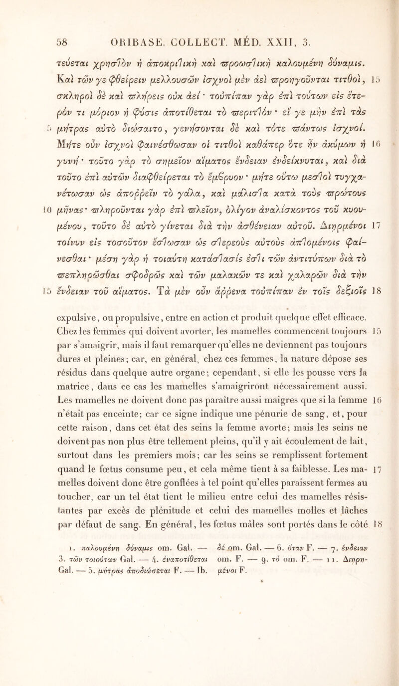 τεύεταί γ^ρησΊον τη άττοκριΐικη κα) τΰροωσΐικη καλούμενη ^ύναμίζ. Καί των γε φθείρειν μελλουσών ισγνοϊ μεν άεΐ τ^ροηγουνται τηθο), 15 σκληροί Sè καΙ τ^λη'ρείζ ούκ άεί ’ τούττίπαν γάρ εττί τούτων εΪ9 έτε- ρόν τι μόριον η φύσιζ άττοτιθεται το τ^εριτίόν * εϊ γε μην έττί tols Γ) μήτρας αύτο ^ιωσαιτο, γενη'σονται Sè κα] τότε τΰάντως ΐσγνοί. Μ)/τε ούν Ισγνο\ (^αινεσθωσαν οι τιτθοΊ καθάττερ 0τε την άκυμων ή 10 γυνή' τούτο γάρ το σημεΊον αίματος εν^ειαν εν^είκνυται^ κα) Sià τούτο εττι αυτών ^ιαφθείρεται το εμ^ρυον * μήτε οϋτω μεσΊοϊ τυγγα- νετωσαν ως άττορρείν το γάλα y κα) μάλισία κατά τους τ^ρώτους 0 μήνας' τΰληρουνται γάρ εττι τ^λεΐον^ ολίγον άναλίσκοντος του κυου- μενου^ τούτο Sè αυτό γίνεται Sia την ασθένειαν αΰτοΰ. Αιγιρμενοι 17 τοίνυν εις τοσοΰτον εσΊωσαν ως σίερεούς αύτους άττίομενοις (Ç>ai- νεσθαι ' μέση γάρ η τοιαύτη κατάσΊασίς έσΐι των αντιτύπων Sia το πτεπληρώσθαι σÇ>oSpώς κα) των μαλακών τε και γαλαρών Sià την 5 έvSειav του αίματος. Τά μεν ούν άρρενα τούπίπαν εν τοίς Sεζιoίς 18 expulsive, ou propulsive, entre en action et produit quelque eflPet efficace. Chez les femmes qui doivent avorter, les mamelles commencent toujours 15 par s’amaigrir, mais il faut remarquer qu’elles ne deviennent pas toujours dures et pleines; car, en général, chez ces femmes, la nature dépose ses résidus dans quelque autre organe; cependant, si elle les pousse vers ]a matrice, dans ce cas les mamelles s’amaigriront nécessairement aussi. Les mamelles ne doivent donc pas paraître aussi maigres que si la femme 10 n’était pas enceinte; car ce signe indique une pénurie de sang, et, pour cette raison, dans cet état des seins îa femme avorte; mais les seins ne doivent pas non plus être tellement pleins, qu’il y ait écoulement de lait, surtout dans les premiers mois; car les seins se remplissent fortement quand le fœtus consume peu, et cela même tient à sa faiblesse. Les ma- 17 melles doivent donc être gonflées à tel point qu’elles paraissent fermes au toucher, car un tel état lient le milieu entre celui des mamelles résis- tantes par excès de plénitude et celui des mamelles molles et lâches par défaut de sang. En général, les fœtus mâles sont portés dans le côté J S 1. καλουμένη ^ύναμίζ om. Gai. — êé om. Gai. — 6. όταν F. — 7. ενόειαν 3. των τοιούτων Gai. — 4· έναττοτίθεται om. F. — 9. το om. F. — 1 1. Gal. — 5. μητρα$ άττοόιώσεται F. —— Ib, μένοι F.