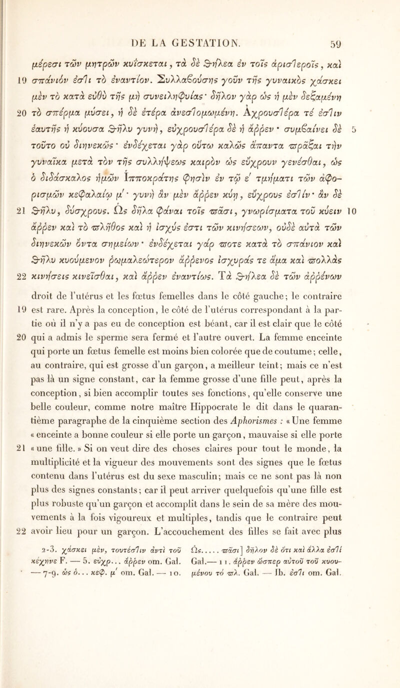μερεσι των μητρών κυί’σκεται, τά Sè Βτη'λεα, εν τοΤζ άρίσΙεροΊ?, κοά 19 σττώνιόν έσΊι το εναντίον. 2^λλαβουσ^75 yovv τη? γυναικος γάσκει μεν το κατά εύθυ της μη συνειληφυίας’ ^ηλον γαρ ώς η μέν ^εζαμενη 20 το σπέρμα μύσει, η Sè έτερα άνεσΊομωμενη. Αχ^ρονσίέρα τε εσΊιν εαυτης η κύουσα ^-ηλυ γυνή ^ εύχρουσίερα Sè η άρρεν · συμβαίνει Sk 5 τούτο ού ^ίηνεκώς ' έν^έγεταί γαρ οΰτω καΧώς άπαντα τπραζαι την γυναίκα μετά τον της συλλη^Ρεως καιρόν ώς εΰγρουν γενέσθαι, ώς δ ^ι^άσκαλος ημών Ιπποκράτης ‘^ησ)ν εν τώ ε τμηματι τών άφο- ρισμών κε(ραλαίω μ'' γυνή αν μεν άρρεν κύγ, εύγρους εσΐίν' αν Sè 21 Β-ηλυ^ ^ύσγρους. ύς §ηλα (pavai το7ς π^άσι, γνωρίσματα του κυειν 10 άρρεν κα) το τΰΧηθος κα) η ισγύς εστι τών κινήσεων^ ού^ε αυτά τών διηνεκών οντα σημείων * έν^έχεται γάρ τ^οτε κατά τδ σπάνιον και S-ηλυ κυούμενον ρωμαλεώτερον άρρενος ισγυράς τε άμα κα\ π^ολλάς 22 κινήσεις κινείσθαι, κα) άρρεν εναντίως. Τά Β-ηλεα Sè τών άρρένων droit de l’utérus et les fœtus femelles dans le côté gauche; le contraire 19 est rare. Après la conception, le côté de l’utérus correspondant à la par- tie où il n’y a pas eu de conception est béant, car il est clair que le côté 20 qui a admis le sperme sera fermé et l’autre ouvert. La femme enceinte qui porte un fœtus femelle est moins bien colorée que de coutume ; celle, au contraire, qui est grosse d’un garçon, a meilleur teint; mais ce n’est pas là un signe constant, car la femme grosse d’une fdle peut, après la conception, si bien accomplir toutes ses fonctions, qu’elle conserve une belle couleur, comme notre maître Hippocrate le dit dans le quaran- tième paragraphe de la cinquième section des Aphorismes : «Une femme « enceinte a bonne couleur si elle porte un garçon, mauvaise si elle porte 21 « une fdle. » Si on veut dire des choses claires pour tout le monde, la multiplicité et la vigueur des mouvements sont des signes que le fœtus contenu dans l’utérus est du sexe masculin; mais ce ne sont pas là non plus des signes constants ; car il peut arriver quelquefois qu’une fdle est plus robuste qu’un garçon et accomplit dans le sein de sa mère des mou- vements à la fois vigoureux et multiples, tandis que le contraire peut 22 avoir lieu pour un garçon. L’accouchement des biles se fait avec plus 2-3. γάσκει μίν, τοντεσΊιν άντϊ του κέχΐίΐνε F. — 5. εύχρ... άρρεν om. Gai. — 7*9· άίζ δ... κεφ. μ om. Gai. — lo. όί ^ασί] S-ηλον Sè ότι χαϊ άλλα έσΊί Gai.— 1 1. άρρεν ώσπερ αΰτοϋ του κυου- μένου το τΰλ. Gai. — Ib. εσΙι om. Gai. ΙΟ.