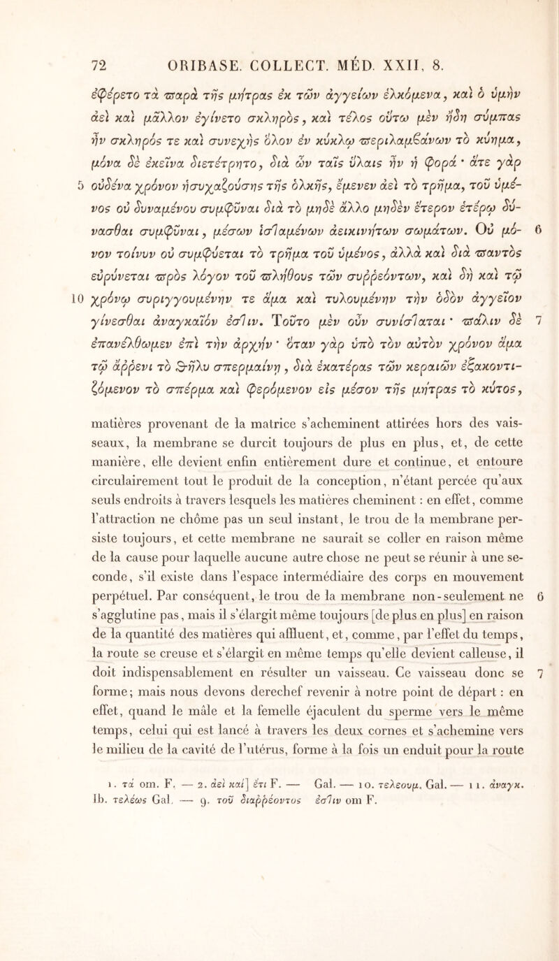 ê(pépSTO τά tïrapà τη? μήτρα? εκ των αγγείων έλκομενα, κα) 6 ύμην άε\ κα\ μάλλον εγίνετο σκληρό?, κα) τέλο? οϋτω μεν η^η σύμττα? ην σκληρό? τε κα) συνεχ^η? ολον έν κύκλω 'Πίεριλαμ^άνων το κύημα, μόνα (5'ε εκείνα ^ιετετρητο, Sià ών ταί? ύλαι? ην η (popa * άτε γάρ 5 0V(^éva χρόνον ησυχαζούση? τη? ολκή?, εμενεν άε\ το τρήμα, του ύμε- V0? ού ^υναμενου συμ^νναι Stà το μη^ε άλλο μη^εν ετερον ετέρω ^ύ- νασθαι συμ(ρΰναί, μέσων ΐσίαμενων αεικίνητων σωμάτων. Ού μό- 6 νον τοίνυν ού συμ(ρύεται το τρήμα του ύμενο?, αλλά και Sia τ^αντο? εύρύνεται τ3ρο? λόγον του 'ΰίληθου? των συρρεόντων, κα) Srj κα) τω 10 χρόνω συριγγουμενην τε άμα κα) τυλουμένην την bSov άγγείον γίνεσθαι άναγκαίόν έσΊιν. Ύοΰτο μεν ούν συνίσίαται * τΰάλιν Sè 7 επανέλθωμεν ετΰ την αρχήν ’ όταν γάρ ύττο τον αύτον χρόνον άμα τω άρρενι το Β-ηλυ στΐερμαίνγ , Sia εκατέρα? των κεραιών έζακοντι- ζόμενον το σττερμα κα) (ρερόμενον εΐ? μέσον τη? μήτρα? το κύτο?. matières provenant de la matrice s’acheminent attirées hors des vais- seaux, la membrane se durcit toujours de plus en plus, et, de cette manière, elle devient enfin entièrement dure et continue, et entoure circulairement tout le produit de la conception, n’étant percée qu’aux seuls endroits à travers lesquels les matières cheminent : en effet, comme l’attraction ne chôme pas un seul instant, le trou de la membrane per- siste toujours, et cette membrane ne saurait se coller en raison même de la cause pour laquelle aucune autre chose ne peut se réunir à une se- conde , s’il existe dans l’espace intermédiaire des corps en mouvement perpétuel. Par conséquent, le trou de la membrane non - seulement ne 6 s’agglutine pas, mais il s’élargit même toujours [de plus en plus] en raison de la quantité des matières qui affluent, et, comme, par l’effet du temps, la route se creuse et s’élargit en même temps qu’elle devient calleuse, il doit indispensablement en résulter un vaisseau. Ce vaisseau donc se 7 forme; mais nous devons derechef revenir à notre point de départ : en effet, quand le mâle et la femelle éjaculent du speraie vers le même temps, celui qui est lancé à travers les deux cornes et s’achemine vers le milieu de la cavité de l’utérus, forme à la fois un enduit pour la route 1. τα om. F. — 2. άε\ «a/] έτι F. — Gai. — lo. τελεουμ. Gai. — i i. άναγκ. 11). τελέω5 Gai, — 9. του Siappéovjoi έσΊιν om F.