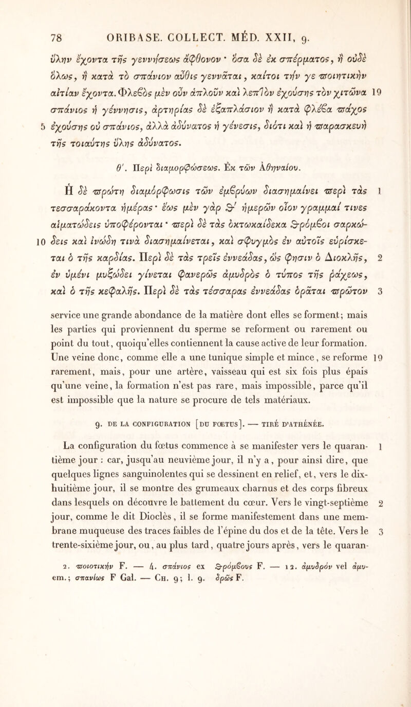 * ϋλην ’έγονΊΟί τη? γεννήσεων άφθονον * οσα Sè εκ σττέρματοζ, ν oôSè ολδϋ?, ‘η κατά το στΐάνιον αύθιζ γενναται, καίτοι την γε τίοιητικην αιτίαν εχρντα.Φλε^οζ μεν ούν άπλοΰν κα) λεττίον εχ^ούσηζ τον γλίτωνα GTïâvios η γεννησίζ, αρτηρία? Sè έζατΐλάσιον η κατά (^λεβα τΰάγρζ 5 εχρύσης ού στΐάνιο?, άλλα αδύνατο? η γένεσι?, ^ιότι κα\ ή τΰαρασκευη τη? τοιαύτη? ϋλη? αδύνατο?. 19 θ'. Περί ^ιαμορφώσεω?. έκ των Αθηναίου. Η 'ΰτρωτη ^ιαμόρ^ωσι? των εμβρύων 3ιασημαίνει τΰερ\ τα? τεσσαράκοντα ήμερα? * εω? μεν γάρ 3·' ήμερων οϊον γραμμαί τινε? αιματω^ει? ύττο^έρονται * τΰερ\ Sè τα? οκτωκαί^εκα Β-ρόμ^οι σαρκώ- 10 ^ει? κα] ίνω^η τινά ^ιασημαίνεται, κα] σί^υγμο? êv αυτοί? εύρίσκε- ται δ τη? KapSi'a?. Περί τα? τρεί? εννεα^α?^ ω? φησιν δ Αιοκλη?, εν ύμενι μυζω^ει γίνεται ψανερώ? άμν^ρδ? δ τυτιο? τη? ράγεω?^ κα] δ τη? κε(^α'λη?. Περί ^ε τα? τέσσαρα? έννεά^α? δράται τΰρώτον 1 2 3 service une grande abondance de la matière dont elles se forment ; mais les parties qui proviennent du sperme se reforment ou rarement ou point du tout, quoiqu’elles contiennent la cause active de leur formation. Une veine donc, comme elle a une tunique simple et mince, se reforme 19 rarement, mais, pour une artère, vaisseau qui est six fois plus épais qu’une veine, la formation n’est pas rare, mais impossible, parce qu’il est impossible que la nature se procure de tels matériaux. g. DE LA CONFIGURATION [dü FOETÜs]. TIRE D’ATHÉnÉE. La configuration du fœtus commence à se manifester vers le quaran- l tième jour : car, jusqu’au neuvième jour, il n’y a, pour ainsi dire, que quelques lignes sanguinolentes qui se dessinent en relief, et, vers le dix- huitième jour, il se montre des grumeaux charnus et des corps fibreux dans lesquels on découvre le battement du cœur. Vers le vingt-septième 2 jour, comme le dit Dioclès, il se forme manifestement dans une mem- brane muqueuse des traces faibles de l’épine du dos et de la tête. Vers le 3 trente-sixième jour, ou, au plus tard, quatre jours après, vers le quaran- 2. τΰοιοτικ-ήν F. — 4· σττάνιοζ ex S-pô^Sovs F. — 12. àpvSpôp vel αμν- em.; a-naviœs F Gai. — Ch. 9; 1. 9. 3ρώ$¥.