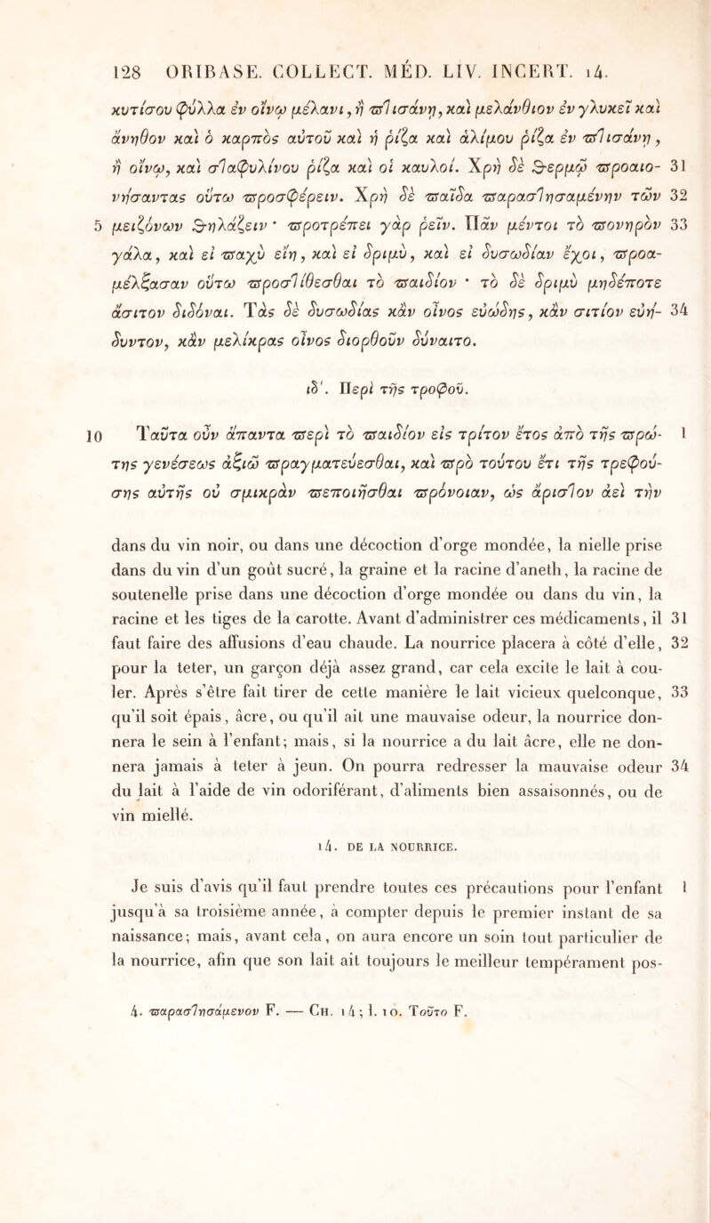 κυτίσου φύλλα εν οίνω μελανί, η τΰΊίσάνγ, κα\ μελάνθιον εν γλυκεί καί άνηθον καί 6 καρπό? αύτοΰ καί η ρίζα καί άλίμου ρίζα εν τΰΊίσάνγ , η οϊνω, καί σΙαφυλίνου ρίζα καί οΐ καυλοί. Xp)) Sk Β-ερμω zspoaio- 31 νησανταζ οΰτω τ^ροσφέρειν. \ρη Sè 'csaïSa τ^αρασίησαμενην των 32 5 μειζόνων Βνλάζειν * τΰροτρεΈει γάρ ρεΐν. Πάι^ μεντοι το τΰονηρον 33 y άλα, καί ει 'üsayy είη, καί εΐ ^ριμυ, καί εΐ ^υσω^ίαν εγοι, τΰροα- μέλζασαν οϋτω τΰροσΊίθεσθαι το 'ZSaiSiov * το Sè ^ριμυ μηδέποτε άσιτον SiSovai. Τα? Sè ^υσω^ίαζ καν olvos εύω§η$, καν σιτίον εύη- 34 3υντον, καν |αελ/κρα? oivos ^ιορθοΰν ^ύναιτο. il·'. lïepi τηζ τροφού. 10 Ταίίτα ούν άτταντα τ^ερί το τ5αώίον ε/? τρίτον έτος άττο της τ^ρώ- 1 της γενεσεως άζιώ τ^ραγματεύεσθαι, καί τΰρο τούτου ετι της τρεφού- σης αυτής ου σμικράν τΰεττοιησθαι zspovoiav, ώς άρισίον αεί την dans du vin noir, ou dans une décoction d’orge mondée, la nielle prise dans du vin d’un goût sucré, la graine et la racine d’aneth, la racine de soutenelle prise dans une décoction d’orge mondée ou dans du vin, la racine et les tiges de la carotte. Avant d’administrer ces médicaments, il 31 faut faire des affusions d’eau chaude. La nourrice placera à côté d’elle, 32 pour la teter, un garçon déjà assez grand, car cela excite le lait à cou- ler. Après s’être fait tirer de cette manière le lait vicieux quelconque, 33 qu’il soit épais, âcre, ou qu’il ait une mauvaise odeur, la nourrice don- nera le sein à l’enfant; mais, si la nourrice a du lait âcre, elle ne don- nera jamais à teter à jeun. On pourra redresser la mauvaise odeur 34 du lait à l’aide de vin odoriférant, d’aliments bien assaisonnés, ou de vin miellé. l4. DE LA NOURRICE. Je suis d’avis qu’il faut prendre toutes ces précautions pour l’enfant i jusqu’à sa troisième année, à compter depuis le premier instant de sa naissance; mais, avant cela, on aura encore un soin tout particulier de la nourrice, afin que son lait ait toujours le meilleur tempérament pos- 4. τΰαρασ'ΐνσάμενον F. — Ch. i4; 1. lo. Τούτο F.