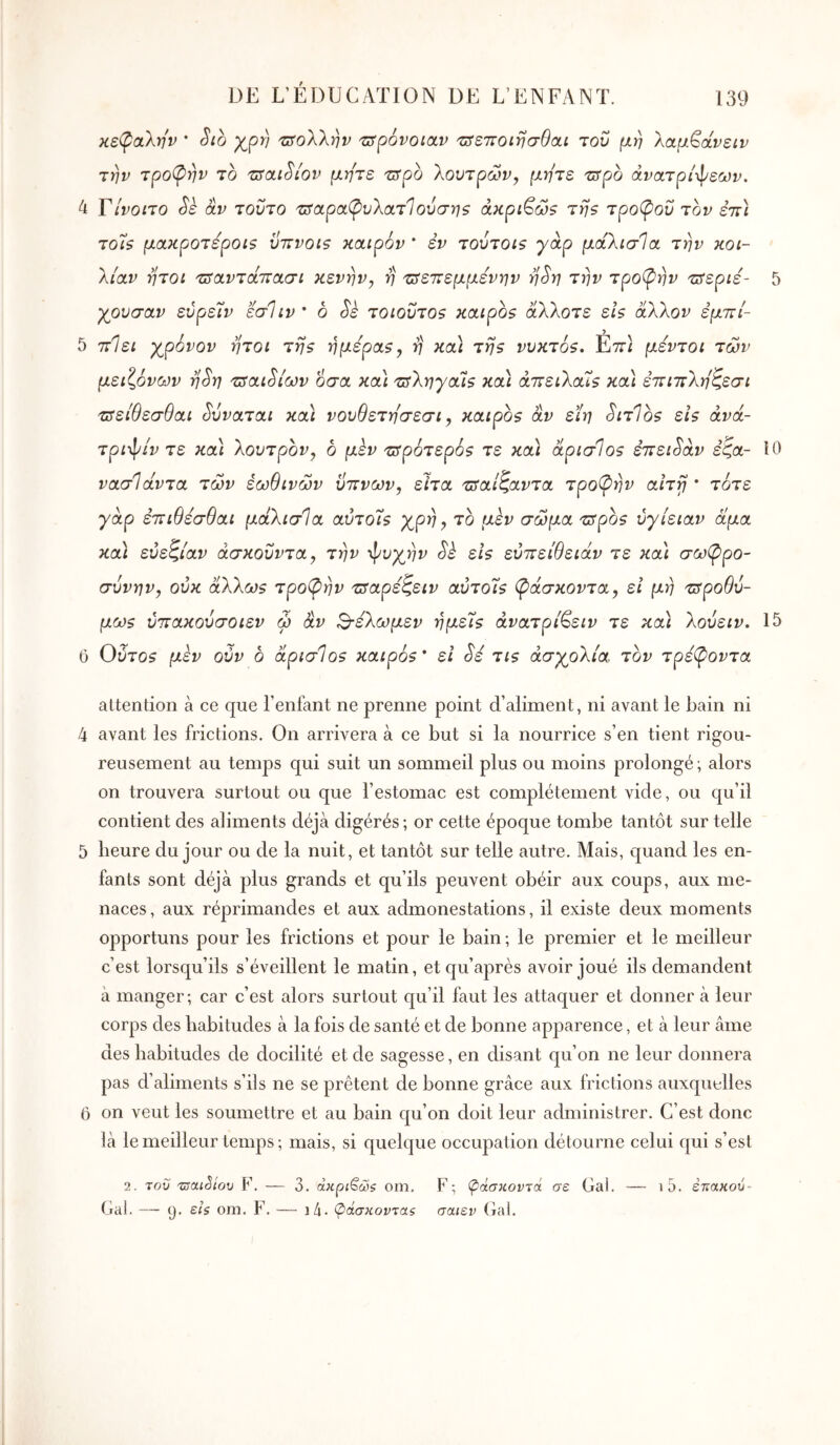 κε(ραλην * Sib 'ΰτολλην -z^povotav 'ZSS7TOiriŒ9ai του μη λαμ^άνειν την τροπήν το zsctiSiov μήτε τΰρο 'λουτρών, μήτε τΐίρο άνατρ/φεΜν. 4 Γ/νοιτο Si âv τούτο 'ΰταρ(χ(ρυλατ1 ούσηζ άκρι^ώ? τη? τροφού τον επΙ τοΐ$ μακροτεροΐζ ΰπνοιξ καιρόν * έν τουτοΐζ yap μάλισία την κοι- λίαν ήτοι τΰαντα,ττασι κενήν, η τ^επεμμενην ηSη την τροφήν τ^εριέ- 5 μούσαν εύρείν εσΊιν ’ ο Sk τοιοΰτοζ καιροζ άλλοτε εΙ$ άλλον εμττί- 5 ττίει γ^ρόνον ήτοι της ημέρας, η κα\ της νυκτός, Επ} μεντοι των μειζόνων η^η τΰαι^ίων όσα κα) τ^ληγαίς κα\ άττειλαίς κα) εττιπληζεσι τΰείθεσθαι ^υναται κα\ νουθετησεσι, καιρός αν εϊη ^ιτΊος εις άνά- τριφ/ν τε και λουτρον, ο μεν ζτρότερός τε και άρισΊος έπειθαν έζα- iO νασίάντα των έωθινών ύπνων, ειτα τπαίζαντα τροφήν αΐτγ * τότε γάρ έπιθέσθαι μαλισΊα αύτοίς χρη ^ το μεν σώμα ζτρος ύγίειαν άμα κα) εύεζίαν άσκοΰντα, την φυχην Sè εις εύπείθειάν τε κα) σωφρο- σύνην, οΰκ άλλως τροφήν πταρεζειν αΰτοΐς φάσκοντα, εΐ μη τΰροθύ- μως υπακούσοιεν ω αν S-ελωμεν ημείς άνατρί^ειν τε κα) λούειν, 15 6 Οότο? μεν ούν ο άρισΊος καιρός * ει τις ασχολία τον τρέφοντα attention à ce que l’enfant ne prenne point d’aliment, ni avant le bain ni 4 avant les frictions. On arrivera à ce but si la nourrice s’en tient rigou- reusement au temps qui suit un sommeil plus ou moins prolongé; alors on trouvera surtout ou que l’estomac est complètement vide, ou qu’il contient des aliments déjà digérés; or cette époque tombe tantôt sur telle 5 heure du jour ou de la nuit, et tantôt sur telle autre. Mais, quand les en- fants sont déjà plus grands et qu’ils peuvent obéir aux coups, aux me- naces, aux réprimandes et aux admonestations, il existe deux moments opportuns pour les frictions et pour le bain ; le premier et le meilleur c’est lorsqu’ils s’éveillent le matin, et qu’après avoir joué ils demandent à manger; car c’est alors surtout qu’il faut les attaquer et donner à leur corps des habitudes à la fois de santé et de bonne apparence, et à leur âme des habitudes de docilité et de sagesse, en disant qu’on ne leur donnera pas d’aliments s’ils ne se prêtent de bonne grâce aux frictions auxquelles 6 on veut les soumettre et au bain qu’on doit leur administrer. C’est donc là le meilleur temps; mais, si quelque occupation détourne celui qui s’est 2. του τΰα,ι^ίου F. — 3. άκρι^ώζ oin. F; φάσκοντα σε Gai. Gai. — (J. BIS om. F. — i4· φάσκοντας σαιεν Gai. i5. έτίακού-