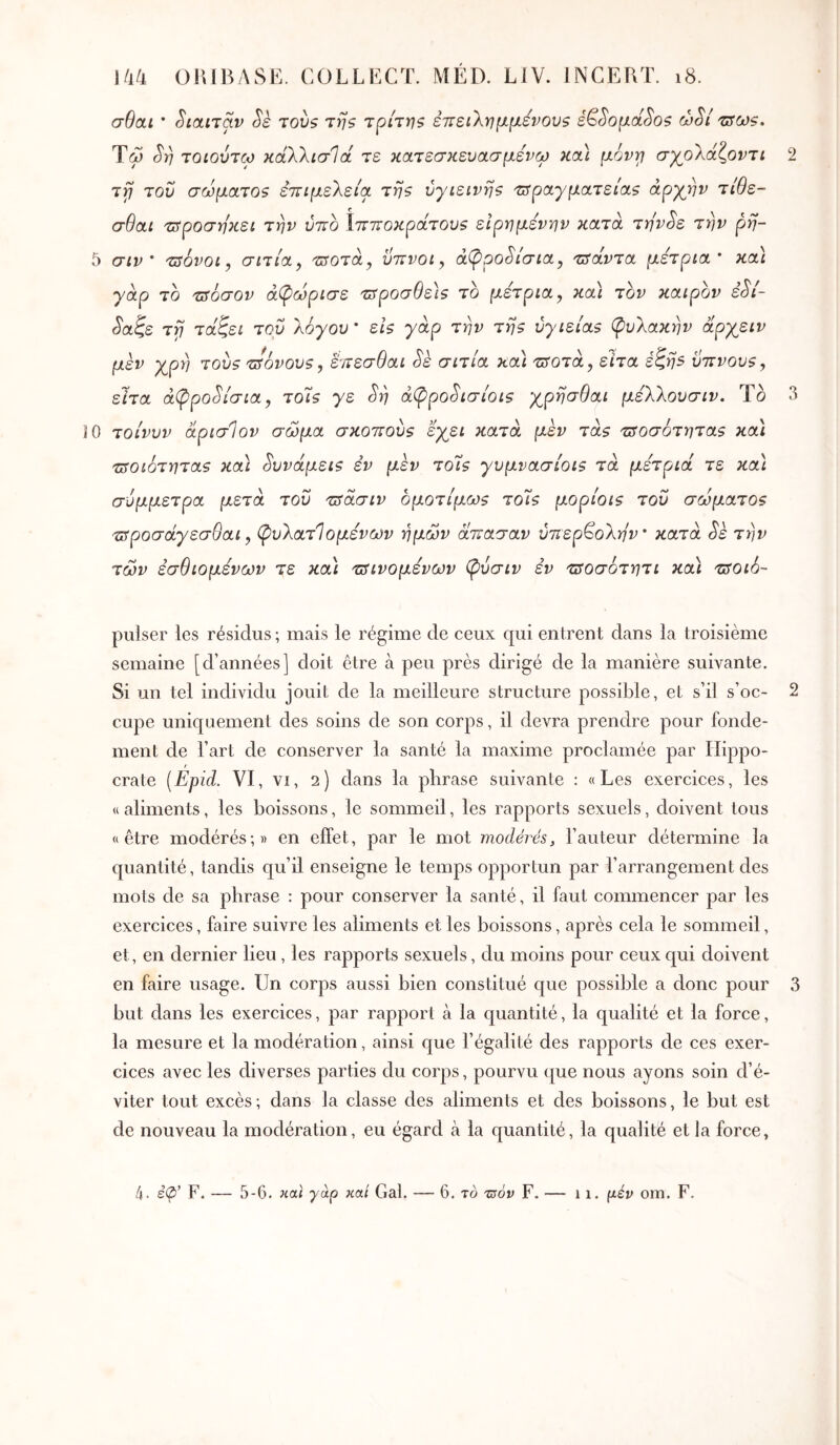 σθαι · Siotnav Sè tovs της τρίτηζ εττείΧνρΐ-Ρ-ένουζ é^SopctSos ώ^ί 'üsoj?. Ύω τοίούτω κάΧλισΊά τε κοίτεσκενασμενω και μόνγ σχ^ολάζοντι 2 Ίϊ} του σωματοζ εττιμελεία τηζ υγιεινής Ίΰραγματείας άργνν τίθε- σθαι 'ΰροσηκει την ύττο Ιττποκράτους εΙρημενην κατά την^ε την ρη- 5 σιν ‘ τΰόνοι, σιτία, τ^οτα, ΰττνοι, αφροδίσια, τΰάντα μέτρια* κα\ γάρ το τΰοσον άφωρισε -ζιτροσ^εΐ? το μέτρια, κα) τον καιρόν èSi- ^αζε τγ} τάζει του λόγου * εις γάρ την της ύγιείας φυλακήν άργειν μεν χρλ) τους τ^όνους, έίτεσθαι ^έ σιτία κα) τ^οτά, ειτα έζη5 ϋττνους, είτα αφροδίσια, τοΊς γε ^η άφρο^ισίοις χρησθαι μέλλουσιν. Το 3 10 τοίνυν άρισίον σώμα σκοπούς εγει κατά μεν τάς τΰοσότητας και τποιότητας κα) δυνάμεις εν μεν το7ς γυμνασιοις τά μέτρια τε κα\ σύμμετρα μετά του τΰάσιν ομοτίμως το7ς μορίοις του σώματος τΰροσάγεσθαι, φυλατΊομένων ημών άπασαν υπερβολήν* κατά Sè την τών εσθιομένων τε κα) τΰΐνομένων φύσιν εν τΰοσότητι κα) τΰοιό- pulser les résidus; mais le régime de ceux qui entrent dans la troisième semaine [d’années] doit être à peu près dirigé de la manière suivante. Si un tel individu jouit de la meilleure structure possible, et s’il s’oc- 2 cupe uniquement des soins de son corps, il devra prendre pour fonde- ment de l’art de conserver la santé la maxime proclamée par Hippo- crate [Epid. VI, VI, 2) dans la phrase suivante : «Les exercices, les « aliments, les boissons, le sommeil, les rapports sexuels, doivent tous «être modérés;» en effet, par le mot modérés, l’auteur détermine la quantité, tandis qu’il enseigne le temps opportun par l’arrangement des mots de sa phrase : pour conserver la santé, il faut commencer par les exercices, faire suivre les aliments et les boissons, après cela le sommeil, et, en dernier lieu, les rapports sexuels, du moins pour ceux qui doivent en faire usage. Un corps aussi bien constitué que possible a donc pour 3 but dans les exercices, par rapport à la quantité, la qualité et la force, la mesure et la modération, ainsi cjue l’égalité des rapports de ces exer- cices avec les diverses parties du corps, pourvu que nous ayons soin d’é- viter tout excès; dans la classe des aliments et des boissons, le but est de nouveau la modération, eu égard à la quantité, la qualité et la force,