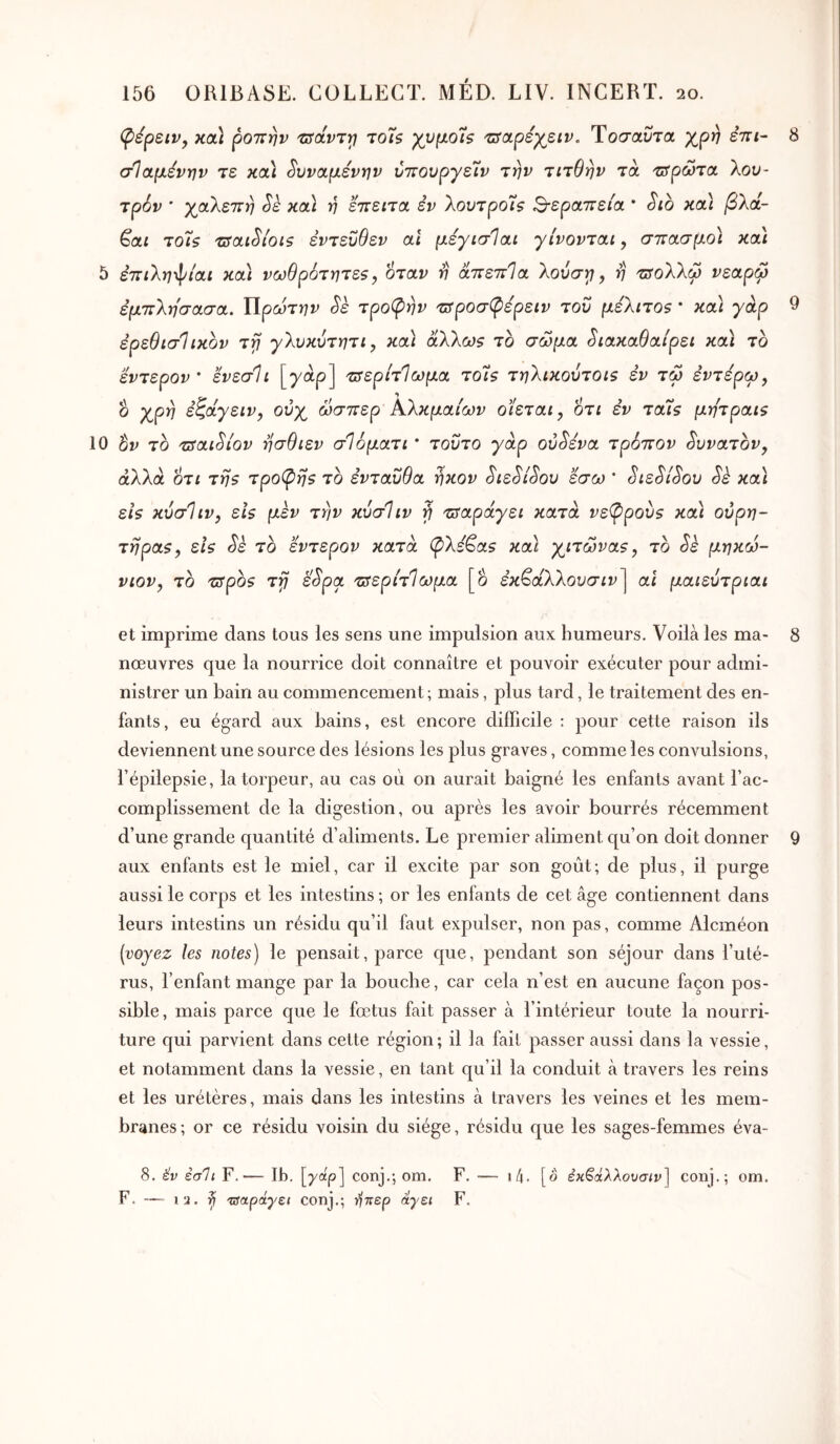 φέρειν, κα] ροπήν πίάντγ Toh χνμοΐζ 'uscLpéyziv. Τοσαί^τα χρ^ επί- σΊαμέντην τε κ(χ\ ^υναμενην ύπουργε7ν την τιτθην τα τΰρώτσ. 'Κου- τρών ’ γαΧεπη Sk κα] η επειτα εν λουτρο7$ S-εραπε/α * Sib και βλά- ^αι το7ζ τΰαώίοιζ εντεύθεν αϊ μεγισΊαι γίνονται, σπασμό) κα) 5 επιλη-^ίαι κα) νωθρότητεζ, όταν η απεπθα 'λούστι, η πίολλω νεαρω εμπλη'σασα. ΙΙρώτην Sè τροψην πίροσφερειν του μελιτθ5 * κα) γάρ ερεθιστικόν τγί γλυκύτητι, κα) άλλω$ το σώμα ^ιακαθαίρει κα) το εντερον' ενεσίι [yap] τπερίτΙωμα τοΤ? τηλικούτοΐζ εν τώ εντέρω^ ο γρη έζάγειν, ούγ ώσπερ Αλκμαίων οϊεται^ οτι εν τα75 μητραΐζ 10 το τπαι^ίον ησθιεν σΙόματι * τούτο γάρ ον^ενα τρόπον δυνατόν, άλλα οτί τη5 τρο^ηθ το ενταύθα ηκον SιεSίSoυ εσω * ^ιε^ί^ου Sk κα) εΐζ κύσΙιν, εΐ$ μεν την κύσΙιν ή πταράγει κατά νε(Ρρου$ κα) ουρη- τήραν, εΐζ Sè το εντερον κατά φΧε^αν κα) γλίτωναν, το Sè μηκώ- νιον, το τΰρον τγ ε^ρα τΰερίτΊωμα [ο εκβάλλοοσ^ΐ^] αί μαιευτριαι 8 9 et imprime dans tous les sens une impulsion auK humeurs. Voilà les ma- 8 nœuvres que la nourrice doit connaître et pouvoir exécuter pour admi- nistrer un bain au commencement; mais, plus tard, le traitement des en- fants, eu égard aux bains, est encore difficile : pour cette raison ils deviennent une source des lésions les plus graves, comme les convulsions, l’épilepsie, la torpeur, au cas où on aurait baigné les enfants avant l’ac- complissement de la digestion, ou après les avoir bourrés récemment d’une grande quantité d’aliments. Le premier aliment qu’on doit donner 9 aux enfants est le miel, car il excite par son goût; de plus, il purge aussi le corps et les intestins ; or les enfants de cet âge contiennent dans leurs intestins un résidu qu’il faut expulser, non pas, comme Alcméon [voyez les notes) le pensait, parce que, pendant son séjour dans l’uté- rus, l’enfant mange par la bouche, car cela n’est en aucune façon pos- sible, mais parce que le fœtus fait passer à l’intérieur toute la nourri- ture qui parvient dans cette région ; il la fait passer aussi dans la vessie, et notamment dans la vessie, en tant qu’il la conduit à travers les reins et les urétères, mais dans les intestins à travers les veines et les mem- branes; or ce résidu voisin du siège, résidu que les sages-femmes éva- 8. év εσΐι F.— Ib. [yap] conj.; om. F. F. — 13. ^ 'ΐδαράγει conj.; ΐ^περ άγει F. 1/4. [o έκ^άλλουσιν] conj.; om.