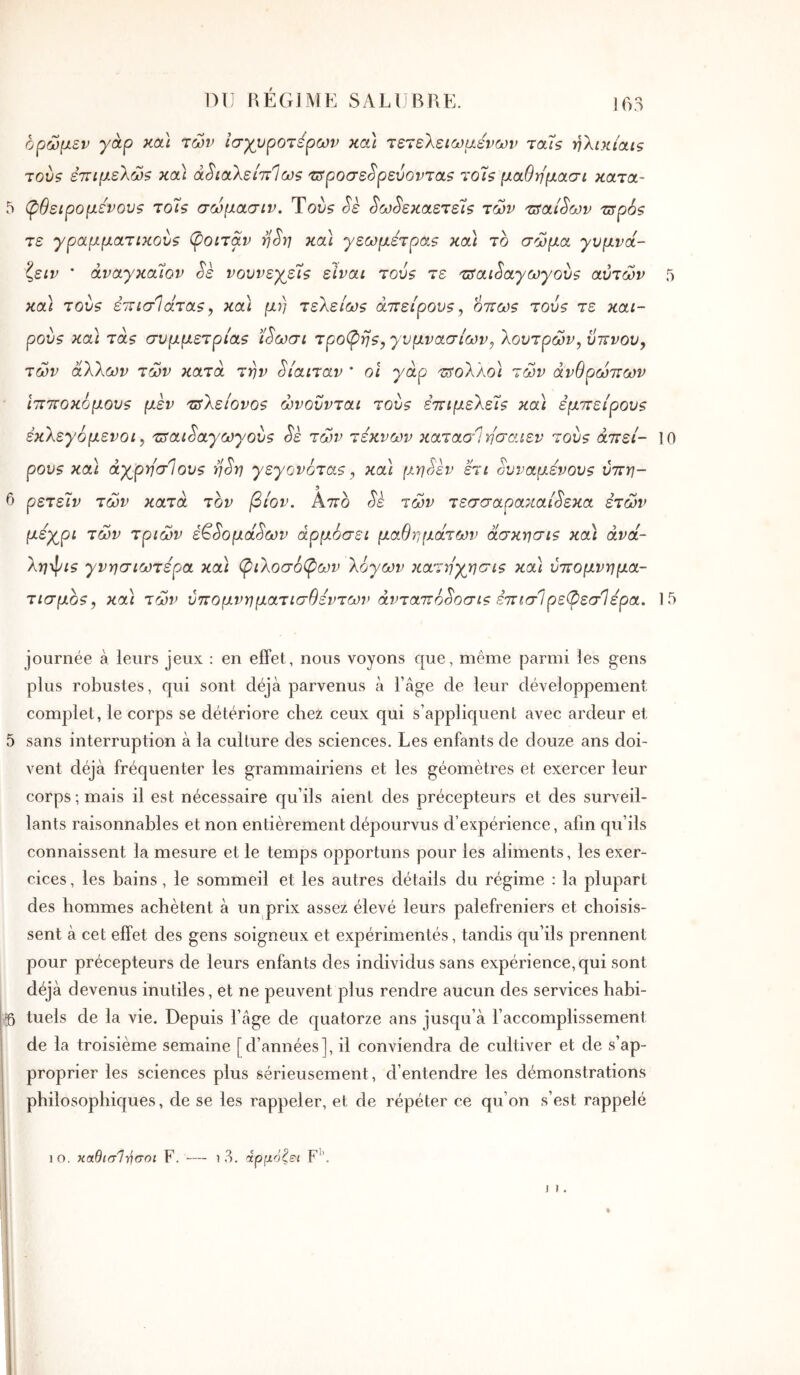 !63 ορώμεν γάρ και των Ισχυρότερων κα\ τετελειωμενων ταϊζ ηλικίαις T0V5 ετΓίμελώ? καί ά^ιαλείττίω? τιίροσε^ρεύονταζ το7ζ μαθημασι κατα- 5 φθειρόμενου? το7ς σωμασιν. Τού? Sè ^ω^εκαετέϊζ των τΰαί^ων τΰρ6? τε γραμματικού? φοιτάν η^η κα\ γεωμετρα? κα\ το σώμα γυμνα- ζειν ' άναγκαΐον Sk νουνεχεΊ? είναι του? τε τΰαιίαγωγου? αυτών 5 καί του? έινισίάτα?, κα) μη τελείω? άττείρου?, οττω? του? τε και- ρού? καί τα? συμμετρία? ί^ωσι τροφή?, γυμνασίων, λουτρών, ϋπνου, τών άλλων τών κατά την δίαιταν ' οι γάρ τ^ολλοΐ τώ'ν άνθρώπων ιπποκόμου? μεν τΰλείονο? ώνοΰνται του? επιμελεί? κα) εμπείρου? εκλεγόμενοι, τΰαι^αγωγου? Sè τώ)ν τέκνων κaτao‘Ίησaιεv του? άπεί- 10 ρου? και άχρησίου? η^η γεγονότα?, καΙ μη^εν ετι όυναμένου? ύπη- 6 ρετεΊν τών κατά τον βίον. Απο ύ'ε τών τεσσαρακαί^εκα ετών μέχρι τών τριών έ^^ομά^ων αρμόσει μαθημάτων άσκησι? κα) άνά- λη^ι? γνησιωτέρα κα) φιλοσόφων λόγων κατηχησι? κα) ύπομνημα- τισμο?, κα) τών ύπομνηματισθέντων άνταπό^οσι? έπισΙρεφεσΊέρα. 15 journée à leurs jeux : en effet, nous voyons que, même parmi les gens plus robustes, qui sont déjà parvenus à l’âge de leur développement complet, le corps se détériore chez ceux qui s’appliquent avec ardeur et 5 sans interruption à la culture des sciences. Les enfants de douze ans doi- vent déjà fréquenter les grammairiens et les géomètres et exercer leur corps ; mais il est nécessaire qu’ils aient des précepteurs et des surveil- lants raisonnables et non entièrement dépourvus d’expérience, afin qu’ils connaissent la mesure et le temps opportuns pour les aliments, les exer- cices , les bains, le sommeil et les autres détails du régime : la plupart des hommes achètent à un prix assez élevé leurs palefreniers et choisis- sent à cet effet des gens soigneux et expérimentés, tandis qu’ils prennent pour précepteurs de leurs enfants des individus sans expérience, qui sont déjà devenus inutiles, et ne peuvent plus rendre aucun des services habi- tuels de la vie. Depuis l’âge de quatorze ans jusqu’à l’accomplissement de la troisième semaine [d’années], il conviendra de cultiver et de s’ap- proprier les sciences plus sérieusement, d’entendre les démonstrations philosophiques, de se les rappeler, et de répéter ce qu’on s’est rappelé
