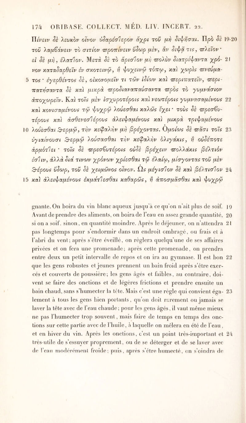 Wiveiv Sk λευκόν οίνον vSapéalepov αχρί του μη Si-φησαι. Προ Sè 19-20 TOU λαμ^άνειν το σιτίον 'π^ροττίνειν ϋ^ωρ μεν^ αν Sixpa tîs, τ^λέϊον' εΐ Sè μη, ελατίον. Μετά Sè το αρισίον μη 'πτολύν ^ίατρί^αντα χρό- 21 νον κατα^αρθείν εν σκοτεινω, η ·>1^νχεινω τόττω, κα\ χοορϊς τ3νεύμα~ 5 το? * έγερθεντοζ Sè, οίκονομεΊν τι των Ι^ίων κα) τΰερπΐατεΊν, τ^ερι- ττατησαντα Sè κα) μικρά τ^ρο^ιανατταύσαντα ^spos το γυμνάσιον άττοχωρείν. Καί τοΤ? μέν ισχυρότεροι? καί νεωτεροι? γυμνασαμενου? 22 κα\ κονισαμένους τω ^υχρω λούεσθαι καλώ? εχει * τού? Sè ^ετρεσβο- τερου? κα) άσθενεσίερου? άλει-φαμενου? και μικρά τριφαμενου? f 10 λούεσθαι Β-ερμώ^ την κε(ραλην μη βρέχοντα?. Ο|^ο/^? Sk τΰάσι τοΐ? 23 ύγιαίνουσι Βερμώ λούσασθαι την κεβ)αλην ολιγάκι?^ η οο^ε^οτε άρμότΙει ’ το7? Sè ■ετρεσβοτεροί? οο^ε βρέχειν τΰολλάκι? βελτιόν εσ1ιν, άλλάόΐά τινων χρόνων χρίεσθαι τω ελαίω, μίσγοντα? του μεν 3·εροο? ύ^ωρ, του Sè χειμώνο? οίνον, il? μεγισίον Sè κα) βελτισίον 24 15 κα) άλει-φαμενου? εκμάτΙεσθαι καθαρώ?, η άττοσμάσθαι κα) -φυχρω gnante. On boira du vin blanc aqueux jusqu’à ce qu’on n’ait plus de soif, 19 Avant de prendre des aliments, on boira de l’eau en assez grande quantité, 20 si on a soif, sinon, en quantité moindre. Après le déjeuner, on n’attendra 21 pas longtemps pour s’endormir dans un endroit ombragé, ou frais et à l’abri du vent; après s’être éveillé, on réglera quelqu’une de ses affaires privées et on fera une promenade; après cette promenade, on prendra entre deux un petit intervalle de repos et on ira au gymnase. 11 est bon 22 que les gens robustes et jeunes prennent un bain froid après s’être exer- cés et couverts de poussière ; les gens âgés et faibles, au contraire, doi- vent se faire des onctions et de légères frictions et prendre ensuite un bain chaud, sans s’humecter la tête. Mais c’est une règle qui convient éga- 23 lement à tous les gens bien portants, qu’on doit rr.rement ou jamais se laver la tête avec de l’eau chaude ; pour les gens âgés, il vaut même mieux ne pas l’humecter trop souvent, mais faire de temps en temps des onc- tions sur cette partie avec de l’buile, à laquelle on mêlera en été de l’eau, et en hiver du vin. Après les onctions, c’est un point très-important et 24 très-utile de s’essuyer proprement, ou de se déterger et de se laver avec de l’eau modérément froide; puis, après s’être humecté, on s’oindra de