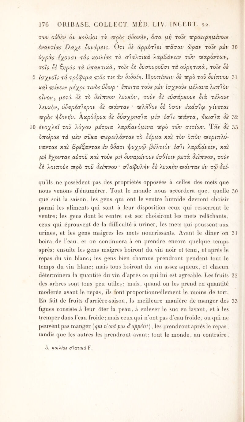 των ούθεν âv κωλύοι τά trrpà? η^ονην^ οσα μη τοΊς τΰροειργιμενοιβ èvauvrioLS εΚαγε Sυvotμεί5. Ôtî Sè άρμότίει 'Ζίτασαν ώραν τοϊβ μεν 30 νγρά$ εγρυσί τά$ KOiXias τά σΊαλτικα λαμ^άνειν των 'Πϊαρόντων^ το7ζ Sè ^ïjpà$ τα ύττακτικα ^ το7ς Sk ^υσονρονσι τά ουρητικά, τοΐ? Sè 5 Ισγνο7ζ τα. τρ6^>ιμοί 'üîS.s τΐζ αν ^ι^οίη. Χ\ροττινειν Sk τΰρο τον ^είττνον 31 κα) τΰίνειν μεχ^ρι τινο$ ϋ^ωρ * εττειτα του? μεν ισγνουζ μελανα λεττΊον οίνον y μετά oè το ^είττνον λευκόν, τούζ Sè εύσάρκουζ Sià τελου$ λευκόν, ύ^αρέσΊερον Sè τδάνταΒ * τΰληθοθ Sè οσον έκάσίω γίνεται τΰρθ9 η^ονην. Ακρό<5'ρΐία Sk ^ύσγρησία μεν εσΐι τσάντα, ηκισΊα Sè 32 0 ενοχλεί του λόγου μέτρια λαμ^ανόμενα ζ^ρο των αιτίων. Ύη5 Sk 33 οττωραζ τα μεν σΰκα τΰεριελόνταβ το ^ερμα κα\ τον οττον 'ΰτεριττλύ- ναντα5 κα\ βρεζανταζ εν ΰ^ατι -φυχρω βελτιον εσΐι λαμ^άνειν, κα\ μη εχοντα9 αύτου και τουζ μη Ευναμένουζ εσθίειν μετά ^είΐΐνον, του? Sè λοιττου? tiTpo του ^είττνου * σΐαβιυλην Sè λευκήν τΰάνταζ εν τω ^εί- qu’ils ne possèdent pas des propriétés opposées à celles des mets que nous venons d’énumérer. Tout le monde nous accordera que, quelle 30 que soit la saison, les gens qui ont le ventre humide devront choisir parmi les aliments qui sont à leur disposition ceux qui resserrent le ventre; les gens dont le ventre est sec choisiront les mets relâchants, ceux qui éprouvent de la difficulté à uriner, les mets qui poussent aux urines, et les gens maigres les mets nourrissants. Avant le dîner on 31 hoira de l’eau, et on continuera à en prendre encore quelque temps après; ensuite les gens maigres boiront du vin noir et ténu, et après le repas du vin blanc; les gens bien charnus prendront pendant tout le temps du vin blanc; mais tous boiront du vin assez aqueux, et chacun déterminera la quantité du vin d’après ce qui lui est agréable. Les fruits 32 des arbres sont tous peu utiles; mais, quand on les prend en quantité modérée avant le repas, ils font proportionnellement le moins de tort. En fait de fruits d’arrière-saison, la meilleure manière de manger des 33 figues consiste à leur ôter la peau, à enlever le suc en lavant, et à les tremper dans l’eau froide ; mais ceux qui n’ont pas d’eau froide, ou qui ne peuvent pas manger [qui nont pas d'appétit), les prendront après le repas, tandis que les autres les prendront avant; tout le monde, au contraire, 3. κοιλίας σΊατικά F.