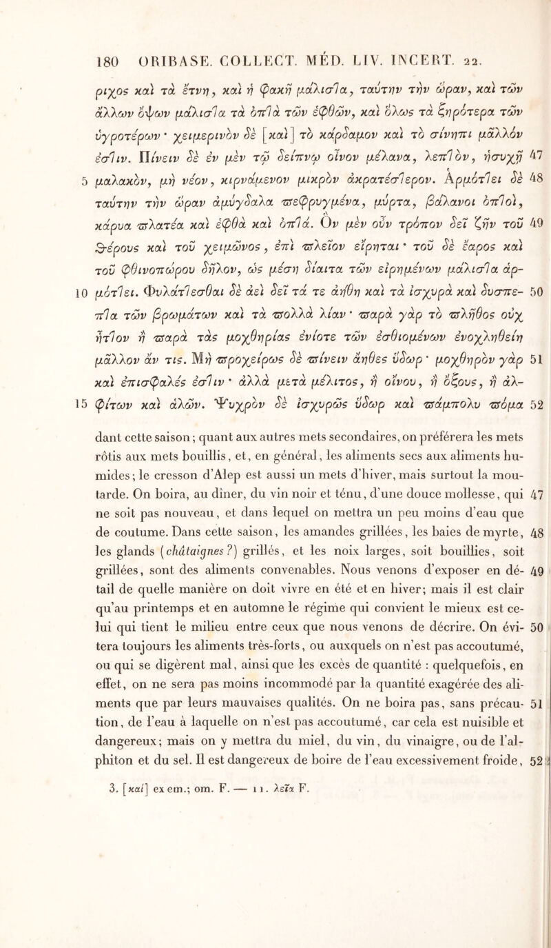 ρίχοζ κα) τα ετνη, και η φακή μάλισία, ταύτην την ώραν, κα\ των άλλων ί^ων μαλισία τα οτΐΊά των έφθών, και 6λω$ τα ζηρότερα των ύγροτερων ’ χειμερινόν Sè [καζ] το κάρ^αμον κα) το σίνηττι μάλλον εσΐιν. Μίνειν Sk εν μεν τω ^είτΐνω οίνον μέλανα, λεττΊον, ησυχγ 47 5 μαλακόν, μη νεον, κιρναμενον μικρόν άκρατεσΊερον. ΑρμότΊει Sè 48 ταύτην την ώραν αμύγδαλα τ^εφρνγμενα, μύρτα, βάλανοι οτΐΐο), Λ ^ κάρυα τΰλατεα κα\ έφθά κα\ οπΙά. Ον μεν ούν τρόπον ^ε7 ζην του 49 Β·ερου$ και του χειμώνο5, επ\ τΰλε7ον εϊρηται * τού Sk εαρο5 και τού φθινοπώρου ^ηλον, ώζ μέση δίαιτα των είρημενών μάλισία άρ- 10 μότΙει. ΦυλάτΙεσθαι Sè άε) <5'εΤ τα τε άη'θη κα\ τα ισχυρά καϊ ^υσπε- 50 πΊα των βρωμάτων κα) τα τ^ολλά λίαν' π^αρά γάρ το ιπληθοζ ούχ ήτΊον η πταρά τά$ μοχθηρία$ ενίοτε των εσθιομενων ενοχληθείη μάλλον αν τΐζ. Μί) τδροχείρω9 Sè τΰίνειν άηθε? ύ^ωρ ’ μοχθηρόν γάρ 51 καί έπισφαλεζ εσΐιν ' αλλά μετά μέλιτοζ, η οίνου, η 6ζου$, η αλ- ί 5 φίτων κα) αλών, Ψυχρόν Sè ίσχυρώζ ύ^ωρ κα) τΰάμπολυ τΰόμα 52 dant cette saison ; quant aux autres mets secondaires, on préférera les mets rôtis aux mets bouillis, et, en général, les aliments secs aux aliments hu- mides; le cresson d’Alep est aussi un mets d’hiver, mais surtout la mou- tarde. On boira, au dîner, du vin noir et ténu, d’une douce mollesse, qui 47 ne soit pas nouveau, et dans lequel on mettra un peu moins d’eau que de coutume. Dans cette saison, les amandes grillées, les baies de myrte, 48 les glands [châtaignes ?) grillés, et les noix larges, soit bouillies, soit grillées, sont des aliments convenables. Nous venons d’exposer en dé- 49 tail de quelle manière on doit vivre en été et en hiver; mais il est clair qu’au printemps et en automne le régime qui convient le mieux est ce- lui qui tient le milieu entre ceux que nous venons de décrire. On évi- 50 tera toujours les aliments très-forts, ou auxquels on n’est pas accoutumé, ou qui se digèrent mal, ainsi que les excès de quantité : quelquefois, en effet, on ne sera pas moins incommodé par la quantité exagérée des ali- ments que par leurs mauvaises qualités. On ne boira pas, sans précau- 51 tion, de l’eau à laquelle on n’est pas accoutumé, car cela est nuisible et dangereux; mais on y mettra du miel, du vin, du vinaigre, ou de l’al- phiton et du sel. Il est dangereux de boire de l’eau excessivement froide, 52 3. [κα/] exem.; om. F. — 11. λεία F.