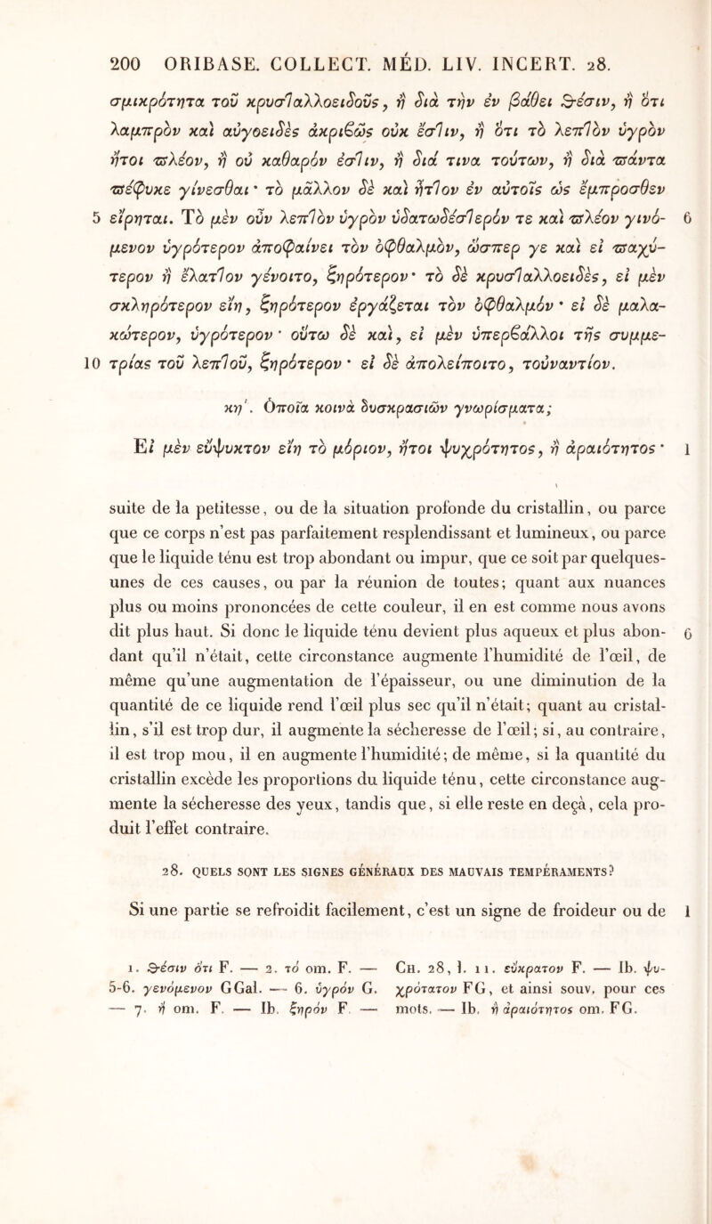 σμικρότητα του κρυσΊαλλοει^οΰ$ y v ^ιά την έν βάθει Β-εσιν^ η 6τί ττρον κα\ α,ύγοει^εζ άκρι^ώζ ούκ εσΊιν, η οτι το λεττίον υγρόν ήτοι 'Τΰλεον, η ου καθαρόν εσΐιν, η Sid τινα τούτων y η Sià τσάντα τδεβίυκε γίνεσθαι * το μαΧλον Sè κα) ^τΊον έν αύτο'ΐζ ώζ έμπροσθεν 5 εϊρηται. Το μεν ούν λεπίον υγρόν ύ^ατω^εσΐερόν τε κα\ πίλεον γινό- 6 μενον ύγρότερον άπο(ραίνει τον 6(pθaλμbvy ώσπερ γε και ει τπαγυ- τερον η ελατίον γεvoιτOy ζηρότερον το Sè κρυσΙαλλοει^έζ y ει μέν σκληρότερον εϊηy ζηρότερον εργάζεται τον οφθαλμόν* ει Sè μαλα- κώτεpoVy ύγρότερον' ούτω Si και y ει μεν ύπερ^άλλοι τη$ συμμε- 10 τρι'ας του λεπ1oΰy ζηρότερον ' ει Si άπολείποιτοy τουναντίον. κη'. όποια κοινά δυσκρασιών γνωρίσματα; Ει μεν εϋφυκτον εϊη το μόριον, ήτοι φυγpότητoSy η άραιότητοζ* 1 suite de la petitesse, ou de la situation profonde du cristallin, ou parce que ce corps n’est pas parfaitement resplendissant et lumineux, ou parce que le liquide ténu est trop abondant ou impur, que ce soit par quelques- unes de ces causes, ou par la réunion de toutes; quant aux nuances plus ou moins prononcées de cette couleur, il en est comme nous avons dit plus haut. Si donc le liquide ténu devient plus aqueux et plus abon- g dant qu’il n’était, cette circonstance augmente l’humidité de l’œil, de même qu’une augmentation de l’épaisseur, ou une diminution de la quantité de ce liquide rend l’œil plus sec qu’il n’était; quant au cristal- lin, s’il est trop dur, il augmente la sécheresse de l’œil; si, au contraire, il est trop mou, il en augmente l’humidité ; de même, si la quantité du cristallin excède les proportions du liquide ténu, cette circonstance aug- mente la sécheresse des yeux, tandis que, si elle reste en deçà, cela pro- duit l’effet contraire. 28. QUELS SONT LES SIGNES GENERAUX DES MAUVAIS TEMPERAMENTS? Si une partie se refroidit facilement, c’est un signe de froideur ou de 1 1. Β-έσιν οτι F. — 2. το om. F. — Ch. 28, b 11. ευκρατον F. — Ib. \f/u- 5-6. γενόμενον G Gai. — 6. υγρόν G. χρότατον FG, et ainsi souv, pour ces — 7· ^ oni. F. — Ib. ξηρόν F, ■— mots.-—Ib, ^ apouorryTOi om. FG.