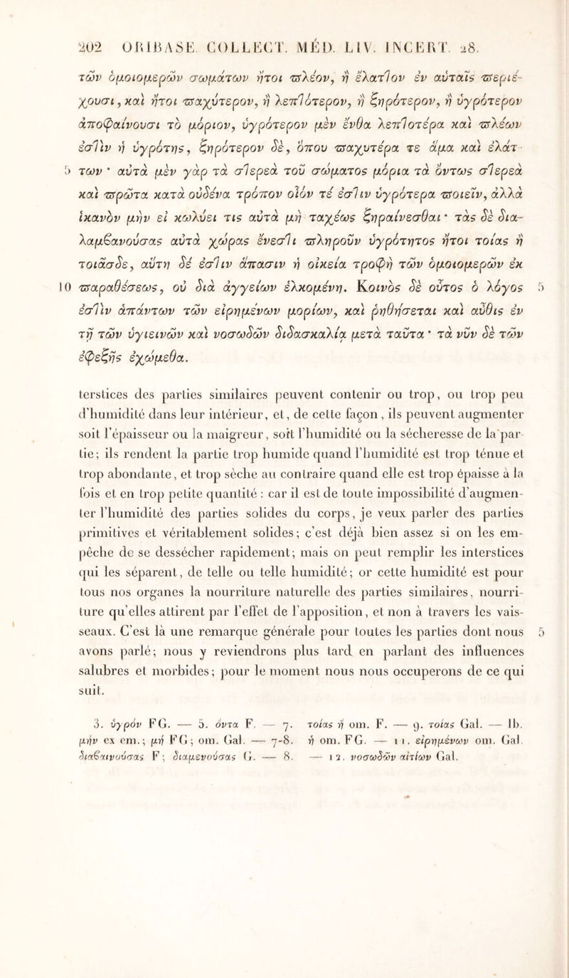 των ομοιομερών σωμάτων ήτοι ijsXéov, η ελατΊον εν αύταΐ$ -srepie- ’/ουσι^κα] ήτοι τΰιχγόΊερον, η λεττίότερον, η ζηρότερον^ η ύγρότερον ά7το(ραίνουσι το μόριον, ύγρότερον μέν ένθα λεπΊοτερα καά τ^Χέων έσΤιν y) ύγρότη$, ζηρότερον Sè, όπου ιπα,χυτέρα τε άμα κοά έΧάτ ■ 5 των ' αυτά μεν γάρ τα σίερεά του σώματθ9 μόρια τά 6ντω$ σίερεά κα] πτρώτα κατά ού^ενα τρόπον οιόν τέ εσΊιν ύγρότερα πίοιε'ιν^ άΧΧά ικανόν μην εΐ κωΧύει τι$ αυτά μη ταγεωζ ζηραίνεσθαι * τά$ Sè Sia~ Χαμ^ανούσα$ αυτά χωράς ενεσίι πτΧηροΰν ύγρότητος ήτοι τοίας η τοιάσ^ε, αυτή Si εσΐιν άπασιν η οικεία τρο(ρη των ομοιομερών εκ 0 πταραθέσεως, ου Sià αγγείων έΧκομένη. Κ,οινος Sè ούτος δ Χόγος 5 εσΤιν απάντων των είρημενων μορίων^ και ρηθησεται κα\ αύθις εν τ^ των υγιεινών κα) voσωSώv SιSaσκaXίa μετά ταΰτα * τά νυν Sk τ(Χ>ν ε^εζης έχω μέθα. terstices des parties similaires peuvent contenir ou trop, ou trop peu d’humidité dans leur intérieur, et, de cette façon , ils peuvent augmenter soit l’épaisseur ou la maigreur, soit l’humidité ou la sécheresse de la'par- tie; ils rendent la partie trop humide quand l’humidité est trop ténue et trop abondante, et trop sèche au contraire quand elle est trop épaisse à la fois et en trop petite quantité : car il est de toute impossibilité d’augmen- ter l’humidité des parties solides du corps, je veux parler des parties primitives et véritablement solides ; c’est déjà bien assez si on les em- pêche de se dessécher rapidement; mais on peut remplir les interstices qui les séparent, de telle ou telle humidité ; or cette humidité est pour tous nos organes la nourriture naturelle des parties similaires, nourri- ture qu’elles attirent par l’eiîet de l’apposition, et non à travers les vais- seaux. C’est là une remarque générale pour toutes les parties dont nous 5 avons parlé; nous y reviendrons plus tard en parlant des influences salubres et morbides; pour le moment nous nous occuperons de ce qui suit. 3. υγρόν F G. — 5. όντα F, — 7. τοία$ ή om. F. — 9. τοίαζ Gai. — Ib. [χήν ex cm.; FG; om. Gai. — 7-8. 17 om. FG. —- 11. ειρημένων om. Gai ^ια€αινυύσαί F; §ιαμενούσα$ G. -—-8. — 12, νοσω§ων αιτίων Gdii,