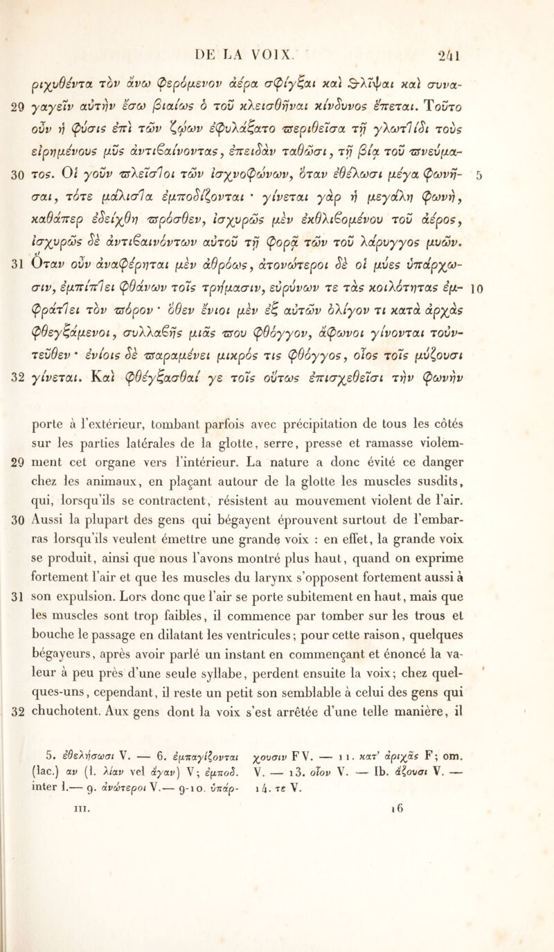 ριχυθεντα. τον ανω φερόμενον άερα σφίγζαι κοά 3-Xt\poic κα} συνα- 29 γαγείίν αυτήν εσω βιαίως ο του κλεισθηναι κίνδυνο? έ'πεται. Τούτο ούν η φύσΐζ εττ] των ζφων έβ>υ\άζατο τΰεριθε'Ϊσα τγ γλωτίί^ι του? εΙρημενουζ μΰ$ αντι^αίνονταζ ^ έπειθαν ταθώσί, τγ βία του τΰνεύμα·- 30 το?. Οί γοΰν τιτλείσίοι των ΐσχνο(ρώνων^ όταν έθέΧωσί μεγα φωνή- 5 σαί, τότε μάλισία εμποδίζονται * γίνεται γάρ η μεγάλη φωνή, καθάπερ εδείγθη τΰρόσθεν, Ισγυρώζ μεν εκθλι^ομενου του άεροζ, ίσχυρώζ δε άντι^αινόντων αύτοΰ τγ φορά των του λαρυγγοζ μυών. 31 Οταυ ούν άναφέρηται μεν άθρόωζ, άτονωτεροι δέ οι μυε$ ύπάργω- σιν, εμπίπΙει φθάνων τοΤ? τρημασιν, ευρύνων τε τα? κοιλότητα? εμ~ ίο φράτΙει τον zsôpov * οθεν ενιοι μεν έζ αυτών ολίγον τι κατά αργά? φθεγζάμενοι, συλλαβή? μια? τΰου φθόγγον, άφωνοι γίνονται τούν- τεΰθεν * ενιοι? δε τπαραμενει μικρό? τι? φθόγγο?, olo? τοί? μυζουσι 32 γίνεται. Κα/ φθεγζασθαί γε τοί? οϋτω? επισγεθεΐσι την φωνήν porte à l’extérieur, tombant parfois avec précipitation de tous les côtés sur les parties latérales de la glotte, serre, presse et ramasse violem- 29 ment cet organe vers l’intérieur. La nature a donc évité ce danger chez les animaux, en plaçant autour de la glotte les muscles susdits, qui, lorsqu’ils se contractent, résistent au mouvement violent de l’air. 30 Aussi la plupart des gens qui bégayent éprouvent surtout de l’embar- ras lorsqu’ils veulent émettre une grande voix : en effet, la grande voix se produit, ainsi que nous l’avons montré plus haut, quand on exprime fortement l’air et que les muscles du larynx s’opposent fortement aussi à 31 son expulsion. Lors donc que l’air se porte subitement en haut, mais que les muscles sont trop faibles, il commence par tomber sur les trous et bouche le passage en dilatant les ventricules ; pour cette raison, quelques bégayeurs, après avoir parlé un instant en commençant et énoncé la va- leur à peu près d’une seule syllabe, perdent ensuite la voix; chez quel- ques-uns , cependant, il reste un petit son semblable à celui des gens qui 32 chuchotent. Aux gens dont la voix s’est arrêtée d’une telle manière, il 5. έθελ·ήσούσι V. — 6. έμτΐαγίζονται γρυσιν FV. — i i. κατ’ άριγβζ F; om. (lac.) av (1. λίαν vel άγαν) V; έμπο^. Y. — ι3. oJov V. — Ib. άζουσι V. — inter 1.— 9. ανώτεροι V.— 9-10. υττάρ- ih. τε V. III. ι6