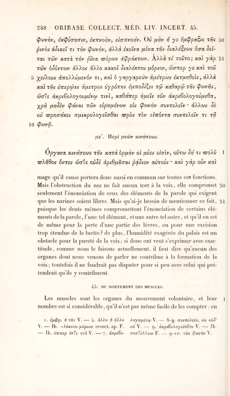 ψωνην, εκφύσησιν, εκπνοην^ είσιτνοην. Ο:; μην η γε εμ(ρρ(χζί$ τηζ 50 ρινοζ ά^ικεϊ τί την (^ωνην, αλλά εκείνα μόνα της ^ιαλεζεως όσα ^εί- ταί των κατά την ρίνα τΰόρων άπρακτων. Αλλά τί τούτος και γάρ 51 των οζόντων άλλος άλλο κακοί διαλέκτου μόριον, ώσπερ γε καί του 5 χείλους άπολλυμενόν τί, καί δ γαργαρεών άμετρως εκτμηθείς, αλλά καί της υπερώας άμετρος ύγρότης εμπο^ίζεί τω καθαρω της ψωνης, ωσ1ε άκρί^ολογουμενω τίν\, καθάπερ ημείς νυν άκρί^ολογούμεθα, χρη μη^εν ψάναί των είρημένων εις ψωνην συντελείν * άλλως Sk ου τΰροση'κει σμικρολογείσθαι πτρδς τον ειπόντα συντελείν τι τγ 10 φωνγ. με'. Περ2 μυών κινήσεως. yf Οργανα κινήσεως της κατά ορμήν οΐ μυες εΐσ)ν, οΰτω Sri τι ζτολυ 1 τπληθος όντες ωσΙε ού^ε άριθμησαι ρά^ιον αυτούς I / κα< γάρ ούν κα) mage qu’il cause portera donc aussi en commun sur toutes ces fonctions. Mais l’obstruction du nez ne fait aucun tort à la voix, elle compromet 50 seulement l’énonciation de ceux des éléments de la parole qui exigent que les narines soient libres. Mais qu’ai-je besoin de mentionner ce fait, 51 puisque les' dents mêmes compromettent l’énonciation de certains élé- ments de la parole, l’une tel élément, et une autre tel autre, et qu’il en est de même pour la perte d’une partie des lèvres, ou pour une excision trop étendue de la luette ? de plus, l’humidité exagérée du palais est un obstacle pour la pureté de la voix; si donc ont veut s’exprimer avec exac- titude, comme nous le faisons actuellement, il faut dire qu’aucun des organes dont nous venons de parler ne contribue à la formation de la voix ; toutefois il ne faudrait pas disputer pour si peu avec celui qui pré- tendrait qu’ils y contribuent. 4-5. DU MOUVEMENT DES MUSCLES. Les muscles sont les organes du mouvement volontaire, et leur i nombre est si considérable, qu’il n’est pas même facile de les compter : en 1. έμφρ. -η Tfjs V. — 4. άλλο r) ά'λλο λογτημένω V. — S-g. συντελείν, ώ$ ot)S’ — Ib. -λεκτου μόριον resect. ap. F. ού V. — g. άκρι^ολογεΐσθαι V. — Ib. — Ib. ώσπερ ϊσΙε του V. — j. άκριτο- συσΊελλειν F. g-ίο. την ψίιονην V.
