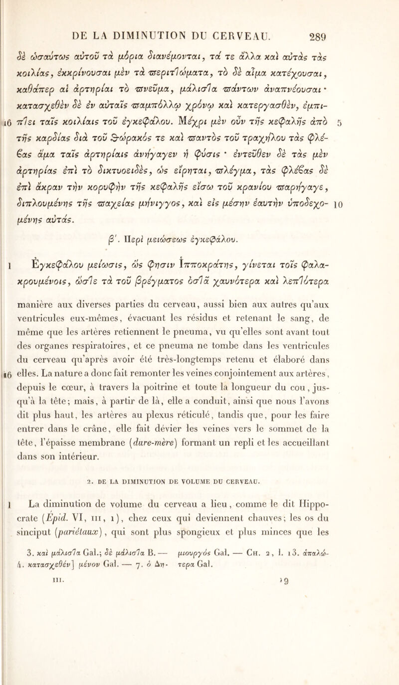 Sè ώσαύτω$ αύτοΰ τά μόρια. Stavεμovτaι, τα τε άλλα, καί αύτάξ τάζ κοιλίας y εκκρίνονσαι μεν τά'Ζ^εριτίωματα, το Sè αίμα κατεχρυσαι, καθάττερ ai άρτηρίαι το τόρευμα, μάλισΊα τσαντών άναττνεουσαι · κατασγεθεν Sk εν αύταίς 'βαμτΐόλλφ χρόνω καί κατεργασθεν^ εμττι- ι6 7ζ·7εί ταίς κοιλιαις τον εγκεφάλου. Μέχρι μεν ούν της κεφαλής άττο 5 της καρ^ίας Sià του Β-ωρακός τε καί τΰαντος του τράχηλου τάς φλέ- βας άμα ταίς άρτηρίαις άνηγαγεν η φύσις * εντεύθεν Sè τάς μεν αρτηρίας εττί το ^ικτυοει^ες, ώς είρηται, τΰλεγμα, τάς φλέβας Sè εττί άκραν την κορυφήν της κεφαλής είσω του κρανίου ζίαρηγαγε y ^ιττλουμενης της τραχείας μη'vιγγoςy καί εις μέσην έαυτην ύττο^εχο- ίο μενης αύτάς. β'. Περ^ μειώσεως εγκεφάλου. ί Ç 1 εγκεφάλου μείωσιςy ως φησιν λιτττοκράτηςy γίνεται τοίς φαλα- κρουμενοις y ωσΊε τά του βρέγματος οσΊά χαυνότερα καί λεττίότερα manière aux diverses parties du cerveau, aussi bien aux autres qu’aux ventricules eux-mêmes, évacuant les résidus et retenant le sang, de même que les artères retiennent le pneuma, vu qu’elles sont avant tout des organes respiratoires, et ce pneuma ne tombe dans les ventricules du cerveau qu’après avoir été très-longtemps retenu et élaboré dans i6 elles. La nature a donc fait remonter les veines conjointement aux artères, depuis le cœur, à travers la poitrine et toute la longueur du cou, jus- qu’à la tête; mais, à partir de là, elle a conduit, ainsi que nous l’avons dit plus haut, les artères au plexus réticulé, tandis que, pour les faire entrer dans le crâne, elle fait dévier les veines vers le sommet de la tête, l’épaisse membrane [dure-mère) formant un repli et les accueillant dans son intérieur. 2. DE LA DIMINUTION DE VOLUME DU CERVEAU. 1 La diminution de volume du cerveau a lieu, comme le dit Hippo- t crate [Epid. VI, iii, i), chez ceux qui deviennent chauves; les os du sinciput [pariétaux), qui sont plus spongieux et plus minces que les 3. καί |ααλίσ7α Gai.; êè μάλισΊα B.— μιουργόζ Gai. — Ch. 2, 1. i3. άτταλώ- l\. κατασχεθεί»] μένον Gai. — 7. 6 Δη- τέρα Gai. III. ^9