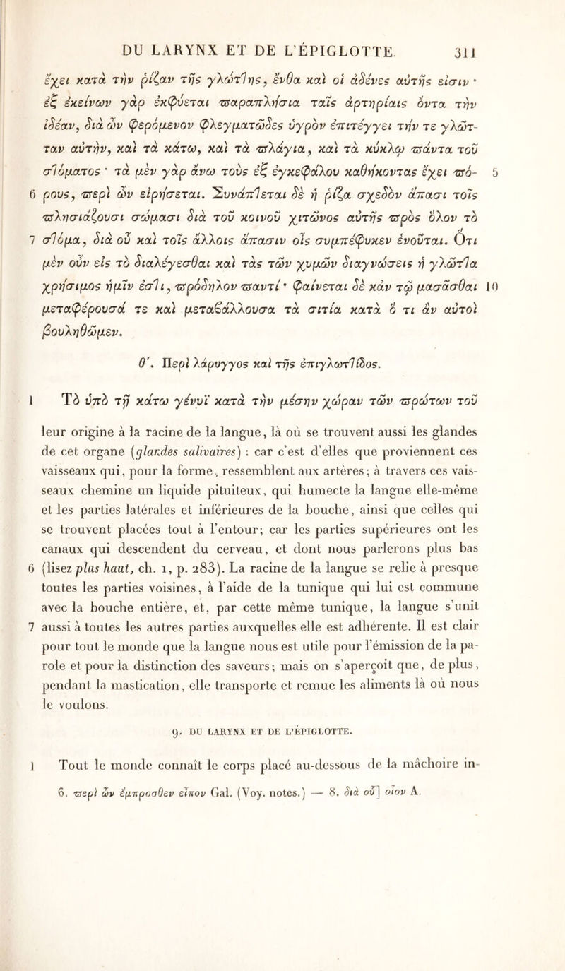 εχε^ κατά την ρίζαν τηζ γΧωτΊης, ένθα κα) οι àSéve$ αυτής είσιν * έζ εκείνων γάρ εκφύεται τΰαραττΧησια ταίς άρτηρίαις όντα την iSéav, Sià ών φερόμενον φλεγματώδες υγρόν επιτεγγει την τε γλώτ- ταν αυτήν y κα) τά κάτω^ κα) τα τΰλάγια, κα) τα κύκλω τΰάντα του σ16ματο$ ’ τα μεν γάρ άνω τους εζ έγκεφάλου καθη'κοντας εχει τΰό- b 6 ρους, τΰερί ών εΙρησεται. 'Συνάττίεται δε η ρίζα σγεδον άττασι το7ς τΰλησιάζουσι σώμασι διά του κοινού γιτώνος αυτής τΰρος ολον το 7 σΙόμα, διά ού κα) τοίς άλλοις άπασιν οίς συμττέφυκεν ένοΰται. (άτι μεν ούν είς το διαλέγεσθαι κα) τάς των γνμών διαγνώσεις η γλώτΊα χρη'σιμος ημΐν έσΐι, τΰρόδηλον τΰαντί' φαίνεται δε καν τω μασάσθαι 10 μεταφέρουσά τε κα) μεταβαλλουσα τα σιτία κατά 6 τι αν αύτο) βουληθώμεν. θ'. Περί λάρυγγας καΐ της έττιγλωτΊβος. 1 Tà ύτΓΟ τγ κάτω γενυ'ί κατά την μέσην χώραν των ζ^ρώτων του leur origine à ia racine de la langue, là où se trouvent aussi les glandes de cet organe {glandes salivaires) : car c’est d’elles que proviennent ces vaisseaux qui, pour la forme, ressemblent aux artères; à travers ces vais- seaux chemine un liquide pituiteux, qui humecte la langue elle-même et les parties latérales et inférieures de la bouche, ainsi que celles qui se trouvent placées tout à l’entour; car les parties supérieures ont les canaux qui descendent du cerveau, et dont nous parlerons plus bas 6 (lisez plus haut, ch. i, p. 283). La racine de la langue se relie à presque toutes les parties voisines, à l’aide de la tunique qui lui est commune avec la bouche entière, et, par cette même tunique, la langue s’unit 7 aussi à toutes les autres parties auxquelles elle est adhérente. Il est clair pour tout le monde que la langue nous est utile pour l’émission de la pa- role et pour la distinction des saveurs ; mais on s’aperçoit que, de plus, pendant la mastication, elle transporte et remue les aliments là où nous le voulons. 9. DU LARYNX ET DE L’EPIGLOTTE. J Tout le monde connaît le corps placé au-dessOus de la iiicichoire in- 6. zssp} ων έμττροσΟεν ειπον Gai. (Voy. notes.) — 8. ου] oiov A.