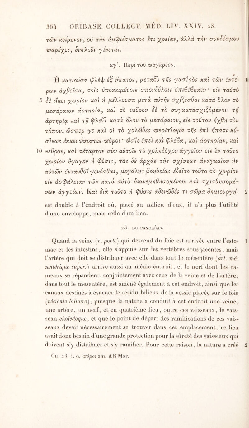 τών κείμενον^ ού την άμ(ριέσματοζ ετι γ^ρείαν, άλλα την συνδέσμου 'ssctpéyj.i, SittXovv γίνεται. κγ'. \lepi του '^αγκρέου. Η κατιοΰσα (^λεψ εζ ηττατοξ, μεταζύ της γασΊρος κα) των εντέ- II ρων άχθείσα, τοίς ύτΐοκειμενοις σττον^ύΧοις ετΐΐ^έ^ηκεν · εις ταύτο 5 Sk ηκει χωρίον κα\ η μεΧΧουσα μετά αυτής σχίζεσθαι κατά οΧον το μεσάραιον αρτηρία, κα\ το νεΰρον Se το συγκατασγ^ιζόμενον τγ αρτηρία και ττ] (pXeQ κατά οΧον το μεσάραιον, εις τούτον ηγβη τον τόπον, ώσπερ γε και οι το γ^οΧώ^ες πίερίτΊωμα της έπ) ηπατι κύ- σΊεως εκκενώσοντες τπόροι ’ ώσΙε έπε) κα) (pXé^a, κα) αρτηρίαν, κα) 10 νεΰρον, κα) τέταρτον συν αύτοίς το γοΧη^όγον άγγείον εις εν τούτο γωρίον ηγαγεν η φύσις, τάς Sè αργας της σγ^ίσεως άναγκαίον ήν αύτών ενταυθοΊ γενεσθαι, μεγάΧης βοήθειας ε^είτο τούτο το γωρίον εις άσφάΧειαν των κατά αύτο ^ιανεμηθησομενων κα) σγισθησομέ- νων αγγείων. Καί Sia τούτο η (ρύσις àSeva>Sés τι σώμα Sημιoυργη- 2 est double à l’endroit ου, placé au milieu d’eux, il n’a plus l’utilité d’une enveloppe, mais celle d’un lien, 2 3. DU PANCRÉAS. Quand la veine [v. porte) qui descend du foie est arrivée entre l’esto- 1 mac et les intestins, elle s’appuie sur les vertèbres sous-jacentes; mais l’artère qui doit se distribuer avec elle dans tout le mésentère ( art. mé- sentérique sapér.) arrive aussi au même endroit, et le nerf dont les ra- meaux se répandent, conjointement avec ceux de la veine et de l’artère, dans tout le mésentère, est amené également à cet endroit, ainsi que les canaux destinés à évacuer le résidu bilieux de la vessie placée sur le foie [vésicule hiliaire)·, puisque la nature a conduit à cet endroit une veine, une artère, un nerf, et en quatrième lieu, outre ces vaisseaux, le vais- seau cholédoque J et que le point de départ des ramifications de ces vais- seaux devait nécessairement se trouver dans cet emplacement, ce lieu avait donc besoin d’une grande protection pour la sûreté des vaisseaux qui doivent s’y distribuer et s’y ramifier. Pour cette raison, la nature a créé 2 (ai. 23, I. (). uropo; OUI. ARMor.
