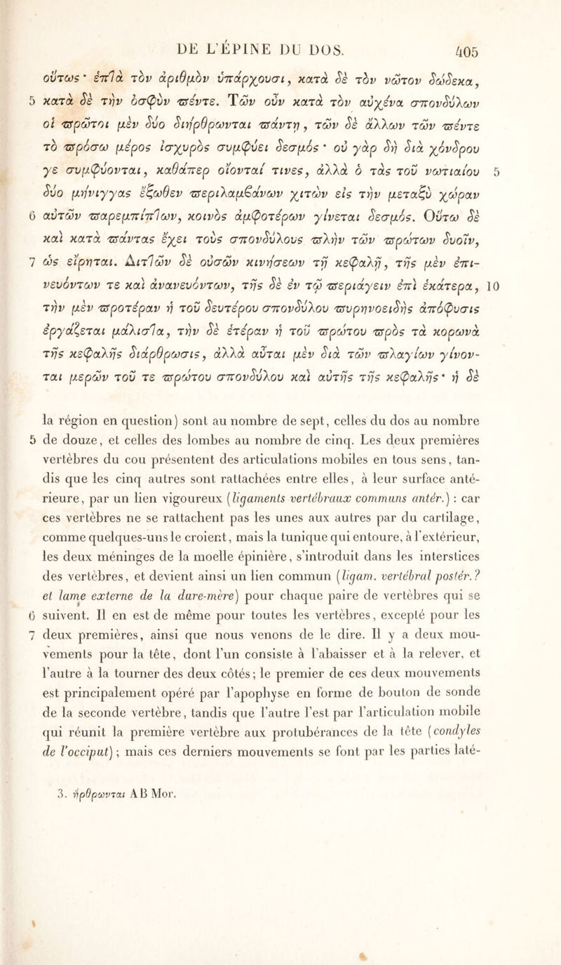 DE L’ÉPINE DU DOS. οϋτω$' έττίά τον αριθμόν ύττάρχουσι, κατά jbv νώτον ^ω^εκα, 5 κατά Sè την οσφύν τ^εντε. Ύών ούν κατά τον αύχ^ενα σττον^ΰλων οι 'Ζδρώτοί μεν ^υο ^ιη'ρθρωνται τ^άντγ}, των ^ε άΧΚων των τΰέντε το τΰροσω μεροζ ισχυροζ σνμφύει ^εσμόζ * ού γάρ 3η Sià γ^όν^ρου γε συμφύονται y καθάττερ οϊονταί τινες, άλλα ο τάζ τον νωτιαίον 5 Svo μηνιγγαζ εζωθεν τΰεριΧαμ^άνων γ^ιτών εΐζ την μεταζν χώραν 6 αντών 'πταρεμπίττΊων, κοινοζ άμ^οτέρων γίνεται Sεσμ6s. Οντω Sè και κατά τΰάνταζ εχει τονζ στιον^νΚονζ τΰΧην των τΰρώτων Svoiv, 7 ώ5 ειρηται. Αιτίων Sè ονσών κινήσεων ττ] κεφαλγι, τηζ μέν έττι- νενόντων τε κα\ άνανενοντων, της Sè εν τω τΰεριάγειν έπ) έκάτερα, 10 την μεν τΰροτέραν η τον ^εντερον σττον^νλον τ^νρηνοει^ης άττόφνσις έργάζεται μάλισία, την Sè έτεραν η του τΰρώτον τ^ρος τα κορώνα της κεφαλής ^ιάρθρωσις, άλλα ανται μεν Sia των τΰ'Καγίων γίνον- ται μερών τον τε τ^ρώτον σ7ΓovSυλov και αντης της κεφαλής· η Sè la région en question) sont au nombre de sept, celles du dos au nombre 5 de douze, et celles des lombes au nombre de cinq. Les deux premières vertèbres du cou présentent des articulations mobiles en tous sens, tan- dis que les cinq autres sont rattachées entre elles, à leur surface anté- rieure, par un lien vigoureux [ligamenls vertébraux communs antér.) : car ces vertèbres ne se rattachent pas les unes aux autres par du cartilage, comme quelques-uns le croient, mais la tunique qui entoure, à l’extérieur, les deux méninges de la moelle épinière, s’introduit dans les interstices des vertèbres, et devient ainsi un lien commun [ligam. vertébral postér.? et lame externe de la dure-mère) pour chaque paire de vertèbres qui se 6 suivent. Il en est de même pour toutes les vertèbres, excepté pour les 7 deux premières, ainsi que nous venons de le dire. Il y a deux mou- vements pour la tête, dont l’un consiste à l’abaisser et à la relever, et l’autre à la tourner des deux côtés ; le premier de ces deux mouvements est principalement opéré par l’apophyse en forme de bouton de sonde de la seconde vertèbre, tandis que l’autre l’est par l’articulation mobile qui réunit la première vertèbre aux protubérances de la tête [condyles de Vocciput) ; mais ces derniers mouvements se font par les parties laté- 3. τίρθρωνται AB Moi’,