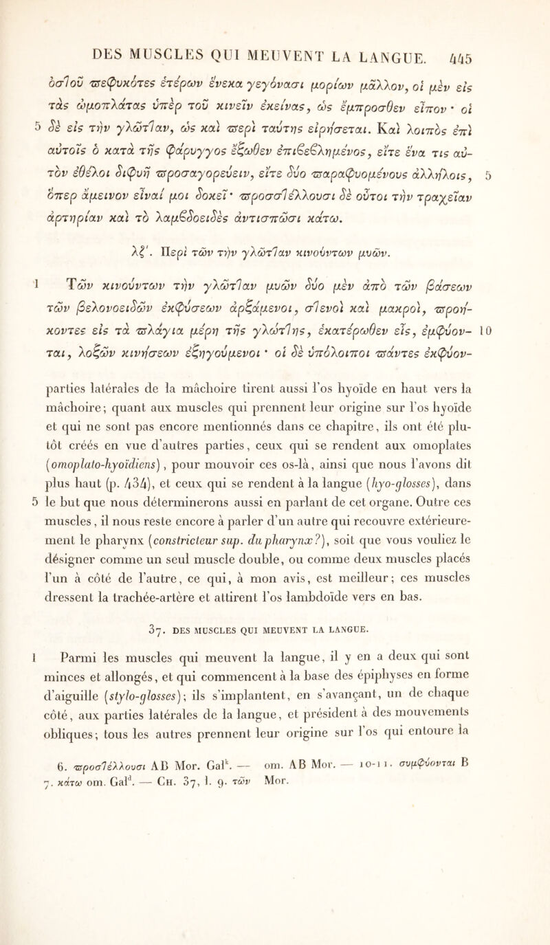οσίου 'πτεφυκότεζ ετέρων ένεκα γεγόνασί μορίων μάλλον, οι μεν ει$ τα? ώμοττλάταζ νττερ τον κινεΐν εκείνα5, ώ$ έμπροσθεν είπον · οΙ 5 εΙ$ την γλώτΙαν, ώζ κα\ trrep} ταύτηζ ειρησεται. Καί λοιττος επ) αύτοί$ δ κατά τη? φάρυγγοζ εζωθεν ε7τι^ε^λημενο5, είτε ενα τις αυ- τόν έθέλοι Si(pvi] τΰροσαγόρευεIV, είτε Svo τΰαραφυομενουβ άλληλοις, 5 δπερ αμεινον είναι μοι ^οκεί’ πτροσσίελλουσι Sè ούτοι την τραγείαν αρτηρίαν κα\ τδ λαμ^^οει^ες άντισττώσι κάτω, λζ'. Περί των τήν γλώτΊαν κινούντων μυών. 1 Των κινούντων την γλώτΙαν μυών Svo μεν άττο των βάσεων των βελονοειδών εκί^υσεων άρζάμενοι, σΙενο) κα\ μακρο), τΰροη'- κοντεε εις τα τ^λάγια μέρη της γλώτΊης, εκατέρωθεν εις, εμφύον- 10 ται, λοζών κινήσεων εζηγούμενοι * οι δε υπόλοιποί τσάντες εκ(ρύον- parties latérales de la mâchoire tirent aussi l’os hyoïde en haut vers la mâchoire ; quant aux muscles qui prennent leur origine sur l’os hyoïde et qui ne sont pas encore mentionnés dans ce chapitre, ils ont été plu- tôt créés en vue d’autres parties, ceux c[ui se rendent aux omoplates {omoplato-hyoïdiens), pour mouvoir ces os-là, ainsi c|ue nous l’avons dit plus haut (p. 434), et ceux qui se rendent à la langue [hyo-glosses), dans 5 le but que nous déterminerons aussi en parlant de cet organe. Outre ces muscles, il nous reste encore à parler d’un autre qui recouvre extérieure- ment le pharynx [constricteur sup. du pharynx?), soit c|ue vous vouliez le désigner comme un seul muscle double, ou comme deux muscles placés l’un à côté de l’autre, ce qui, à mon avis, est meilleur; ces muscles dressent la trachée-artère et attirent l’os lambdoïde vers en bas. 37. DES MUSCLES QUI MEUVENT LA LANGUE. 1 Parmi les muscles qui meuvent la langue, il y en a deux qui sont minces et allongés, et qui commencent à la hase des épiphyses en forme d’aiguille [styIo-glosses)\ ils s’implantent, en s’avançant, un de chaque côté, aux parties latérales de la langue, et président à des mouvements oblic|ues·, tous les autres prennent leur origine sur 1 os qui entoure la 6. τ}ροσ1έλλουσι AB Mor. GaP. — om. AB Mor. — 10-11. συμφύονται B