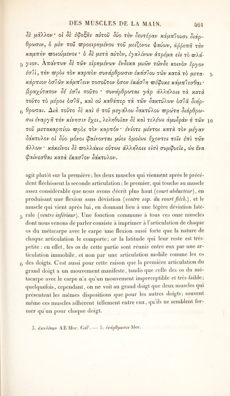 Sè μάλλον · ol Sè έφεζη? αύτοΰ ^ύο την Δευτέραν κάμττίουσι Siàp- θρωσιν, ο μεν του τιτροείρημενου του μείζονοζ ψαυω^, άρρεπη την καμπήν τΰοιούμενοζ ' ο Sè μετά αυτόν, έγκλίνων άτρεμα εΙς το τΰλά- 5 γιον. Κπάντων Sè των είρημενων εν^εκα μυων τών^ε κοινον εργον εσΤί, την πτροζ τον καρπόν συνάρθρωσιν έκάσίου των κατά το μετά- 5 κάρπιον οσίων κάμπίειν τοσουτον όσον έκάσΊη τΰέφυκε κάμπΊεσθαι' βραγυτατον Sé εσ1ί τούτο * συνηρθρωταί γάρ άλλη^οΐζ τα κατά τούτο το μεροζ οσΊα, κα) ου καθάπερ τα των δακτύλων 6σ1α ^ιη'ρ- 5 θρωταί. Αια τούτο Sè κα) ή του μεγάλου δακτύλου ζτρωτη ^ιάρθρω- σΐζ εναργή την κίνησιν εγει, λεληθυίαν Sè κα) τελέω$ άμυ^ράν ή των ίο του μετακαρπίου τ5ροζ τον καρπόν * ενίοτε μέντοι κατά τον μεγαν δάκτυλον οΐ Sôo μόνοι (ξαίνονται μυε$ ομοίως εγοντε$ τοΊζ επ) των άλλων ’ κάκείνοι Sk τπολλάκΐ5 οΰτωζ άλληλοΐζ είσ) συμ(ρυεΊζ, ώ$ ίνα φαίνεσθαι κατά εκασίον δάκτυλον. agit plutôt sur la première; les deux muscles qui viennent après le précé- dent fléchissent la seconde articulation ; le premier, qui touche au muscle assez considérable que nous avons décrit plus haut [court abducteur), en produisant une flexion sans déviation [ventre siip. du court f éch.), et le muscle qui vient après lui, en donnant lieu à une légère déviation laté- ^ raie [ventre inférieur). Une fonction commune à tous ces onze muscles dont nous venons de parler consiste à imprimer à l’articulation de chaque os du métacarpe avec le carpe une flexion aussi forte que la nature de chaque articulation le comporte; or la latitude qui leur reste est très- petite ; en efîèt, les os de cette partie sont réunis entre eux par une ar- ticulation immobile, et non par une articulation mobile comme les os 5 des doigts. C’est aussi pour cette raison que la première articulation du grand doigt a un mouvement manifeste, tandis que celle des os du mé- tacarpe avec le carpe n’a qu’un mouvement imperceptible et très-faible; quelquefois, cependant, on ne voit au grand doigt que deux muscles qui présentent les mêmes dispositions que pour les autres doigts; souvent même ces muscles adhèrent tellement entre eux, qu ils ne semblent for- mer qu’un pour chaque doigt.