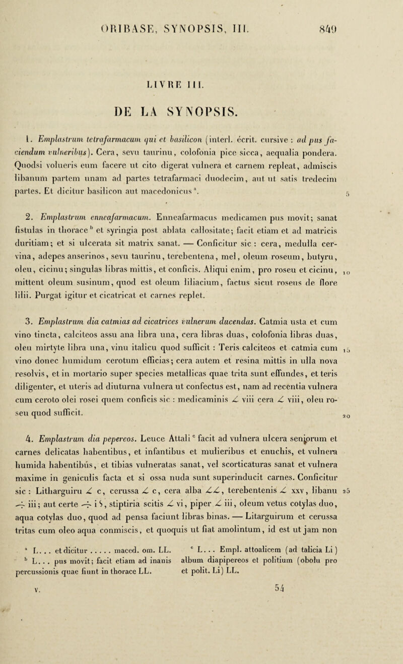 LIVRE III. DE LA SYNOPSIS. 1. Emplastrum tetrafarmacum (/ui et basilicon (interl. écrit, cursive : ad pus fa¬ ciendum vulneribus). Cera, sevu taurinu, colofonia pice sicca, aequalia pondera. Quodsi volueris eum facere ut cito digerat vulnera et carnem repleat, admiscis libanum partem unam ad partes tetrafarmaci duodecim, aut ut satis tredecim partes. Et dicitur basilicon aut macédoniens3. 5 2. Emplastrum enneajarmacum. Enneafarmacus medicamen pus movit; sanat fistulas in thoraceb et syringia post ablata callositate; facit etiam et ad matricis duritiam; et si ulcerata sit matrix sanat. — Conficitur sic : cera, medulla cer¬ vina, adepes anserinos, sevu taurinu, terebentena, mei, oleum roseum, butyru, oleu, cicinu; singulas libras mittis, et conficis. Aliqui enim, pro roseu et cicinu, 10 mittent oleum susinum, quod est oleum liliacium, factus sicut roseus de flore lilii. Purgat igitur et cicatricat et carnes replet. 3. Emplastrum dia catmias ad cicatrices vulnerum ducendas. Catmia usta et cum vino tincta, calciteos assu ana libra una, cera libras duas, colofonia libras duas, oleu mirtyte libra una, vinu italicu quod sufficit : Teris calciteos et catmia cum vino donec humidum cerotum efficias; cera autem et resina mittis in ulla nova resolvis, et in mortario super species metallicas quae trita sunt effundes, et teris diligenter, et uteris ad diuturna vulnera ut confectus est, nam ad recentia vulnera cum ceroto olei rosei quem conficis sic : medicaminis Z viii cera Z viii, oleu ro¬ seu quod sufficit. ao 4. Emplastrum dia pepereos. Leuce Attali0 facit ad vulnera ulcera senjprum et carnes delicatas habentibus, et infantibus et mulieribus et enuchis, et vulnera humicla habentibus, et tibias vulneratas sanat, vel scorticaturas sanat et vulnera maxime in geniculis facta et si ossa nuda sunt superinducit carnes. Conficitur sic: Litharguiru Z c, cerussa Z c, cera alba ZZ, terebentenis Z xxv, libanu 25 -j' iii; aut certe -f· iS, stiptiria scitis Z vi, piper Z iii, oleum vetus cotylas duo, aqua cotylas duo, quod ad pensa faciunt libras binas. — Litarguirum et cerussa tritas cum oleo acpia conmiscis, et quoquis ut fiat amolintum, id est ut jam non a L. .. et dicitur.maced. om. LL. c L... Empl. attoalicem (ad talicia Li ) b L. . . pus movit; facit etiam ad inanis album diapipereos ct politium (obolu pro percussionis quae fiunt in thorace LL. et polit. Li) LL. V. 54