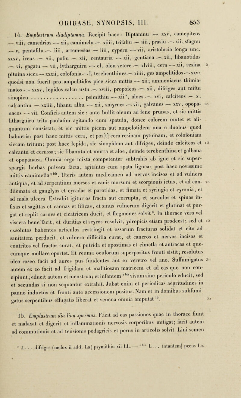 14. Emplastrum diadiplanmu. Recipit haec : Diptamnu —- xxv, camepiteos - viii, camedrios —- xii, camimelu — xiiii > trifallu —- iiii, prasiu - - xii, sfagnu . v, pentafduiiii ^ artemesias —- iiii, cyperu -vii, aristolocia longa une. xxxv, ireus —- vii , poliu xii centauria -—- xii, gentiana ^— xii·> libanotidos -—■ vi, gagatu —* vii, lytliarguiru *—- cl, oleu vetere -— xlviii, cera - > xii, resina pituina siccaxxxii, colofonia-—-1, terebenthines —-xiiii, ges ampelitidos>xxv ; quodsi non fuerit pro ampelitidos pice sicca mittis xii; ammoniacus thimia- matos —» xxxv, lepidos calcu ustu — xviii, propoleos -—> xii, difriges aut miltu sinopicu.psimithiu —-xii8, aloes « xvi, calciteos -— x, calcanthu xxiiii, libanu albu — xii, smyrnes — vii, galvanes xxv, opopa- nacos —' vii. Conficis autem sic : ante bullit oleum ad lene prunas, et sic mittis litharguiru tritu paulatim agitando cum spatula, donec colorem mutet et ali¬ quantum consistat; et sic mittis picem aut ampelotidem una e duobus quod habueris; post haec mittis cera, ctpos[t] cera resinam pytuinam, et colofoniam siccam tritum; post haec lepida, sic sinopidem aut difriges, deinde calciteos et calcantu et cerussa; sic libanutu et murra et aloe, deinde terebenthina et galbana et opopanaca. Omnia ergo mixta competenter subtrahis ah igne et sic super- spargis herbas pulvera facta, agitantes cum spata lignea; post haec novissime mittis camimella8bi*. Uteris autem medicamen ad nervos incisos et ad vulnera antiqua, et ad serpentium morsos ct canis morsum et scorpionis ictus, et ad con- dilomata et ganglyas et cyradas ct parotidas, et limata et syringia et cyronia, et ad mala ulcera. Extrahit igitur os fracta aut corrupta, et surculos et spinas in¬ fixas et sagittas ct cannas et filicas, ct sinus vulnerum digerit et glutinat et pur¬ gat et replit carnes et cicatricem ducit, et flegmones solvit9. In thorace vero vel viscera bene facit, et duritias ctscyros resolvit, ydropicis etiam prodeest; sed et exsolutos habentes articulos restringit et ossarum fracturas solidat et cito ad sanitatem perducit, et vulnera difficilia curat, et cancros et nervos incisos et contritos vel fractos curat, ct putrida et apostimas et cimetla et antracas ct que- cumquc mollare oportet. Et reuma oculorum superpositus fronti sistit; îesolutus oleo roseo facit ad aures pus fundentes aut ex veretro vel ano. Suffumigatus autem ex co facit ad frigidam ct malitiosam matricem ct ad eas que non con¬ cipiunt ; educit autem et menstrua; ct infantem s vivum sine periculo educit, sed et secundas si non sequantur extrahit. Jubat enim et periodicas aegritudines in panno inductus et fronti ante accessionem positus. Nam ct in domibus subfumi- gatus serpentibus effugatis liberat et venena omnia amputat10 20 3o 15. Emplastrum dia luat spermus. Facit ad eas passiones quae in thorace fiunt et malaxat ct digerit ct in(lanimationis nervosis corporibus mitigat; lacit autem ad commutionis et ad tensionis podagricis et ponis in arlicolis solvit. Lini semen ’ L. . . difriges (melox n add. La) psymitliiu xii LL. *,,is L. . , ititantem] pecus La.