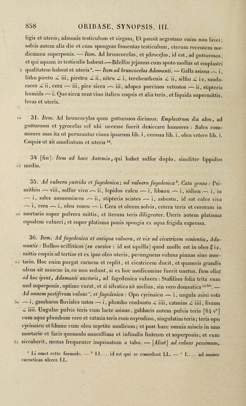 ligis et uteris; adsumis testiculum et virgam. Ut pausit aegrotans enim non lavet; solvis autem alia die et cum spongeas fomentas testiculum, eterum recentem me¬ dicamen superponis. — Item. Ad bruncocelas, et ydrocejas, id est, ad gutturosos, et qui aquam in testiculis liabent.— Bdelliu jejunus cum sputo molias ut emplastri 5 qualitatem habeat et uterisa. — liem ad bruncocelas Adamanti. — Galla asiana — i, lithupiretu Z iii, piretra Zii, nitru Z i, terebenthenis Z ii, silfiu Z is, sanda- raccs Zii, cera — iii, pice sicca — iii, adapes porcinos vetustos — ii, stipteria humida — i. Que sicca sunt vino italico coquis et alia teris, et liquida supermittis, levas et uteris. o 31. Item. Ad bruncocylas quos gotturosos dicimus. Emplastrum dia alon, ad gutturosos et ygrocelas vel ubi necesse fuerit desiccare humores : Sales com¬ munes asas ita ut perurantur cinus ipsarum lib. i, cerossa lib. i, olcu vetere lib. i. Coquis ut sit amolintum et uteris 14. 5A (fin). Item ad haec Antenuo, qui habet sulfor duplo, similiter lippidus ij medio. 35. Ad vulnera putrida et fagedenica; ad vulnera fagedenicab. Cala genus : Psi- mithiu — viii, solfur vivu — ii, lepidos calcu — i, libanu — i, sidion — i, iu i, sales ammoniacos — ii, stipteria scistes — i, asbestu, id est calce viva ' · G cera — i, oleu roseu ·—- i. Cera et oleum solvis, cetera teris et cerotum in ao mortario super pulvera mittis, et iterum teris diligenter. Uteris autem platisma equalem vulneri ; et super platisma ponis spongia ex aqua frigida expressa. 30. Item. Adfagedenica et antigua vulnera, et vix ad cicatricem venientia, Ada¬ mantis : Bulbos scilliticos [en cursive : id est squilla) quod molle est in oleo £ ii, mittis coquis ad tertias et ex ipso oleo uteris, perunguens vulnus pinnas sine mor- y.j tario. Hoc enim purgat carnem et replit, et cicatricem ducit, et quamvis grandis ulcus sit muscae in eo non sedunt, si ex hoc medicamine fuerit unctus. Item aliut ad hoc ipsnt, Adamanti auctoris, ad fagedenica vulnera : Stafilinu folia trita cum mei superponis, optime curat, et si silvatica sit melius, sin vero domestica14 Lis. — Ad omnem pestiferum vulnus °, et fagedenica : Opu cyrinaicu — i, ungula asini usta 3o — i, gambaros fluviales ustos — i, plumbu conbustu Z iiii, catmias Z iiii, livanu Z iiii. Ungulae pulvis teris cum lacte asinae, gabbaris autem pulvis teris [84 v0] cum aqua plumbum vero et catmia teris cum oxyrodino, singulatim teris ; teris opu cyrinaicu et libanu cum oleu myrtite modicum; et post haec omnia miscis in uno mortario et facis quomodo anacollima et infundis linteum et superponis; et cum 33 siccaberit, mutas frequenter inquinatum a tabu. — [Aliut] ad vulnus pessimum, Li omet celte formule. — h Ll. . . id est qui se comedent LL. — c L... ad omnes cacoelicas ulcera LL.