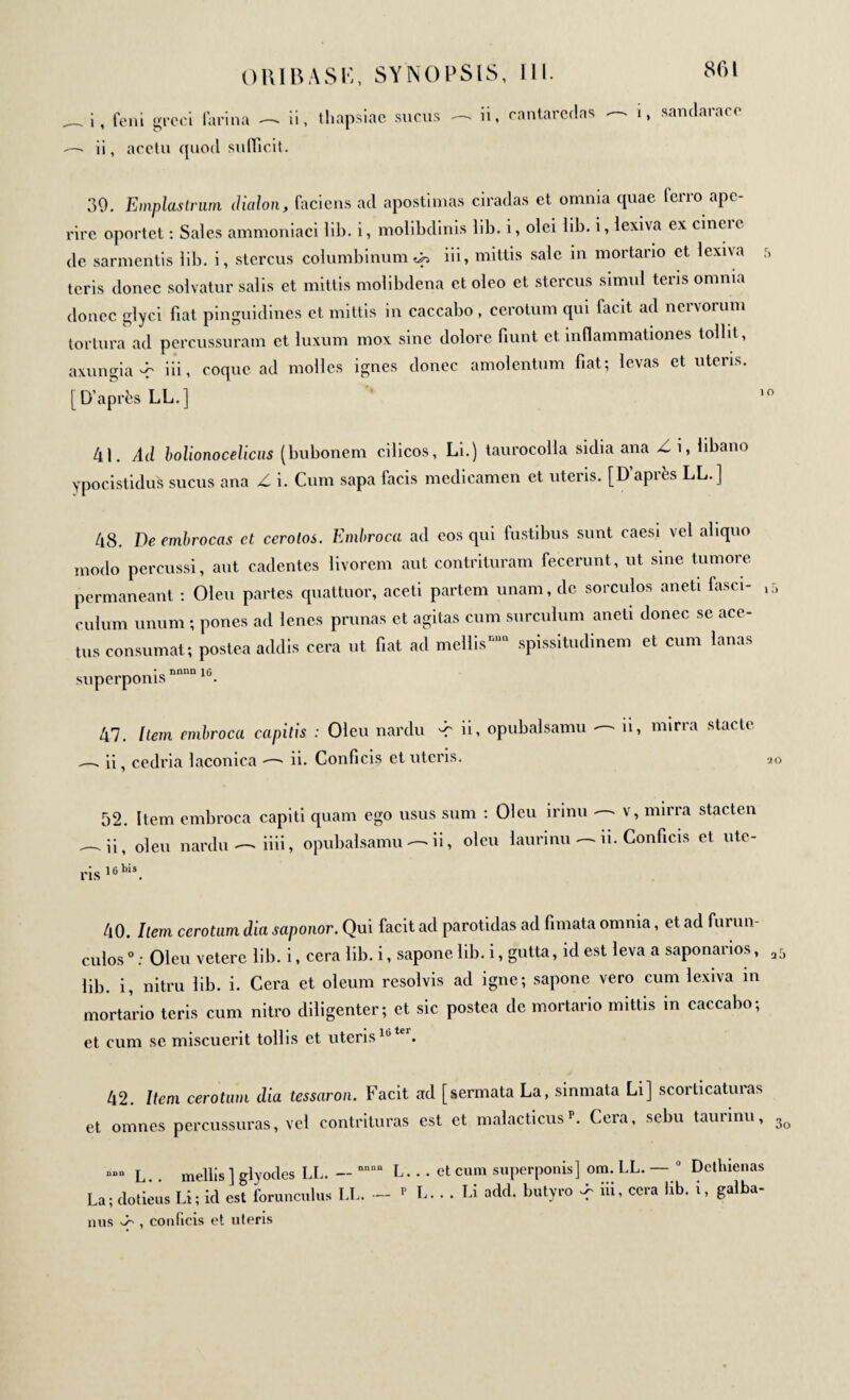 _ i, foui grcci farina —- ii, lliapsiao sucus — n. cantarcdas ■ i, sandarace — ii, acctu quod sufficit. 39. Emplastrum ilialon, facietis ad apostimas ciradas et omnia quae ferro ape¬ rire oportet : Sales ammoniaci lib. i, molibdinis lib. i, olei lib. i, lexiva ex cineie de sarmentis lib. i, stercus columbinum φ iii, mittis sale in mortario et lexiva teris donec solvatur salis et mittis molibdena et oleo et stercus simul teris omnia donec glyci fiat pinguidines et mittis in caccabo, cerotum qui facit ad nervorum tortura ad percussuram et luxum mox sine dolore fiunt et inflammationes tollit, axungia-r id. coque ad molles ignes donec amolentum fiat; levas et uteris. [D’après LL.] 41. Ad bolionocelicus (bubonem cilicos, Li.) taurocolla sidia ana Zi, libano ypocistidus sucus ana Z i. Cum sapa facis medicamen et uteris. [D’après LL.] 48. De embrocas ct cerolos. Embroca ad eos qui fustibus sunt caesi vel aliquo modo percussi, aut cadentes livorem aut contrituram fecerunt, ut sine tumore permaneant : Oleu partes quattuor, aceti partem unam, de sorculos anet! fasci- ιΓ> culum unum ; pones ad lenes prunas et agitas cum surculum aneti donec se ace- tus consumat; postea addis cera ut fiat ad mellismm spissitudinem et cum lanas superponis nnnn 1G. 47. Item embroca capitis : Oleu nardu -r ii, opubalsamu ii, mirra stacte ii, cedria laconica —« ii. Conficis et uteris. 20 ris 52. Item embroca ii, oleu nardu —> 16 nis capiti quam ego usus sum : Oleu irinu —- v, mirra stacten iiii, opubalsamu -—-ii, oleu laurinu - -ii. Conficis et ute- 40. Item cerotum dia saponor. Qui facit ad parotidas ad fimata omnia, et ad furun¬ culos 0 : Oleu vetere lib. i, cera lib. i, sapone lib. i, gutta, id est leva a saponarios, a5 lib. i, nitru lib. i. Cera et oleum resolvis ad igne; sapone vero cum lexiva in mortario teris cum nitro diligenter; et sic postea de mortario mittis in caccabo; et cum se miscuerit tollis et uteris10tei. 42. Item cerotum dia tessaron. Facit ad [sermata La, sinmata Li] scorticaturas et omnes percussuras, vel contrituras est et malacticus p. Cera, sebu taurinu, 3o “““ L.. mellis] glyodes LL. — nnnn L. . . La; dotieus Li; id est forunculus LL. — p L nus , conficis et uteris et cum superponis] om. LL. — 0 Dcthienas . . Li add. butyro ^ iii, ccra lib. i, galba-