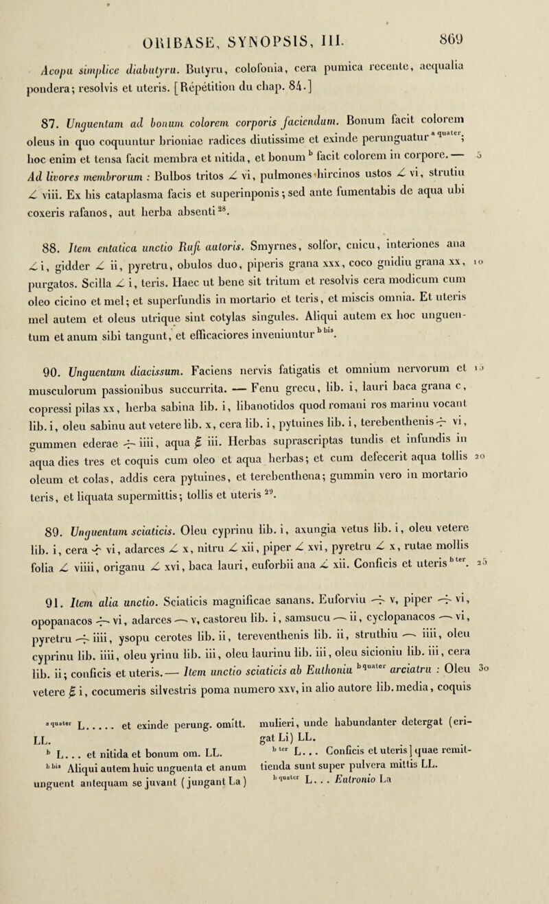 Aco pu simplice diabutjru. Butyru, colofonia, cera pumica recenle, aequalia pondera; resolvis et uteris. [Répétition du cliap. 84·] 87. Unguentum ad bonum eoiorem corporis jaciendum. Bonum facit coloiem oleus in quo coquuntur brioniae radices diutissime et exinde perunguatui q , lioc enim et tensa facit membra et nitida, et bonum b facit colorem in coipoie. j Ad livores membrorum : Bulbos tritos vi, pulmones «hircinos ustos \i, stiutiu Z viii. Ex bis cataplasma facis et superinponis ; sed ante fumentabis de aqua ubi coxeris rafanos, aut lierba absenti28. 88. Item entatica unctio Rufi autoris. Smyrnes, solior, cnicu, interiones ana £ i, gidder Z ii, pyretru, obulos duo, piperis grana xxx, coco gnidiu grana xx, io purgatos. Scilla Δ i, teris. Haec ut bene sit tritum et resolvis cera modicum cum oleo cicino et mei; et superfundis in mortario et teris, et miscis omnia. Et utens mei autem et oleus utrique sint cotylas singules. Aliqui autem ex boc unguen¬ tum et anum sibi tangunt, et eflicaciores inveniuntur bbls. 90. Unguentum diacissum. Faciens nervis fatigatis et omnium nervorum et u musculorum passionibus succurrita. — Fenu grecu, lib. i, lauri baca giana c, copressi pilas xx, lierba sabina lib. i, libanotidos quod romani ros mannu vocant lib. i, oleu sabinu aut veterelib. x, cera lib. i, pytuines lib. i, terebentbems^ vi, gummen ederae iiii, aqua β iii. Herbas suprascriptas tundis et infundis in aqua dies tres et coquis cum oleo et aqua herbas; et cum defeceiit aqua tollis 20 oleum et colas, addis cera pytuines, et terebenthena; gummin vero in mortario teris, et liquata supermittis; tollis et uteris 29. 89. Unguentum sciaticis. Oleu cyprinu lib. i, axungia vetus lib. i, oleu veteie lib. i, cera ^ vi, adarces Δ x, nitru Δ xii, piper Δ xvi, pyretru ^ x, rutae mollis folia viiii, origanu jC xvi, baca lauri, euforbii ana /i xii. Conficis et uteris 20 91. Item alia unctio. Sciaticis magnificae sanans. Euforviu --τ' v, piper ^ vi, opopanacos Ή vi, adarces — v, castoreu lib. i, samsucu — ii, cyclopanacos — vi, pyretru -f. iiii, ysopu cerotes lib. ii, tereventhenis lib. ii, strutbiu - - iiii, oleu cyprinu lib. iiii, oleu yrinu lib. iii, oleu laurinu lib. iii, oleu sicioniu lib. iii, cera lib. ii; conficis et uteris.— Item unctio sciaticis ab Eiillioniu q arciatru . Oleu vetere β i, cocumeris silvestris poma numero xxv, in alio autore lib.media, coquis aiuater L. et exinde perung. omitt. LL. b L... et nitida et bonum om. LL. bbi> Aliqui autem huic unguenta et anum unguent antequam se juvant (jungant La) mulieri, unde habundanter detergat (eri¬ gat Li) LL. b tcr L. . . Conficis et uteris] quae remit tienda sunt super pulvera mittis LL. b quater p # . Eixlrouio La