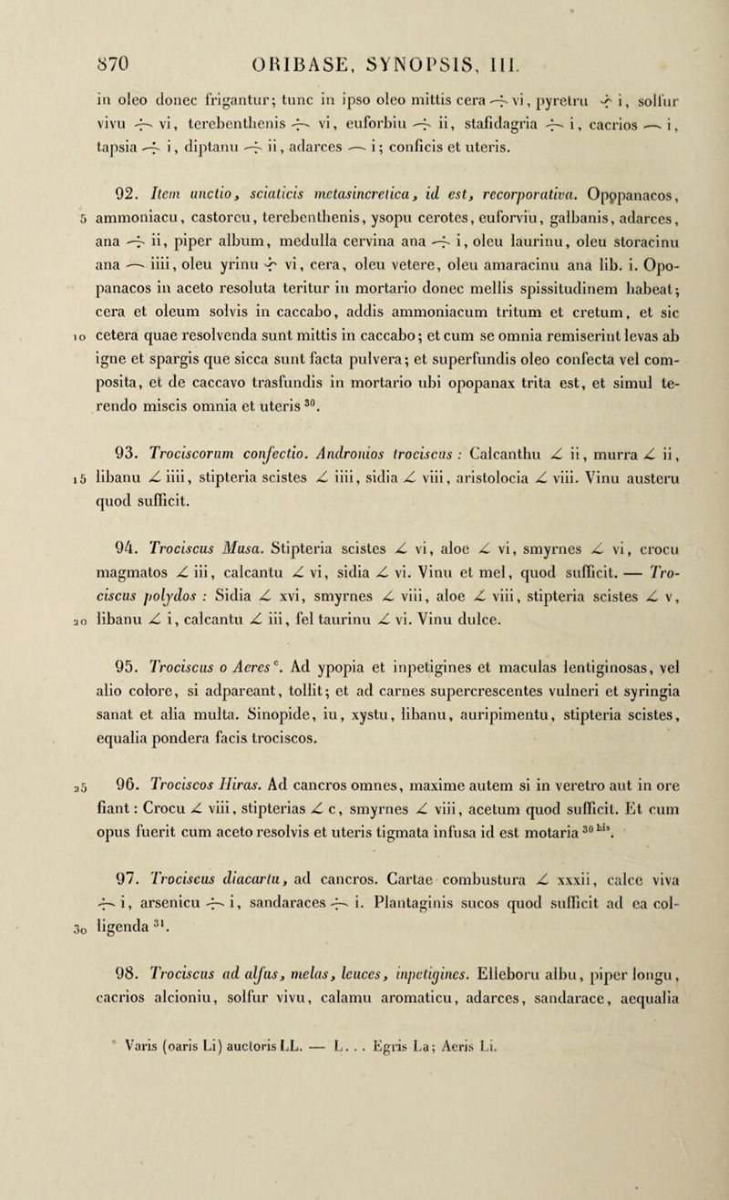 in oleo donec frigantur; tunc in ipso oleo mittis ceravi, pyretru -f i, sollur vivu - vi, terebentlxenis «7- vi, euforbiu -f. ii, stafidagria i, cacrios —- i, tapsia i, diptanu —^ i i » adarces — i ; conficis et uteris. 92. Item unctio, scicuicis metasincretica, id est, recorporativa. Opppanacos, 5 ammoniacu, castorcu, terebentbenis, ysopu cerotes, euforviu, galbanis, adarces, ana ii, piper album, medulla cervina ana -f- i, oleu laurinu, oleu storacinu ana -—- iiii, oleu yrinu -r vi, cera, oleu vetere, oleu amaracinu ana lib. i. Opo- panacos in aceto resoluta teritur in mortario donec mellis spissitudinem habeat; cera et oleum solvis in caccabo, addis ammoniacum tritum et cretum, et sic 10 cetera quae resolvenda sunt mittis in caccabo; et cum se omnia remiserint levas ab igne et spargis que sicca sunt facta pulvera ; et superfundis oleo confecta vel com¬ posita, et de caccavo trasfundis in mortario ubi opopanax trita est, et simul te¬ rendo miscis omnia et uteris 30. 93. Trociscorum conjectio. Andronios trociscus : Calcanthu Z ii, murra Z ii, 15 iibanu Z iiii, stipteria scistes Z iiii, sidia Z viii, aristolocia Z viii. Vinu austeru quod sufficit. 94. Trociscus Musa. Stipteria scistes Z vi, aloe Z vi, smyrnes Z vi, crocu magmatos Z iii, calcantu Z vi, sidia Z vi. Vinu et mei, quod sufficit. — Tro¬ ciscus polydos : Sidia Z xvi, smyrnes Z viii, aloe Z viii, stipteria scistes Z v, 20 Iibanu Z i, calcantu Z iii, fel taurinu Z vi. Vinu dulce. 95. Trociscus 0 Aeres0. Ad ypopia et inpetigines et maculas lentiginosas, vel alio colore, si adpareant, tollit; et ad carnes supercrescentes vulneri et syringia sanat et alia multa. Sinopide, iu, xystu, Iibanu, auripimentu, stipteria scistes, equalia pondera facis trociscos. 25 96. Trociscos Hiras. Ad cancros omnes, maxime autem si in veretro aut in ore fiant : Crocu Z viii, stipterias Z c, smyrnes Z viii, acetum quod sufficit. Et cum opus fuerit cum aceto resolvis et uteris tigmata infusa id est motaria30l)ls. 97. Trociscus diacartu, ad cancros. Cartae combustura Z xxxii, calce viva i, arsenicu i, sandaraces -S i· Plantaginis sucos quod sufficit ad ea col- 3o figenda3*. 98. Trociscus ad aljus, mêlas, leuces, inpetigines. Eileboru albu, piper longu, cacrios alcioniu, solfur vivu, calamu aromaticu, adarces, sandarace, aequalia r' Varis (oaris Li) auctoris LL. — L. . . Egris La; Aeris Li.