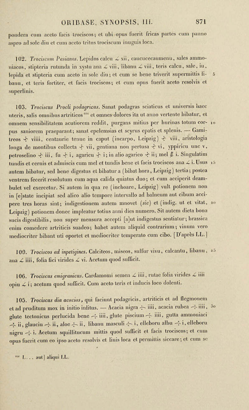 pondera cum aceto facis trociscos; et ubi opus luerit fricas partes cum panno aspro ad sole diu et cum aceto tritus trociscum inuguis loca. 102. Trociscum Pasianos. Lepidos calcu Z xii, caucucecaumenu, sales ammo- niacos, stipteria rutunda in xystu ana Z viii, libanu Z viii, teris calcu, sale, iu, lepida et stipteria cum aceto in sole diu; ct cum se bene triverit supermittis li- 5 banu, et teris fortiter, et facis trociscos; et cum opus fuerit aceto resolvis et superlinis. 103. Trociscus Procli podagricus. Sanat podagras sciaticus et universis haec uteris, salis omnibusartriticoscco et omnes dolores ita ut anno vertente bibatur, et omnem sensibilitatem acutiorem reddit, purgans mitius per burinas totum cor- io pus saniorem praeparant; sanat epelemsias et scyrus cpatis et splenis. — Gami- treos 'C viiii, centaurie tenue in caput (incarpo, Leipzig) 'C viii, aristologia longa de montibus collecta -r vii, gentiana non pertusa -r vi, yppiricu une v, petroselino -r iii, fu -r i, agaricu -r i; in alio agarico -r ii; mei β i. Singulatim tundis et cernis et admiscis cum mei et tundis bene et facis trociscos ana >6 i. Usus i5 autem bibatur, sed bene digestus et bibatur a (bibat hora, Leipzig) tertia; postea ventrem fecerit resolutum cum aqua calida quiatus duo; et cum acciperit deam¬ bulet vel exercetur. Si autem in qua re (inchoare, Leipzig) vult potionem non in [ejstate incipiat sed alico alio tempore intervallo ad balneum aut cibum acci¬ pere tres horas sint; indigestionem autem mnovet [sic) et (indig. ut et vitat, 20 Leipzig) potionem donec impleatur totius anni dies numero. Sit autem dieta bona sucis digestibilis, non super mensura accepti [a]ut indigestus sentiatur; brassica enim comedere artriticis suadeo; habet autem aliquid contrarium; vinum vero mediocriter bibant uti oportet et mediocriter temperato cum cibo. [D après LL.] 100. Trociscos ad inpedgines. Calciteos, miseos, sulfur vivu, calcantu, libanu, 25 ana Z iiii, folia fici virides Z vi. Acetum quod sufficit. 106. Trociscus emigraaicus. Cardamomi semen Z iiii, rutae folia virides Z iiii opiu Z i ; acetum quod sufficit. Cum aceto teris et inducis loco dolenti. 105. Trociscus dia acu,cius, qui faciunt podagricis, artriticis et ad ilegmonem et ad pruditum mox in initioinlitus. — Acacia nigra iiii, acacia rubea --τ' iiii, glute tectonicus perlucida bene iiii, glute piscium -7- iiii, gutta ammoniaci ii, glauciu 4 ii, aloe A- ii, libanu masculi i, elleboru albu -fi, elleboru nigru Ai. Acetum squillitucum mittis quod sufficit et lacis trociscos; et cum opus fuerit cum eo ipso aceto resolvis et linis loca et permittis siccare; et cum se L. . . aut] aliqui LL.