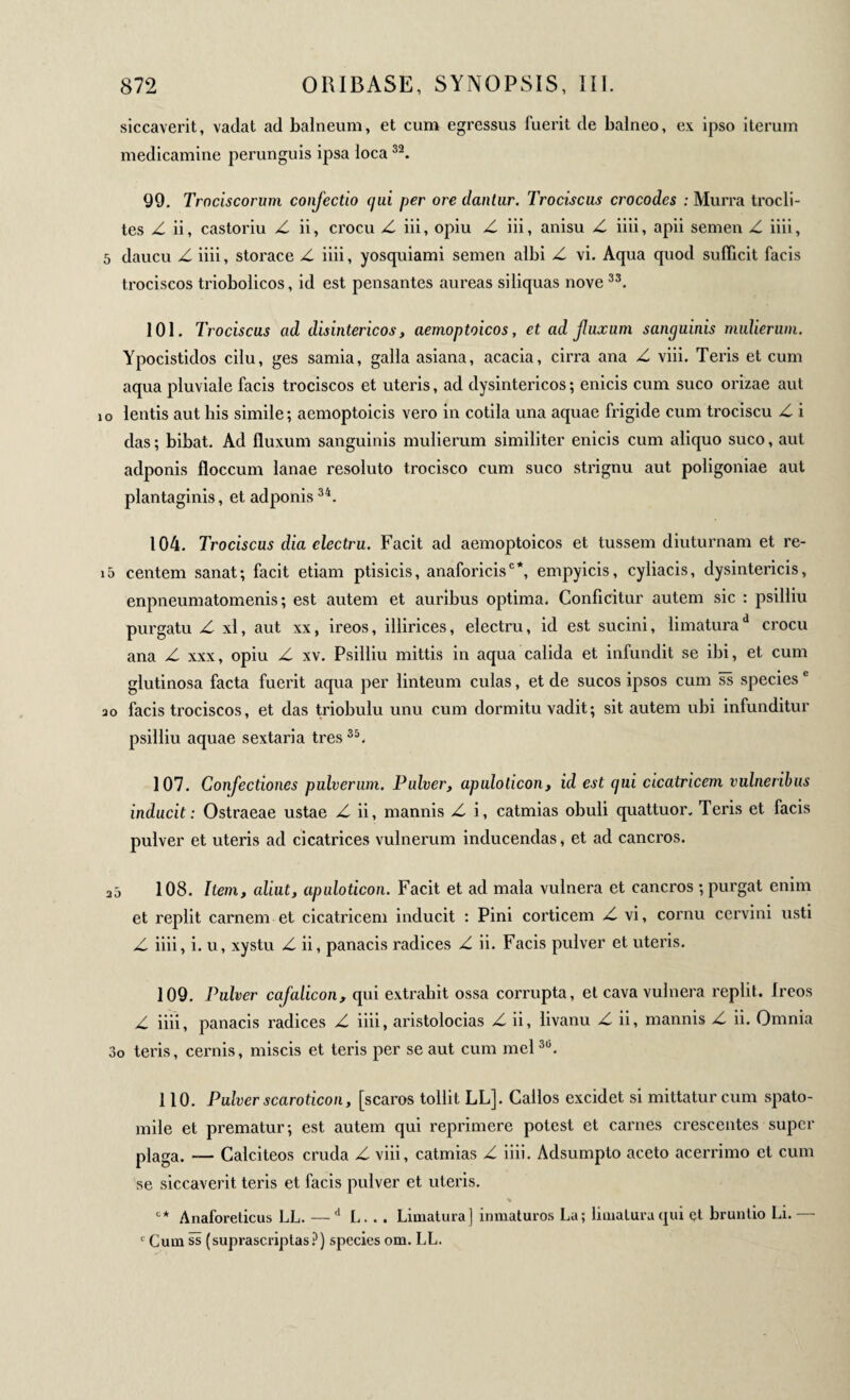 siccaverit, vadat ad baineum, et cum egressus fuerit de balneo, ex ipso iterum medicamine perunguis ipsa loca32. 99. Trnciscorum confectio (jui per ore dantur. Trociscus crocodes : Murra trocli- tes Z ii, castoriu Z ii, crocu Z iii, opiu Z iii, anisu Z iiii, apii semen Z iiii, 5 daucu Z iiii, storace Z iiii, yosquiami semen albi Z vi. Aqua quod sufficit facis trociscos triobolicos, id est pensantes aureas siliquas nove 33. 101. Ti ’ociscus ad disintericos, aemoptoicos, et ad fuxum sanguinis mulierum. Ypocistidos cilu, ges samia, galla asiana, acacia, cirra ana Z viii. Teris et cum aqua pluviale facis trociscos et uteris, ad dysintericos ; enicis cum suco orizae aut i o lentis aut his simile ; aemoptoicis vero in cotila una aquae frigide cum trociscu Z i das; bibat. Ad fluxum sanguinis mulierum similiter enicis cum aliquo suco, aut adponis floccum lanae resoluto trocisco cum suco strignu aut poligoniae aut plantaginis, et adponis34. 104. Trociscus dia electru. Facit ad aemoptoicos et tussem diuturnam et re- i5 centem sanat; facit etiam ptisicis, anaforicis0*, empyicis, cyliacis, dysintericis, enpneumatomenis ; est autem et auribus optima. Conficitur autem sic : psilliu purgatu Z xl, aut xx, ireos, illirices, electru, id est sucini, limatura d crocu ana Z xxx, opiu Z xv. Psilliu mittis in aqua calida et infundit se ibi, et cum glutinosa facta fuerit aqua per linteum culas, et de sucos ipsos cum ss speciesc ao facis trociscos, et das triobulu unu cum dormitu vadit; sit autem ubi infunditur psilliu aquae sextaria tres35. 107. Confectiones pulverum. Pulver, apulolicon, id est qui cicatricem vulneribus inducit : Ostraeae ustae Z ii, mannis Z i, catmias obuli quattuor. Teris et facis pulver et uteris ad cicatrices vulnerum inducendas, et ad cancros. ao 108. Item, aliut, apaloticon. Facit et ad mala vulnera et cancros ; purgat enim et replit carnem et cicatricem inducit : Pini corticem Z vi, cornu cervini usti Z iiii, i. u, xystu Z ii, panacis radices Z ii. Facis pulver et uteris. 109. Pulver cafalicon, qui extrahit ossa corrupta, et cava vulnera replit. Ireos Z iiii, panacis radices Z iiii, aristolocias Z ii, livanu Z ii, mannis Z ii. Omnia 3o teris, cernis, miscis et teris per se aut cum mei30. 110. Pulver scaroticon, [scaros tollit LL]. Cailos excidet si mittatur cum spato- mile et prematur; est autem qui reprimere potest et carnes crescentes super plaga. — Calciteos cruda Z viii, catmias Z iiii. Adsumpto aceto acerrimo et cum se siccaverit teris et facis pulver et uteris. c* Anaforeticus LL. —d L. .. Limatura] inmaturos La; limatura qui çt bruntio Li.— 1 Cum ss (suprascriptas?) species om. LL.