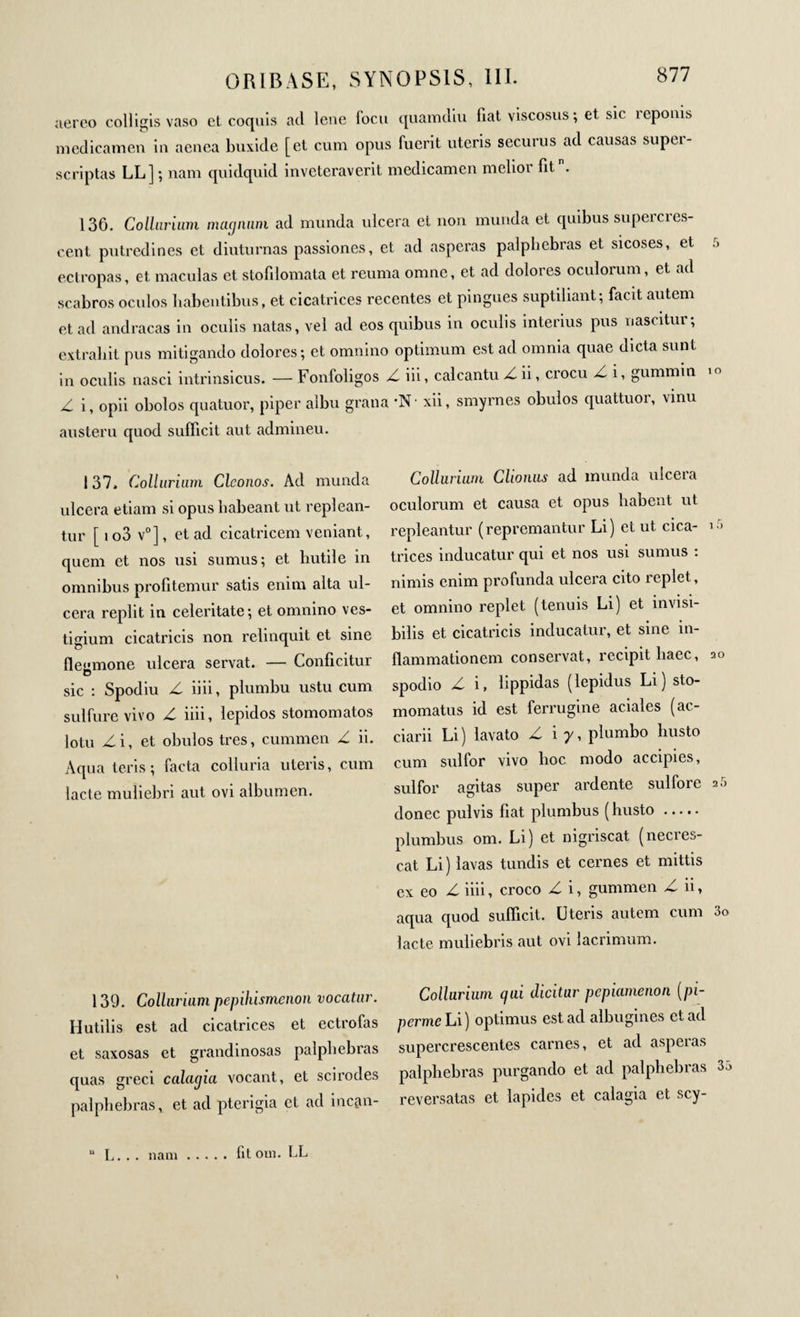 aereo colligis vaso et coquis aci lene fbcu quamdiu fiat viscosus ; et sic reponis medicamen in aenea buxide [et cum opus fuerit uteris securus ad causas supei- scriptas LL] ; nam quidquid inveteraverit medicamen melior fitn. 136. Collarium magnum ad munda ulcera et non munda et quibus supercres¬ cent putredines et diuturnas passiones, et ad asperas palphebras et sicoses, et ectropas, et maculas et stofilomata et remua omne, et ad dolores oculorum, et ad scabros oculos habentibus, et cicatrices recentes et pingues suptiliant; facit autem et ad andracas in oculis natas, vel ad eos quibus in oculis interius pus nascitur, extrabit pus mitigando dolores; et omnino optimum est ad omnia quae dicta sunt in oculis nasci intrinsicus. — Fonfoligos Z iii, calcantu Z ii, crocu Z i, gummin Z i, opii obolos quatuor, piper albu grana ·Ν· xii, smyrnes obulos quattuor, vinu austeru quod sufficit aut admineu. 137. Colluriam Cleonos. Ad munda ulcera etiam si opus habeant ut replean¬ tur [ i o3 v0], et ad cicatricem veniant, quem et nos usi sumus; et butile in omnibus profitemur satis enim alta ul¬ cera replit in celeritate; et omnino ves¬ tigium cicatricis non relinquit et sine fleumone ulcera servat. — Conficitur sic : Spodiu Z iiii, plumbu ustu cum sulfure vivo Z iiii, lepidos stomomatos lotu Zi, et obulos tres, cummen Z ii. Aqua teris; facta colluria uteris, cum lacte muliebri aut ovi albumen. Colluriam Clionus ad inunda ulcera oculorum et causa et opus habent ut repleantur (repremantur Li) et ut cica¬ trices inducatur qui et nos usi sumus : nimis enim profunda ulcera cito replet, et omnino replet (tenuis Li) et invisi¬ bilis et cicatricis inducatur, et sine in¬ flammationem conservat, recipit haec, spodio Z i, lippidas (lepidus Li) sto- momatus id est ferrugine aciales (ac- ciarii Li) lavato Z i 7, plumbo busto cum sulfor vivo hoc modo accipies, sulfor agitas super ardente sui fore donec pulvis fiat plumbus (husto. plumbus om. Li) et nigriscat (necres- cat Li) lavas tundis et cernes et mittis ex eo Z iiii, croco Z i, gummen Z ii, aqua quod sufficit. Uteris autem cum lacte muliebris aut ovi lacrimum. 139. Colluriam pepihismenon vocatur. Hutilis est ad cicatrices et ectrofas et saxosas et grandinosas palphebras quas greci calagia vocant, et scirodes palphebras, et ad pterigia et ad incan- Collurium qui dicitur pcpiamenoa (pi- perme Li) optimus est ad albugines et ad supercrescentes carnes, et ad asperas palphebras purgando et ad palphebras reversatas et lapides et calagia et scy- L. . . nam fit om. LL