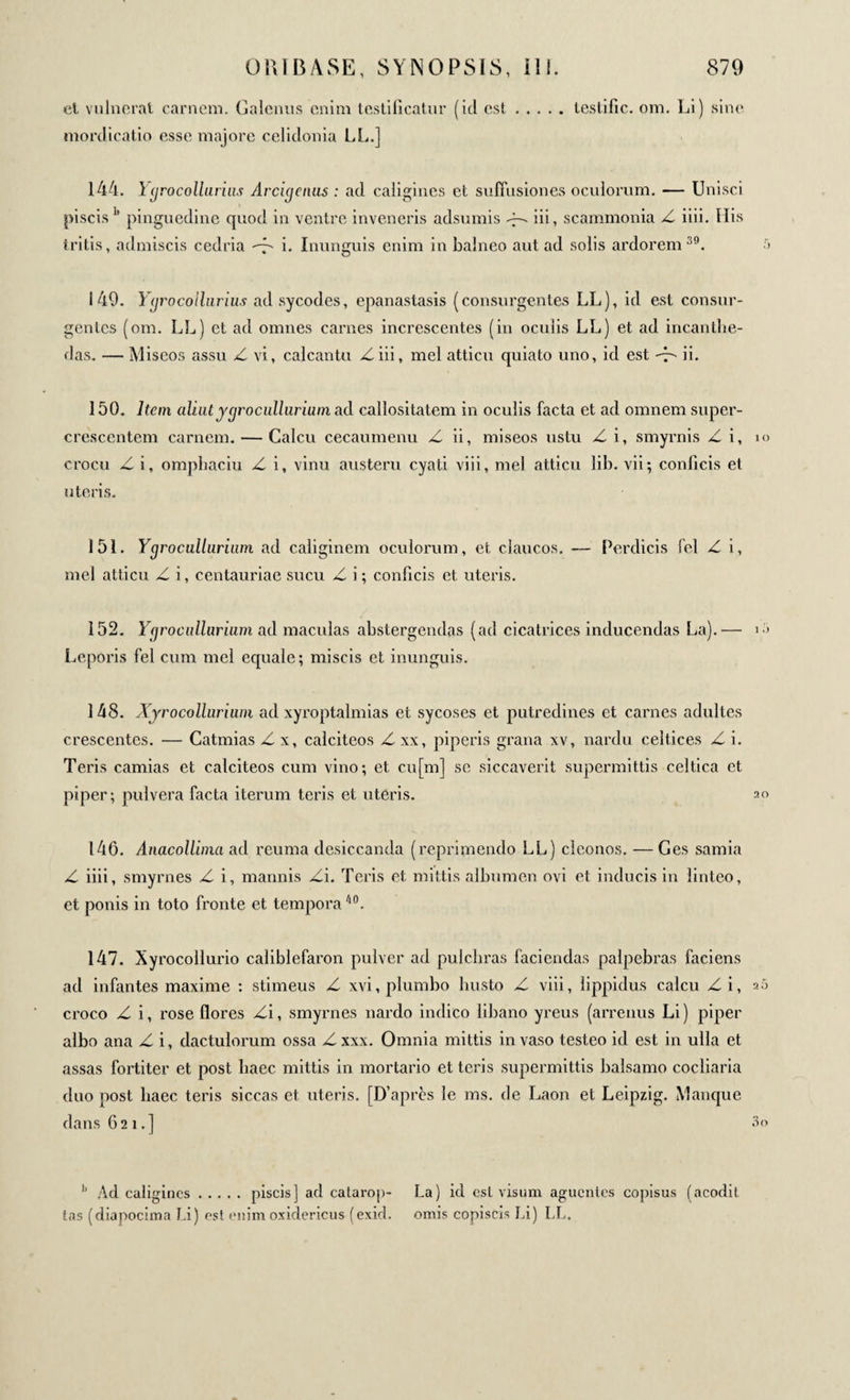 cl vulnerat carnem. Galenus enim testificatur (id est.testific. om. Li) sine mordicatio esse majore celidonia LL.] 144. Ygrocollurius Arcigenus : ad caligines et suffusiones oculorum. — Unisci piscis h pinguedine quod in ventre inveneris adsumis iii, scammonia Z iiii. His tritis, admiscis cedria d' i. Inunguis enim in balneo aut ad solis ardorem :i9. 5 149. Ygrocollurius ad sycodes, epanastasis (consurgentes LL), id est consur¬ gentes (om. LL) et ad omnes carnes increscentes (in oculis LL) et ad incanthe- das. — Miseos assu Z vi, calcantu Ziii, mei atticu quiato uno, id est -Z ii. 150. Item aliut jgrocullurium ad callositatem in oculis facta et ad omnem super¬ crescentem carnem. — Calcu cecaumenu Z ii, miseos ustu Z i, smyrnis Z i, i« crocu Z i, omphaciu Z i, vinu austeru cyati viii, mei atticu lib. vii; conficis et uteris. 151. Ygrocullurium ad caliginem oculorum, et daucos. — Perdicis fel Z i, mei atticu Z i, centauriae sucu Z i ; conficis et uteris. 152. Ygrocullurium ad maculas abstergendas (ad cicatrices inducendas La).— i > Leporis fel cum mei equale; miscis et inunguis. 148. Xyrocollurium ad xyroptalmias et sycoses et putredines et carnes adultes crescentes. — Catmias Z x, calciteos Z xx, piperis grana xv, nardu celtices Z i. Teris camias et calciteos cum vino; et cu[m] se siccaverit supermittis celtica et piper; pulvera facta iterum teris et uteris. 20 146. Anacollima ad reuma desiccanda (reprimendo LL) clconos. — Ges samia Z iiii, smyrnes Z i, mannis Zi. Teris et mittis albumen ovi et inducis in linteo, et ponis in toto fronte et tempora/l0. 147. Xyrocollurio caliblefaron pulver ad pulchras faciendas palpebras faciens ad infantes maxime : stimeus Z xvi, plumbo busto Z viii, lippidus calcu Zi, 25 croco Z i, rose flores Zi, smyrnes nardo indico libano yreus (arrenus Li) piper albo ana Z i, dactulorum ossa Z xxx. Omnia mittis in vaso testeo id est in ulla et assas fortiter et post haec mittis in mortario et teris supermittis balsamo cocliaria duo post haec teris siccas et uteris. [D’après le ms. de Laon et Leipzig. Manque dans 621.] 3o 11 Ad caligines.piscis] ad catarop- La) ici est visum aguentes copisus (acodit tas (diapocima Li) est enim oxidericus (exid. omis copiscis Li) LL.