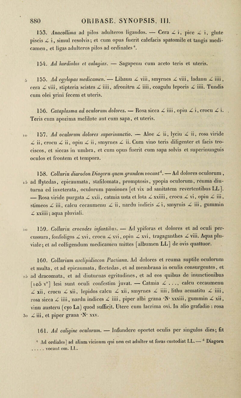 153. Anacollima ad pilos adulteros ligandos. — Cera Z i, pice Z i, glute piscis Z i, simul resolvis; et cum opus fuerit calefacis spatomile et tangis medi¬ camen, et ligas adulteros pilos ad ordinales c. 15d. Ad hordiolos et calagias. — Sagapenu cum aceto teris et uteris. 5 155. Ad egylopas medicamen. — Libauu Z viii, cera Z viii, stipteria scistes Z iiii, afronitru Z iiii, cum olei yrini fecem et uteris. smyrnes Z viii, ladanu Z iiii, coagulu leporis Z iiii. Tundis 156. Cataplasma ad oculorum dolores. — Rosa sicca Z iiii, opiu Z i, crocu Z i. . Teris cum apozima melilote aut cum sapa, et uteris. 157. Ad oculorum dolores superinunctio. — Aloe Z ii, lyciu Z ii, rosa viride Z ii, crocu Z ii, opiu Z ii, smyrnes Z ii. Cum vino teris diligenter et facis tro- ciscos, et siccas in umbra, et cum opus fuerit cum sapa solvis et superinunguis oculos et frontem et tempora. 1 58. Colluriu diarodon Diagora quem grandem vocantA. — Ad dolores oculorum , 15 ad flytedas, epicaumata, stafilomata, promptosis, ypopia oculorum, reuma diu¬ turna ed inveterata, oculorum passiones [et vix ad sanitatem revertentibus LL]. — Rosa viride purgata Z xxii, catmia usta et lota Z xxiiii, crocu Z vi, opiu Z iii, stimeos Z iii, calcu cecaumenu Z ii, nardu indicis Zi, smyrnis Z iii, gummin Z xxiiii ; aqua pluviali. 2o 1 59. Colluriu crocodcs infantibus. — Ad ypiforas et dolores et ad oculi per¬ cussura , lonfoligos Z xvi, crocu Z xvi, opiu Z xvi, tragaganthes Z viii. Aqua plu¬ viale; et ad colligendum medicamen mittes [albumen LL] de ovis quattuor. 160. Collurium aschpidiacon Pachanu. Ad dolores et reuma suptile oculorum et multa, et ad epicaumata, llectedas, et ad membrana in oculis consurgentes, et 2 0 ad dracomata, et ad diuturnas egritudines, et ad eos quibus de inunctionibus [io5 v0] lesi sunt oculi confestim juvat. — Catmia Z . . ., calcu cecaumenu Z xii, crocu Z xii, lepidos calcu Z xii, smyrnes Z iiii, lithu aematitu Z iiii, rosa sicca Z iiii, nardu indices Z iiii, piper albi grana ·Ν· xxxiii, gummin Z xii, vinu austeru (cyo La) quod sufficit. Utere cum lacrima ovi. In alio grafadio : rosa 3o Z iii, et piper grana ·Ν· xxv. 161. Ad caligine oculorum. — Infundere oportet oculis per singulos dies; fit c Ad ordiales] ad alium vicinum qui non est adulter ut foras custodiat LL.— d Diagoru . . . vocant om. LL.