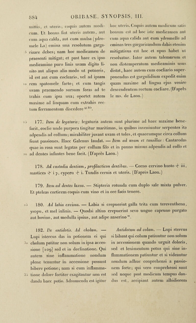 mittis, et uteris; coquis autem modi¬ cum. Ut bonus liat uteris autem, aut cum aqua calda, aut cum mulsa (ydro- mele La) emina una resolutum garga- •r> rizare debes; nam hoc medicamen de praesenti mitigat; et post haec ex ipso medicamine puro linis uvam digito li¬ nito aut aliquo alio modo ut potueris, id est aut cum cocleario, vel ad ipsam 10 rem spatomele facto; et cum tangis uvam praemendo sursum foras ad te trahis cum ipsa uva; oportet autem maxime ad linquam cum extrahis rec¬ tum ferramentum discedere 41 Lls. hoc uteris. Coquis autem modicum satis bonum est ad hoc iste medicamen aut cum aqua calida aut cum ydromelle ad eminas très ar^arizandum dabis etenim mitigativus est boc et opus habet ut resolvatur. Inter autem talemorum cl non distemperatum medicaminis usus distat, haec autem cum cocliario super¬ ponendus est gargulidium expedit enim quam maxime ad lingua ejus venire descendentem rectum cocliare. (D’après le ms. de Laon.) iô 177. Item de legaturis; legaturis autem sunt plurime ad haec maxime bene¬ facit, coclie unde purpora tingitur maritimas, in quibus inveniuntur serpentes ita adpendis ad collum; mirabiliter juvant uvam et toles, et quaecumque circa collum fiunt passiones. Ilaec Galenus laudat. — Item ad uvam et tunsdlas : Cantaredas quae in rosa sunt legatas per collum filo et in panno missus adpendis ad collo et 2o ad dentes infantes bene facit. (D’après Laon.) 178. Ad cnslodia dentium, profilacticon dentibus. — Corno cervino busto 'C iii, mastices i γ, cyperu -r i* Tundis cernis et uteris, (D’après Laon.) 179. Item ad dentes laxos. — Stipteria rotunda cum duplo sale mixta pulver. Et pteleas corticem coquis cum vino et in ore facis tenere. ISO. Ad labia excissa. — Labia si crepuerint galla trita cum tereventhena, ysopu, et mei inlinis. — Quodsi altius crepuerint sevo ungue capruno purgato aut bovino, aut medulla ipsius, aut adipe anserino m. 182. De antidotis. Ad cliolum. — Lupi istercus das in potionem ei qui 3o cholum patitur non solum in ipsa acces¬ sione [109] sedet in declinatione. Qui autem sine inflammatione nondum plene tenuntur in accessione possunt bibere potione; nam si cum inflamma- 3j tione dolore fortiter exagitantur non est danda haec potio. Adsumenda est igitur Antidotum ad colum. — Lupi stercus si bibant qui colum patiuntur non solum in accessionem quando urguit doloris, sed et lenimentum potus qui sine in¬ flammationem patiuntur et si videantur nondum adhuc conprehensi a passio¬ nem forte; qui vero conprehensi sunt sed neque post modicum tempus dan¬ dus est, accipiant autem albidiorem /