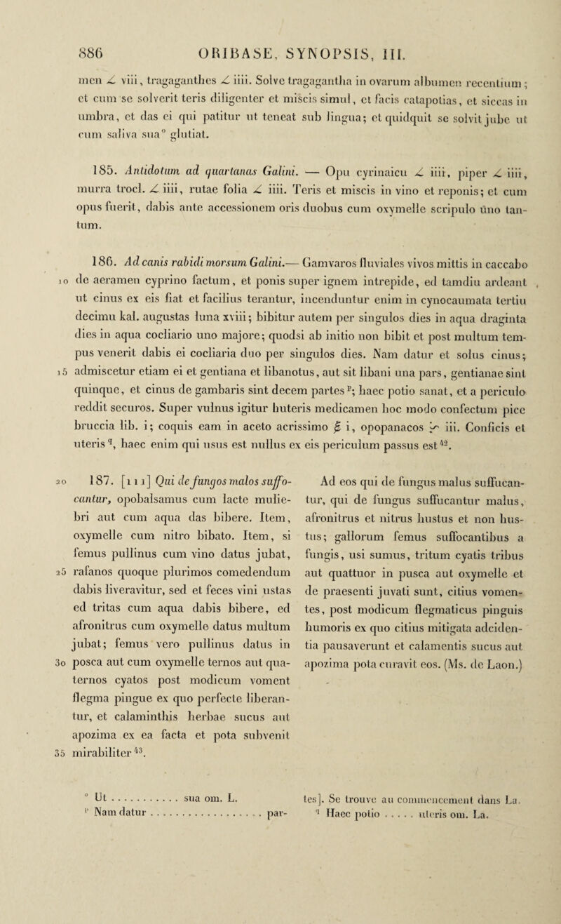 in en Z viii, tragaganthes Z iiii. Solve tragagantlia in ovarum albumen recentium ; et cum se solverit teris diligenter et miscis simul, et facis catapotias, et siccas in umbra, et das ei qui patitur ut teneat sub lingua; et quidquit se solvit jube ut cum saliva sua° glutiat. 185. Antidotum ad quartanas Galini. — Opu cyrinaicu Z iiii, piper Z iiii, murra trocl. Z iiii, rutae folia Z iiii. Teris et miscis in vino et reponis; et cum opus fuerit, dabis ante accessionem oris duobus cum oxymelle scripulo uno tan¬ tum. 180. Ad canis rabidi morsum Galini.— Gamvaros fluviales vivos mittis in caccabo io de aeramen cyprino factum, et ponis super ignem intrepide, ed tamdiu ardeant , ut cinus ex eis fiat et facilius terantur, incenduntur enim in cynocaumata tertiu decimu kal. augustas luna xviii; bibitur autem per singulos dies in aqua draginta dies in aqua cocliario uno majore; quodsi ab initio non bibit et post multum tem¬ pus venerit dabis ei cocliaria duo per singulos dies. Nam datur et solus cinus; i5 admiscetur etiam ei et gentiana et libanotus, aut sit libani una pars, gentianae sint quinque, et cinus de gambaris sint decem partes5; haec potio sanat, et a periculo reddit securos. Super vulnus igitur huteris medicamen hoc modo confectum pice bruccia lib. i; coquis eam in aceto acrissimo β i, opopanacos Z' iii. Conficis et uterisq, haec enim qui usus est nullus ex eis periculum passus est42. 2o 187. [ni] Qui de fungos malos suffo¬ cantur, opobalsamus cum lacte mulie¬ bri aut cum aqua das bibere. Item, oxymelle cum nitro bibato. Item, si femus pullinus cum vino datus jubat, 25 rafanos quoque plurimos comedendum dabis liveravitur, sed et feces vini ustas ed tritas cum aqua dabis bibere, ed afronitrus cum oxymelle datus multum jubat; femus vero pullinus datus in 3o posca aut cum oxymelle ternos aut qua¬ ternos cyatos post modicum voment ilegma pingue ex quo perfecte liberan¬ tur, et calaminthis herbae sucus aut apozima ex ea facta et pota subvenit 35 mirabiliter43. Ad eos qui de fungus malus su Tuean¬ tur, qui de fungus suTucantur malus, afronitrus et nitrus liustus et non lius- tus; gallorum femus suTocantibus a fungis, usi sumus, tritum cyatis tribus aut quattuor in pusca aut oxymelle et de praesenti juvati sunt, citius vomen¬ tes, post modicum flegmaticus pinguis humoris ex quo citius mitigata adeiden- tia pausaverunt et calamentis sucus aut apozima pota curavit eos. (Ms. de Laon.) 0 Ut. . . . . sua om. L. l’ Nam datur. les]. Se trouve au commencement dans La. 2 Haec polio.uteris om. La. .. par-