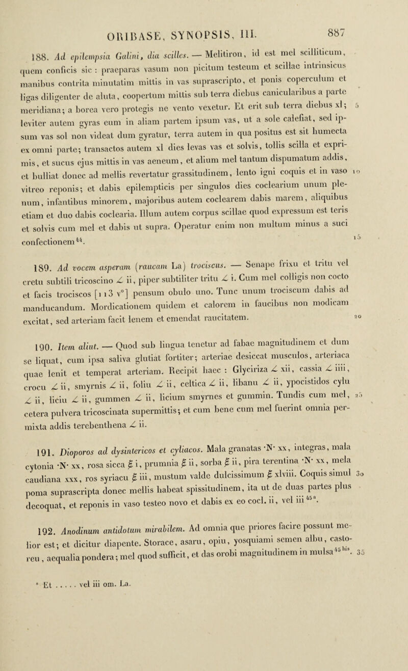 ORIBASE, SYNOPSIS, ni. 188. Ad epilempsia Galini, dia scillcs. — Melitiron, id est mei scilliticum, quem conficis sic : praeparas vasum non picitum testeum et scillae mtrinsicus manibus contrita minutatim mittis in vas suprascripto, et ponis coperculum et ligas diligenter de aluta, coopertum mittis sub terra diebus canicularibus a parte meridiana; a borea vero protegis ne vento vexetur. Et erit sub terra diebus xl; leviter autem gyras eum in aliam partem ipsum vas, ut a sole calefiat, sed ip¬ sum vas sol non videat dum gyratur, terra autem in cpia positus est sit humecta ex omni parte; transactos autem xl dies levas vas et solvis, tollis scilla et expri¬ mis, et sucus ejus mittis in vas aeneum, et alium mei tantum dispumatum addis, et bulliat donec ad mellis revertatur grassituclinem, lento igni coquis et in vaso vitreo reponis; et dabis epilempticis per singulos dies coclearium unum ple¬ num, infantibus minorem, majoribus autem coclearem dabis marem, aliquibus etiam et duo dabis coclearia. Illum autem corpus scillae quod expressum est teris et solvis cum mei et dabis ut supra. Operatur enim non multum minus a suci confectionem44. 1 O 189. Ad vocem asperam (raucam La) trociscus. — Senape Irixu et tritu vel cretu subtili tricoscino Z ii, piper subtiliter tritu Z i. Cum mei colligis non cocto et facis trociscos [i i3 v0] pensum obulo uno. Tunc unum trociscum dabis ad manducandum. Mordicationem quidem et calorem in faucibus non modicam excitat, sed arteriam facit lenem et emendat raucitatem. 20 190. Item aliut. — Quod sub lingua tenetur ad fabae magnitudinem et dum se liquat, cum ipsa saliva glutiat fortiter; arteriae desiccat musculos, arteriaca quae lenit et temperat arteriam. Recipit haec: Glyciriza Z xii, cassia Ziiii, crocu Z ii, smyrnis Z ii, foliu Z ii, celtica Z ii, libanu Z ii, ypocistidos cylu Z ii, liciu Z ii, gummen Z ii, licium smyrnes et gummin. Tundis cum mei, ar> cetera pulvera tricoscinata supermittis; et cum bene cum mei fuerint omnia per¬ mixta addis terebenthena Z ii. 191. Dioporos ad dysintericos et cyliacos. Mala granatas ‘N* xx, integras, mala cytonia ·Ν· xx, rosa sicca # i, prumnia i ii, sorba f, ii, pira terentina ·Ν· xx, mela caudiana xxx, ros syriacu f iii, mustum valde dulcissimum Ç, xlviii. Coquis simul 3. poma suprascripta donec mellis l.abeat spissitudinem, ita ut de duas partes plus decoquat, et reponis in vaso testeo novo et dabis ex eo coci, n, vel 11145 . 192. Anodinum antidotum mirabilem. Ad omnia que priores facire possunt me¬ lior est; et dicitur diapente. Storace, asaru, opiu, yosquianu semen albu, casto¬ rei. , aequalia pondera; mei quod sufficit, et das orobi magnitudinem in mulsa44 35 * Et vel iii om. La.