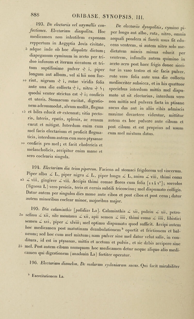 193. De electariis vel oxymellis con¬ fectiones. Electarium diaspolilu. Hoc medicamen non inliutilem exponam reppertum in Aegyptia Jovis civitate, J adque inde oli lioc diopole'te dictum 5 diapeganum cyminum in aceto per tri¬ duo infusum et iterum siccatum et tri¬ tum suptilissime pulver ^ i, piper longum aut album, vel si hii non fue- 10 rint’ niSrum ^ i, rutae viridis folia ante una die collecta dr i, nitru -c S ; quodsi venter strictus est -r i ; conficis et uteris. Stomacum excitat, digestio- nem adeommodat, alvum mollit, flegma ιύ et ^es educit et· extenuat; vitia pecto- lis, lateris, epatis, splenis, ac renum curat et mitigat. Interdum enim cum mei facis electarium et proficit flegma- ticis, interdum autem cun suco ptysanae conficis pro mei ; et facit clioiericis et melancholicis, accipitur enim mane et sero coclearia singula. o electariis dyospolitis, cymino pi- pei longo aut albo, ruta, nitro, omnia aequali pondera si fuerit usus fit edu¬ cens ventrem, si autem nitro solo me¬ dietatem miscis minus educit per ventrem, infundis autem quimino in aceto aero post haec frigis donec sicci- tur in vaso testeo et sic facis pulver, rute vero folia ante una die collecta mediocriter subsicca, et in lns quattuor speciebus interdum mittis mei dispu- mato ut sit electarius, interdum vero non mittis sed pulvera facta in ptisane sucus das aut in aliis cibis admiscis maxime decaetere videntur, mittitur autem ex hoc pulvere ante cibum et post cibum et est proprius ad usum cum mei mixtum datus. ORIBASE, SYNOPSIS, 111. De 104. Electarium Ma trion pipereon. Faciens ad stomaci frigdorem vel viscerum. Piper albu Z L, piper nigru Z L, piper longu Z L, anisu Z viii, thimi coma ^\m, gingiver Z vm. Accipis thimi comae flores cum folia [114 v0] ; sorcolos (lignosa L) vero proicis, teris et cernis subtili tricoscino; mei dispumato colligis. atur autem per singulos dies mane ante cibos et post cibos et post cena ; datur autem minoribus coclear minor, majoribus major. 195. Dia calaminlhis [polidius La], Calaminthis Z xii, puieiu Z xii, petro- selmu Z xn, sile monlanu Z xii, apii semen Z iiii, thimi coma Z iiii, libistici semen Z xvi, piper Z xlviii; mei optimu dispumatu quod sufficit. Accipi autem hoc medicamen post matutinam deanbulationem » oportit et frictionem et bal¬ neum; sed hoc cum mei mixtum; nam pulver sine mei datur velut salis, in con- ditura, ,d est ,n ptysanas, mittis et acetum et pulvis, et sic dabis accipere sine 35 mei. I ost autem cibum .nunquam l.oc medicamen detur neque aliquo alio medi- camen qui digestionem (anadosin La) fortiter operatur. 190. Electarium diamelon. De malarum Cydoniarum sucus. Qui facit mirabiliter 11 Lxercilalionem La.