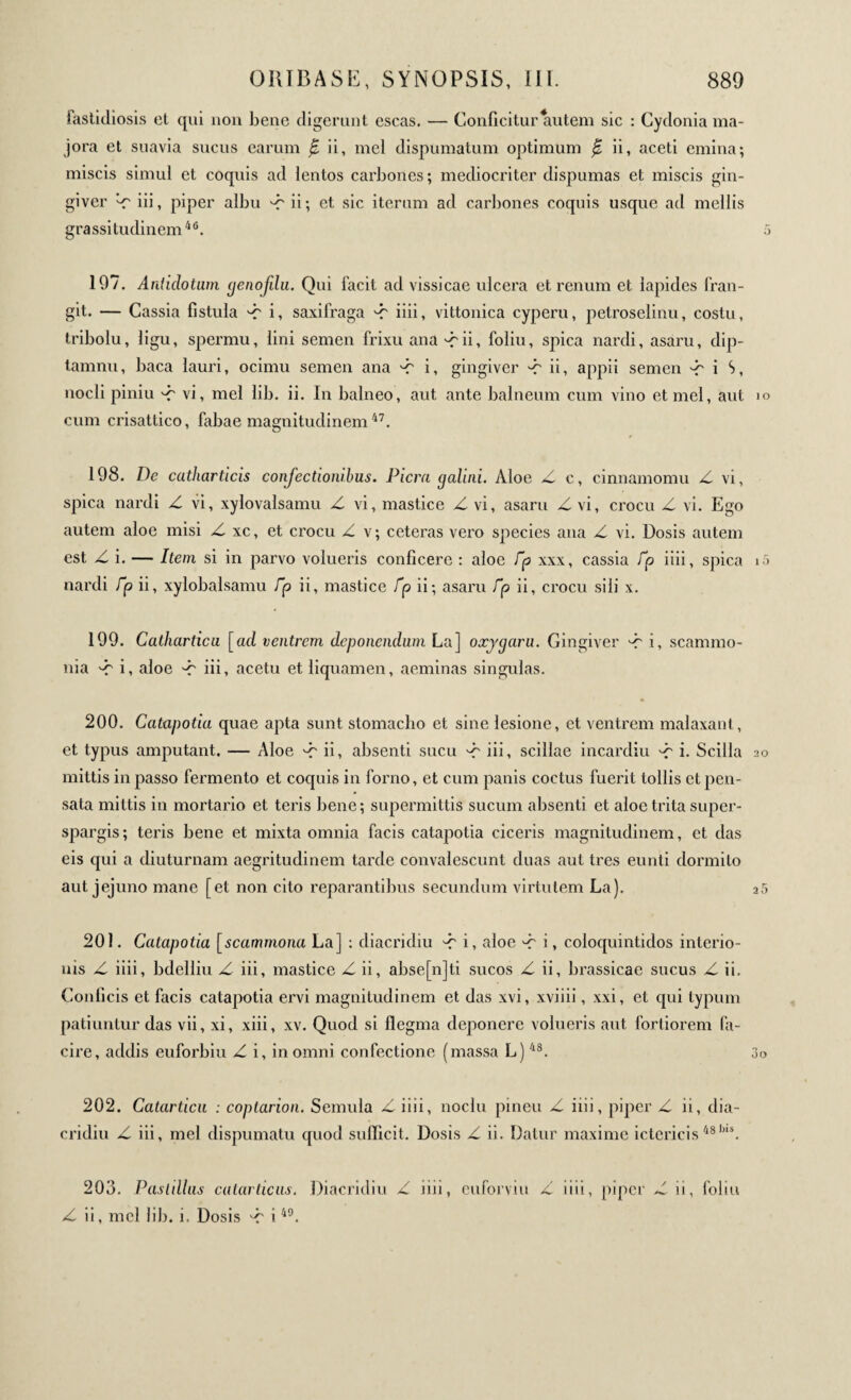 iastidiosis el qui non bene digerunt escas. — Conficitur autem sic : Cydonia ma¬ jora et suavia sucus earum jE ii, mei dispumatum optimum £ ii, aceti emina; miscis simul et coquis ad lentos carbones; mediocriter dispumas et miscis gin- giver Z iii, piper albu Z ii; et sic iterum ad carbones coquis usque ad mellis grassitudinem46. 197. Antidotum genofilu. Qui facit ad vissicae ulcera et renum et lapides fran¬ git. — Cassia fistula Z i, saxifraga Z iiii, vittonica cyperu, petroselinu, costu, tribolu, ligu, spermu, lini semen frixu ana Zii, foliu, spica nardi, asaru, dip- tamnu, baca lauri, ocimu semen ana Z i, gingiver A' ii, appii semen A' i S, nocli piniu Z vi, mei lib. ii. In balneo, aut ante balneum cum vino et mei, aut cum crisattico, fabae magnitudinem47. 198. Dc catharticis confectionibus. Piem galini. Aloe Z c, cinnamomu Z vi, spica nardi Z vi, xylovalsamu Z vi, mastice Z vi, asaru Z vi, crocu Z vi. Ego autem aloe misi Z xc, et crocu Z v; ceteras vero species ana Z vi. Dosis autem est Z i. — Item si in parvo volueris conficere : aloe Γρ xxx, cassia fp iiii, spica nardi Γρ ii, xylobalsamu Γρ ii, mastice Γρ ii; asaru Γρ ii, crocu sili x. 199. Catharticu [ad ventrem deponendum La] oxygaru. Gingiver A' i, scammo¬ nia Z i, aloe Z iii, acetu et liquamen, aeminas singulas. 200. Catapotia quae apta sunt stomacho et sine lesione, et ventrem malaxant, et typus amputant. — Aloe Z ii, absenti sucu Z iii, scillae incardiu Z i· Scilla mittis in passo fermento et coquis in forno, et cum panis coctus fuerit tollis et pen¬ sata mittis in mortario et teris bene; supermittis sucum absenti et aloe trita super- spargis; teris bene et mixta omnia facis catapotia ciceris magnitudinem, et das eis qui a diuturnam aegritudinem tarde convalescunt duas aut tres eunti dormito aut jejuno mane [et non cito reparantibus secundum virtutem La). 201. Catapotia [scammona La] : diacridiu Z i, aloe Z i, coloquintidos interio- uis Z iiii, bdelliu Z iii, mastice Z ii, abse[n]ti sucos Z ii, brassicae sucus Z ii. Conficis et facis catapotia ervi magnitudinem et das xvi, xviiii, xxi, et ejui typum patiuntur das vii, xi, xiii, xv. Quod si flegma deponere volueris aut fortiorem fa- cire, addis euforbiu Z i, in omni confectione (massa L)48. 202. Catarticu : coptarion. Semula Ziiii, noclu pineti Z iiii, piper Z ii, dia¬ cridiu Z iii, mei dispumatu quod sufficit. Dosis Z ii. Datur maxime ictericis 48)n\ 203. Pasldlus cutarticus. Diacridiu Z iiii, euforviu Z iiii, piper Z ii, foliu Z ii, mei lib. i. Dosis Z i49.