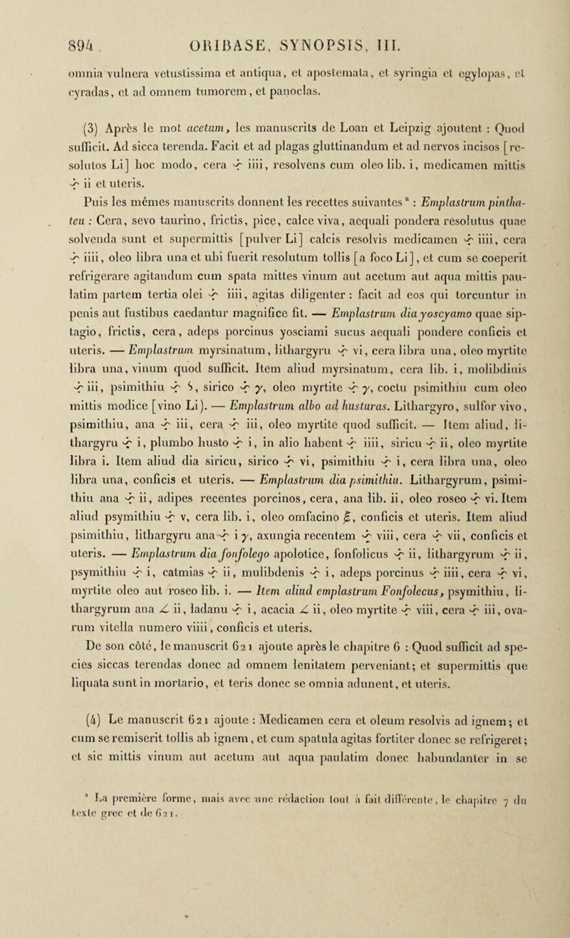 omnia vulnera vetustissima et antiqua, et apostemata, et syringia et egylopas, et cyradas, et ad omnem tumorem, et panocias. (3) Après le mot acetum, les manuscrits de Loan et Leipzig ajoutent : Quod sufficit. Ad sicca terenda. Facit et ad plagas gluttinandum et ad nervos incisos [ re¬ solutos Li] hoc modo, cera ^ iiii, resolvens cum oleo lib. i, medicamen mittis -f ii et uteris. Puis les mêmes manuscrits donnent les recettes suivantes “ : Emplastrum pintlia- tcu : Cera, sevo taurino, frictis, pice, calce viva, aequali pondera resolutus quae solvenda sunt et supermittis [pulver Li] calcis resolvis medicamen -ç iiii, cera -f iiii, oleo libra una et ubi fuerit resolutum tollis [a foco Li], et cum se coeperit refrigerare agitandum cum spata mittes vinum aut acetum aut aqua mittis pau- latim partem tertia olei -r iiii, agitas diligenter: facit ad eos qui torcuntur in penis aut fustibus caedantur magnifice fit. — Emplastrum diayoscyamo quae sip- tagio, frictis, cera, adeps porcinus yosciami sucus aequali pondere conficis et uteris. — Emplastrum myrsinatum, lithargyru -p vi, cera libra una, oleo myrtite libra una, vinum quod sufficit. Item aliud myrsinatum, cera lib. i, molibdinis -Γ iii, psimithiu -f S, sirico γ, oleo myrtite -r y, coctu psimithiu cum oleo mittis modice [vino Li). — Emplastrum albo ad hustaras. Lithargyro, sulfor vivo, psimithiu, ana -f iii, cera ^ iii, oleo myrtite quod sufficit. — Item aliud, li¬ thargyru 'C i, plumbo busto -r i, in alio habent ^ iiii, siricu ^ ii, oleo myrtite libra i. Item aliud dia siricu, sirico -r vi, psimithiu i, cera libra una, oleo libra una, conficis et uteris. — Emplastrum dia psimithiu. Lithargyrum, psimi¬ thiu ana d? ii, adipes recentes porcinos, cera, ana lib. ii, oleo roseo ^ vi. Item aliud psymithiu -r v, cera lib. i, oleo omfacino β, conficis et uteris. Item aliud psimithiu, lithargyru ana -r i y, axungia recentem ^ viii, cera ^ vii, conficis et uteris. — Emplastrum diafonfolego apolotice, fonfolicus -f ii, lithargyrum ^ ii, psymithiu -f i, catmias ^ ii, mulibdenis ^ i, adeps porcinus -f iiii, cera 'C vi, myrtite oleo aut roseo lib. i. — Item aliud emplastrum Fonfolecus 3 psymithiu, li¬ thargyrum ana Z. ii, ladanu '-r i, acacia Z ii, oleo myrtite ^ viii, cera 'c hi, ova- rum vitella numero viiii, conficis et uteris. De son côté, le manuscrit 62 1 ajoute après le chapitre 6 : Quod sufficit ad spe¬ cies siccas terendas donec ad omnem lenitatem perveniant; et supermittis que liquata sunt in mortario, et teris donec se omnia adunent, et uteris. (4) Le manuscrit 621 ajoute : Medicamen cera et oleum resolvis ad ignem; et cum se remiserit tollis ah ignem, et cum spatula agitas fortiter donec se refrigeret; et sic mittis vinum aut acetum aut aqua paulatim donec habundanter in se La première forme, mais avec une rédaction tout à fait différente, le chapitre 7 du texte crée et de 6a 1. O