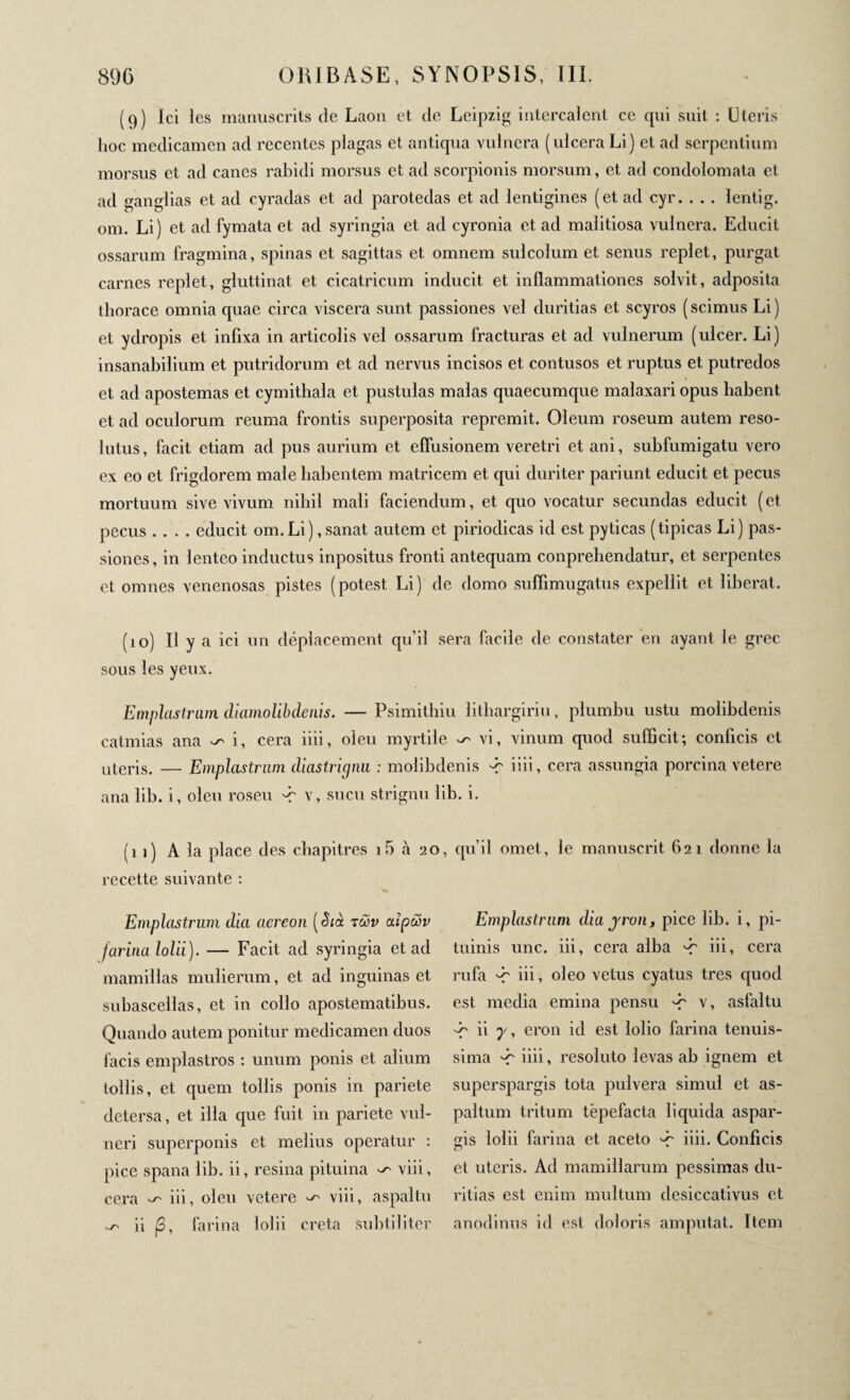 (9) Ici les manuscrits de Laon et de Leipzig intercalent ce cpii suit : Uteris lioc medicamen ad recentes plagas et antiqua vulnera (ulcera Li) et ad serpentium morsus et ad canes rabidi morsus et ad scorpionis morsum, et ad condolomata et ad ganglias et ad cyradas et ad parotedas et ad lentigines (et ad cyr. . . . lentig. om. Li) et ad fymata et ad syringia et ad cyronia et ad malitiosa vulnera. Educit ossarum fragmina, spinas et sagittas et omnem sulcolum et senus replet, purgat carnes replet, gluttinat et cicatricum inducit et inflammationes solvit, adposita thorace omnia cpiae circa viscera sunt passiones vel duritias et scyros (scimus Li) et ydropis et infixa in articolis vel ossarum fracturas et ad vulnerum (ulcer. Li) insanabilium et putridorum et ad nervus incisos et contusos et ruptus et putredos et ad apostemas et cymithala et pustulas malas quaecumque malaxari opus habent et ad oculorum reuma frontis superposita reprenait. Oleum roseum autem reso¬ lutus, facit etiam ad pus aurium et effusionem veretri et ani, subfumigatu vero ex eo et frigdorem male habentem matricem et qui duriter pariunt educit et pecus mortuum sive vivum nihil mali faciendum, et quo vocatur secundas educit (et pecus .... educit om.Li), sanat autem et piriodicas id est pyticas (tipicas Li) pas¬ siones, in lenteo inductus inpositus fronti antequam conprehendatur, et serpentes et omnes venenosas pistes (potest Li) de domo suffimugatus expellit et liberat. (10) Il y a ici un déplacement qu’il sera facile de constater en ayant le grec sous les yeux. Emplastrum diamolibdenis. — Psimithiu litliargiriu, plumbu ustu molibdenis catmias ana i, cera iiii, oleu myrtile ^ vi, vinum quod sufficit; conficis et uteris. — Emplastrum diastrignu : molibdenis -r iiii, cera assungia porcina vetere ana lib. i, oleu roseu -r v, sucu strignu lib. i. (11) A la place des chapitres i5 à 20, qu’il omet, le manuscrit 621 donne la recette suivante : Emplastrum dia aereon [Sià των αϊρών farina lolii). — Facit ad syringia et ad mamillas mulierum, et ad inguinas et subascellas, et in collo apostematibus. Quando autem ponitur medicamen duos facis emplastros : unum ponis et alium tollis, et quem tollis ponis in pariete detersa, et illa que fuit in pariete vul¬ neri superponis et melius operatur : pice spana lib. ii, resina pituina ^ viii, cera ^ iii, oleu vetere ^ viii, aspaltu ^ ii β, farina lolii creta subtiliter Emplastrum diayron, pice lib. i, pi¬ tuinis une. iii, cera alba 'C iii, cera rufa '•r iii, oleo vetus cyatus tres quod est media emina pensu '-f v, asfaltu 'f' ii y, eron id est lolio farina tenuis¬ sima iiii, resoluto levas ab ignem et superspargis tota pulvera simul et as- paltum tritum tepefacta liquida aspar- cris lolii farina et aceto iiii. Conficis et uteris. Ad mamillarum pessimas du¬ ritias est enim multum desiccativus et anodinus id est doloris amputat. Item