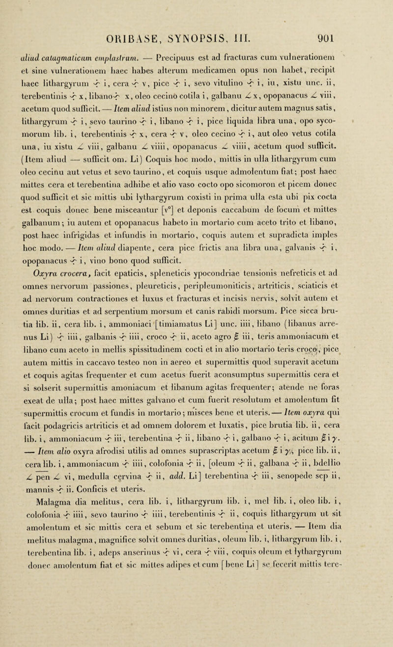 aliud catagmaticum emplastrum. — Precipuus est ad fracturas cum vulnerationem et sine vulnerationem haec habes alterum medicamen opus non habet, recipit haec lithargyrum d' i, cera d~ v, pice d' i, sevo vitulino 'd' i, iu, xistu une. ii, terebentinis d' x, libano-f x, oleo cecino cotila i, galbanu Zx, opopanacus Z viii, acetum quod sufficit. — Item aliud istius non minorem, dicitur autem magnus satis, lithargyrum d' i, sevo taurino d' i, libano d~ i, pice liquida libra una, opo syco¬ morum lib. i, terebentinis d' x, cera d' v, oleo cecino d' i, aut oleo vetus cotila una, iu xistu Z viii, galbanu Zviiii, opopanacus Z viiii, acetum quod sufficit. (Item aliud — sufficit om. Li) Coquis hoc modo, mittis in ulla lithargyrum cum oleo cecinu aut vetus et sevo taurino, et coquis usque admolentum fiat; post haec mittes cera et terebentina adhibe et alio vaso cocto opo sicomoron et picem donec quod sufficit et sic mittis ubi lythargyrum coxisti in prima ulla esta ubi pix cocta est coquis donec bene misceantur [v0] et deponis caccabum de focum et mittes galbanum ; iu autem et opopanacus habeto in mortario cum aceto trito et libano, post haec infrigidas et infundis in mortario, coquis autem et supradicta imples hoc modo. — Item aliud diapente » cera pice frictis ana libra una, galvanis d' i, opopanacus d? i, vino bono quod sufficit. Oxjra crocera, facit epaticis, spleneticis ypocondriae tensionis nefreticis et ad omnes nervorum passiones, pleureticis, peripleumoniticis, artriticis, sciaticis et ad nervorum contractiones et luxus et fracturas et incisis nervis, solvit autem et omnes duritias et ad serpentium morsum et canis rabidi morsum. Pice sicca bru- tia lib. ii, cera lib. i, ammoniaci [timiamatus Li] une. iiii, libano (libanus arre- nus Li) •d' iiii, galbanis 'd iiii, croco d' ii, aceto agro ^ iii, teris ammoniacum et libano cum aceto in mellis spissitudinem cocti et in alio mortario teris croco , pice autem mittis in caccavo testeo non in aereo et supermittis quod superavit acetum et coquis agitas frequenter et cum acetus fuerit aconsumptus supermittis cera et si solserit supermittis amoniacum et libanum agitas frequenter; atende ne foras exeat de ulla; post haec mittes galvano et cum fuerit resolutum et amolentum fit supermittis crocum et fundis in mortario; misces bene et uteris.— Item oxjra qui facit podagricis artriticis et ad omnem dolorem et luxatis, pice brutia lib. ii, cera lib. i, ammoniacum d' iii, terebentina d' ii, libano dr i, galbano d' i, acitum β,ιγ. — Item alio oxyra afrodisi utilis ad omnes suprascriptas acetum β i γΛ pice lib. ii, cera lib. i, ammoniacum d' iiii, colofonia d' ii, [oleum d' ii, galbana d ii, bdellio Z pen Z vi, medulla cçrvina ii, add. Li] terebentina dr id, senopede sep ii, mannis ^ ii. Conficis et uteris. Malagma dia melitus, cera lib. i, lithargyrum lib. i, mei lib. i, oleo lib. i, colofonia d iiii, sevo taurino d iiii, terebentinis dr d, coquis lithargyrum ut sit amolentum et sic mittis cera et sebum et sic terebentina et uteris. — Item dia melitus malagma, magnifice solvit omnes duritias, oleum lib. i, lithargyrum lib. i, terebentina lib. i, adeps anserinus d' vi, cera d' viii, coquis oleum et lythargyrum donec amolentum fiat et sic mittes adipes et cum [bene Li | se fecerit mittis tere-