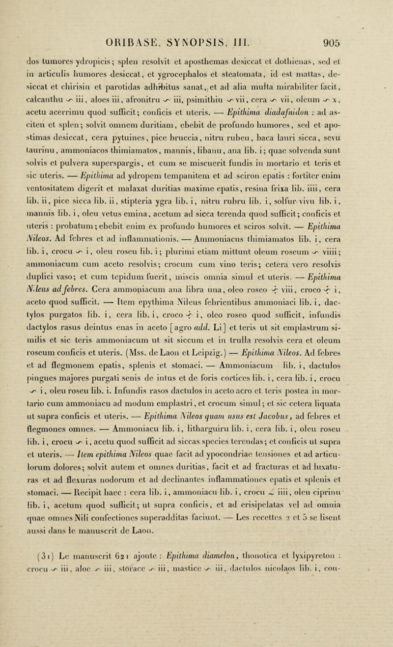 dos tumores ydropicis; splen resolvit et aposthemas desiccat et dothienas, sed et in articulis humores desiccat, et ygrocephalos et steatomata, id est mattas, de¬ siccat et chirisin et parotidas adhibitus sanat, et ad alia multa mirabiliter facit, calcanthu ^ iii, aloes iii, afronitru ^ iii, psimithiu ^vii, cera ^ vii, oleum ^ x, acetu acerrimu quod sufficit; conficis et uteris. — Epithima diadafnidon : ad as- citen et splen; solvit omnem duritiam, ebebit de profundo humores, sed et apo- stimas desiccat, cera pytuines, pice bruccia, nitru rubeu, baca lauri sicca, sevu taurinu, ammoniacos tbimiamatos, mannis, libanu, ana lib. i; quae solvenda sunt solvis et pulvera superspargis, et cum se miscuerit fundis in mortario et teris et sic uteris. — Epithima ad ydropem tempanitem et ad sciron epatis : fortiter enim ventositatem digerit et malaxat duritias maxime epatis, resina frixa lib. iiii, cera lib. ii, pice sicca lib. ii, stipteria ygra lib. i, nitru rubru lib. i, solfur· vivu lib. i, mannis lib. i, oleu vetus emina, acetum ad sicca terenda quod sufficit; conficis et uteris : probatum ; ebebit enim ex profundo humores et sciros solvit. — Epithima Nileos. Ad febres et ad inflammationis. — Annnoniacus tbimiamatos lib. i, cera lib. i, crocu ^ i, oleu roseu lib. i; plurimi etiam mittunt oleum roseum ^ viiii; ammoniacum cum aceto resolvis; crocum cum vino teris; cetera vero resolvis duplici vaso; et cum tepidum fuerit, miscis omnia simul et uteris. —Epithima N.leus ad febres. Cera ammoniacum ana libra una, oleo roseo -r viii, croco d' i. aceto quod sufficit. — item epytbima Nileus febrientibus ammoniaci lib. i, dac¬ tylos purgatos lib. i, cera lib. i, croco d~ i, oleo roseo quod sufficit, infundis dactylos rasus deintus enas in aceto [agro add. Li] et teris ut sit emplastrum si¬ milis et sic teris ammoniacum ut sit siccum et in trulla resolvis cera et oleum roseum conficis et uteris. (Mss. de Laon et Leipzig.) — Epithima Nileos. Ad febres et ad flegmonem epatis, splenis et stomaci. — Ammoniacum lib. i, dactulos pingues majores purgati senis de intus et de foris cortices lib. i, cera lib. i, crocu ^ i, oleu roseu lib. i. Infundis rasos dactulos in aceto aero et teris postea in mor¬ tario cum ammoniacu ad modum emplastri, et crocum simul ; et sic cetera liquata ut supra conficis et uteris. — Epithima Nileos quam usus est Jacobus, ad febres et flegmones omnes. — Ammoniacu lib. i, litharguiru lib. i, cera lib. i, oleu roseu lib. i, crocu ^ i, acetu quod sufficit ad siccas species terendas; et conficis ut supra et uteris. — liem epithima Nileos quae facit ad ypocondriae tensiones et ad articu¬ lorum dolores; solvit autem et omnes duritias, facit et ad fracturas et ad luxatu¬ ras et ad flexuras nodorum et ad declinantes inflammationes epatis et splenis et stomaci. — Recipit haec : cera lib. i, ammoniacu lib. i, crocu -i iiii, oleu ciprinu lib. i, acetum quod sufficit; ut supra conficis, et ad erisipelatas vel ad omnia quae omnes Nili confectiones superadditas faciunt. — Les recettes 2 et 5 se lisent aussi dans le manuscrit de Laon. (3 1 ) Le manuscrit 621 ajoute: Epithima diamelon, tbonotica et lyxipyrelon : crocu ^ iii, aloe iii, storace ^ iii, mastice ^ iii, dactulos nicolaos lib. i, cou-