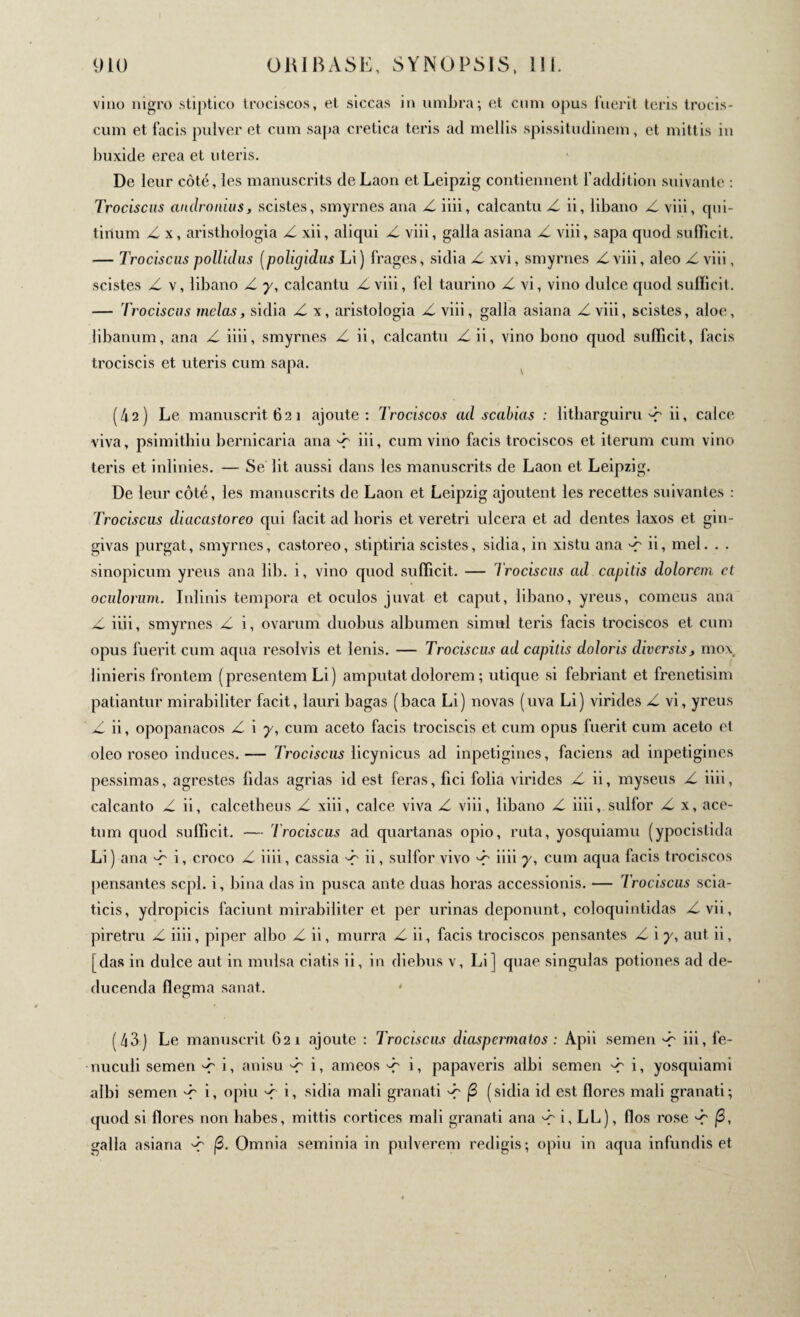 viuo nigro stiptico trociscos, et siccas in umbra; et cimi opus fuerit teris trocis- cum et facis pulver et cum sapa cretica teris ad mellis spissitudinem, et mittis in buxide erea et uteris. De leur côté, les manuscrits de Laon et Leipzig contiennent l'addition suivante : Trociscus cindronius, scistes, smyrnes ana Z iiii, calcantu Z. ii, libano Z viii, qui- tiiium Z x, aristhologia Z xii, aliqui Z viii, galla asiana Z viii, sapa quod sufficit. — Trociscus pollidus (polujidus Li) frages, sidia Z xvi, smyrnes Z viii, aleo Z viii, scistes Z v, libano Z y, calcantu Z viii, fel taurino Z vi, vino dulce quod sufficit. — Trociscus mêlas, sidia Z x, aristologia Z viii, galla asiana Z viii, scistes, aloe, libanum, ana Z iiii, smyrnes Z ii, calcantu Zii, vino bono quod sufficit, facis trociscis et uteris cum sapa. (42) Le manuscrit 621 ajoute: Trociscos ad scabias : litharguiru'-r ii, calce viva, psimithiu bernicaria ana '-r iii, cum vino facis trociscos et iterum cum vino teris et inlinies. — Se lit aussi dans les manuscrits de Laon et Leipzig. De leur côté, les manuscrits de Laon et Leipzig ajoutent les recettes suivantes : Trociscus diacastoreo qui facit ad horis et veretri ulcera et ad dentes laxos et gin¬ givas purgat, smyrnes, castoreo, stiptiria scistes, sidia, in xistu ana dr ii, mel. . . Sinopicum yreus ana lib. i, vino quod sufficit. — l'rociscus ad capitis dolorem et oculorum. Inlinis tempora et oculos juvat et caput, libano, yreus, comens ana Z iiii, smyrnes Z i, ovarum duobus albumen simul teris facis trociscos et cum opus fuerit cum aqua resolvis et lenis. — Trociscus ad capitis doloris diversis, mox linieris frontem (presentem Li ) amputat dolorem ; utique si febriant et frenetisim patiantur mirabiliter facit, lauri bagas (baca Li) novas (uva Li) virides Z vi, yreus Zii, opopanacos Z i 7, cum aceto facis trociscis et cum opus fuerit cum aceto et oleo roseo induces.— Trociscus licynicus ad inpetigines, faciens ad inpetigines pessimas, agrestes fidas agrias id est feras, fici folia virides Z ii, myseus Z iiii, calcanto Z ii, calcetheus Z xiii, calce viva Z viii, libano Z iiii, sulfor Z x, ace¬ tum quod sufficit. — l'rociscus ad quartanas opio, ruta, yosquiamu (ypocistida Li) ana Έ i, croco Z iiii, cassia dr ii, sulfor vivo Z iiii 7, cum aqua facis trociscos pensantes scpl. i, bina das in pusca ante duas horas accessionis. — Trociscus scia- ticis, ydropicis faciunt mirabiliter et per urinas deponunt, coloquintidas Zvii, piretru Z iiii, piper albo Z ii, murra Z ii, facis trociscos pensantes Z i 7, aut ii, [das in dulce aut in mulsa ciatis ii, in diebus v, Li] quae singulas potiones ad de¬ ducenda flegma sanat. (43) Le manuscrit 621 ajoute : Trociscus diaspermatos : Apii semen ^ iii, fe- nuculi semen i, anisu -f i, ameos Έ i, papaveris albi semen Έ i, yosquiami albi semen Έ L opiu Z i, sidia mali granati Έ β (sidia id est flores mali granati; quod si flores non habes, mittis cortices mali granati ana ^ i, LL), flos rose β, galla asiana '-f β. Omnia seminia in pulverem redigis; opiu in aqua infundis et